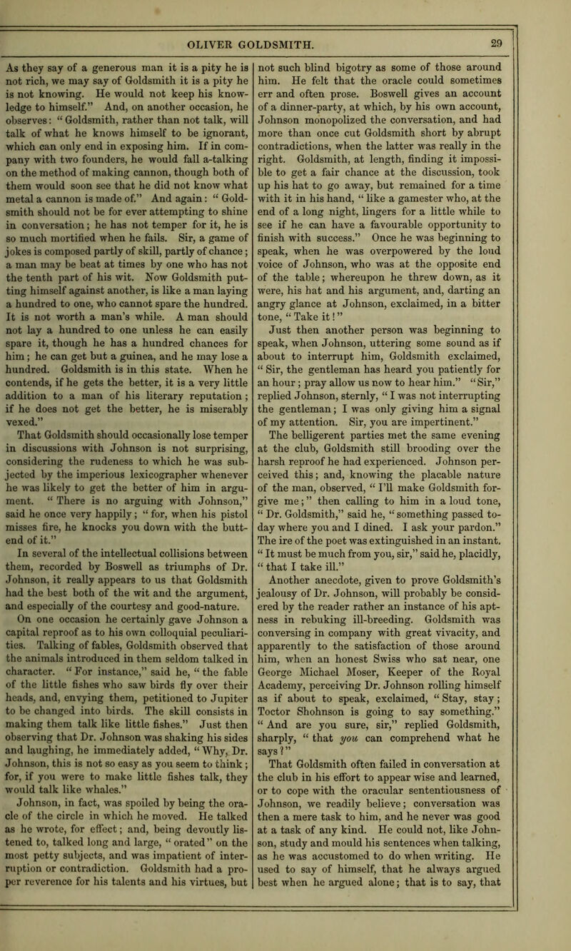 As they say of a generous man it is a pity he is not rich, we may say of Goldsmith it is a pity he is not knowing. He would not keep his know- ledge to himself.” And, on another occasion, he observes: “ Goldsmith, rather than not talk, will talk of what he knows himself to be ignorant, which can only end in exposing him. If in com- pany with two founders, he would fall artalking on the method of making cannon, though both of them would soon see that he did not know what metal a cannon is made of.” And again; “ Gold- smith should not be for ever attempting to shine in conversation; he has not temper for it, he is so much mortified when he fails. Sir, a game of jokes is composed partly of skUl, partly of chance; a man may be beat at times by one who has not the tenth part of his wit. Now Goldsmith put- ting himself against another, is like a man laying a hundred to one, who cannot spare the hundred. It is not worth a man’s while. A man should not lay a hundred to one unless he can easily spare it, though he has a hundred chances for him; he can get but a guinea, and he may lose a hundred. Goldsmith is in this state. When he contends, if he gets the better, it is a very little addition to a man of his literary reputation ; if he does not get the better, he is miserably vexed.” That Goldsmith should occasionally lose temper in discussions with Johnson is not surprising, considering the rudeness to which he was sub- jected by the imperious lexicographer whenever he was likely to get the better of him in argu- ment. “ There is no arguing with Johnson,” said he once very happily; “ for, when his pistol misses fire, he knocks you down with the butt- end of it.” In several of the intellectual collisions between them, recorded by BosweU as triumphs of Dr. Johnson, it really appears to us that Goldsmith had the best both of the wit and the argument, and especially of the courtesy and good-nature. On one occasion he certainly gave Johnson a capital reproof as to his own colloquial peculiari- ties. Talking of fables. Goldsmith observed that the animals introduced in them seldom talked in character. “ For instance,” said he, “ the fable of the little fishes who saw birds fly over their heads, and, envying them, petitioned to Jupiter to be changed into birds. The skill consists in making them talk like little fishes.” Just then observing that Dr. Johnson was shaking his sides and laughing, he immediately added, “ Why, Dr. Johnson, this is not so easy as you seem to think; for, if you were to make little fishes talk, they would talk like whales.” Johnson, in fact, was spoiled by being the ora- cle of the circle in which he moved. He talked as he wrote, for effect; and, being devoutly lis- tened to, talked long and large, “ orated” on the most petty subjects, and was impatient of inter- ruption or contradiction. Goldsmith had a pro- per reverence for his talents and his virtues, but not such blind bigotry as some of those around him. He felt that the oracle could sometimes err and often prose. Boswell gives an account of a dinner-party, at which, by his own account, Johnson monopolized the conversation, and had more than once cut Goldsmith short by abrupt contradictions, when the latter was really in the right. Goldsmith, at length, finding it impossi- ble to get a fair chance at the discussion, took up his hat to go away, but remained for a time with it in his hand, “ like a gamester who, at the end of a long night, lingers for a little while to see if he can have a favourable opportunity to finish with success.” Once he was beginning to speak, when he was overpowered by the loud voice of Johnson, who was at the opposite end of the table; whereupon he threw down, as it were, his hat and his argument, and, darting an angry glance at Johnson, exclaimed, in a bitter tone, “ Take it! ” Just then another person was beginning to speak, when Johnson, uttering some sound as if about to interrupt him. Goldsmith exclaimed, “ Sir, the gentleman has heard you patiently for an hour ; pray allow us now to hear him.” “Sir,” replied Johnson, sternly, “ I was not interrupting the gentleman; I was only giving him a signal of my attention. Sir, you are impertinent.” The belligerent parties met the same evening at the club. Goldsmith still brooding over the harsh reproof he had experienced. Johnson per- ceived this; and, knowing the placable nature of the man, observed, “ I’ll make Goldsmith for- give me; ” then calling to him in a loud tone, “ Dr. Goldsmith,” said he, “ something passed to- day where you and I dined. I ask your pardon.” The ire of the poet was extinguished in an instant, “ It must be much from you, sir,” said he, placidly, “ that I take ill.” Another anecdote, given to prove Goldsmith’s jealousy of Dr. Johnson, will probably be consid- ered by the reader rather an instance of his apt- ness in rebuking ill-breeding. Goldsmith was conversing in company with great vivacity, and apparently to the satisfaction of those around him, when an honest Swiss who sat near, one George Michael Moser, Keeper of the Royal Academy, perceiving Dr. Johnson rolling himself as if about to speak, exclaimed, “ Stay, stay; Toctor Shohnson is going to say something.” “ And are you sure, sir,” replied Goldsmith, sharply, “ that you can comprehend what he says ? ” That Goldsmith often failed in conversation at the club in his effort to appear wise and learned, or to cope with the oracular sententiousness of Johnson, we readily believe; conversation was then a mere task to him, and he never was good at a task of any kind. He could not, like John- son, study and mould his sentences when talking, as he was accustomed to do when writing. He used to say of himself, that he always argued best when he argued alone; that is to say, that