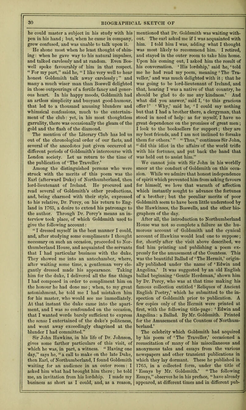 he could master a subject in his study with his pen in his hand; but, when he came in company, grew confused, and was unable to talk upon it. He shone most when he least thought of shin- ing : when he gave way to his natural impulses, and talked carelessly and at random. Even Bos- well spoke favourably of him in that respect. “ For my part,” said he, “ I like very well to hear honest Goldsmith talk away carelessly; ” and many a much wiser man than Boswell delighted in those outpourings of a fertile fancy and gener- ous heart. In his happy moods. Goldsmith had an artless simplicity and buoyant good-humour, that led to a thousand amusing blnnders and whimsical confessions, much to the entertain- ment of the club: yet, in his most thoughtless garrulity, there was occasionally the gleam of the gold and the flash of the diamond. The mention of the Literary Club has led us out of the chronological order of our facts, and several of the anecdotes just given occurred at different periods of Goldsmith’s intercourse with London society. Let us return to the time of the publication of ‘ The Traveller.’ Among the distinguished persons who were struck with the merits of this poem was the Earl (afterward Duke) of Northumberland, then lord-lieutenant of Ireland. He procured and read several of Goldsmith’s other productions, and, being charmed with their style, expressed to his relative. Dr. Percy, on his return to Eng- land in 1765, a desire to extend his patronage to the author. Through Dr. Percy’s means an in- terview took place, of which Goldsmith used to give the following account; “ I dressed myself in the best manner I could, and, after studying some compliments I thought necessary on such an occasion, proceeded to Nor- thumberland House, and acquainted the servants that I had particular business with the duke. They showed me into an antechamber, where, after waiting some time, a gentleman very ele- gantly dressed made his appearance. Taking him for the duke, I delivered all the fine things I had composed in order to compliment him on the honour he had done me ; when, to my great astonishment, he told me I had mistaken him for his master, who would see me immediately. At that instant the duke came into the apart- ment, and I was so confounded on the occasion, that I wanted words barely sufficient to express the sense I entertained of the duke’s politeness, and went away exceedingly chagrined at the blunder I had committed.” Sir John Hawkins, in his life of Dr. Johnson, gives some farther particulars of this visit, of which he was, in part, a witness. “ Having one day,” says he, “ a call to make on the late Duke, then Earl, of Northumberland, I found Goldsmith waiting for an audience in an outer room: I asked him what had brought him there; he told me, an invitation from his lordship. I made my business as short as I could, and, as a reason. mentioned that Dr. Goldsmith was waiting with- out. The earl asked me if I was acquainted with him. I told him I was, adding what I thought was most likely to recommend him. I retired, and stayed in the outer room to take him home. Upon his coming out, I asked him the result of his conversation. ‘ His lordship,’ said he, ‘ told me he had read my poem, meaning ‘ The Tra- veller,’ and was much delighted with it; that he was going to be lord-lieutenant of Ireland, and that, hearing I was a native of that country, he should be glad to do me any kindness.’ And what did you answer,’ said I, ‘ to this gracious offer 1 ’ ‘ Why,’ said he, ‘ I could say nothing but that I had a brother there, a clergyman, that stood in need of help: as for myself) I have no great dependence on the promises of great men; I look to the booksellers for support; they are my best friends, and I am not inclined to forsake them for others.’ ” “ Thus,” continues Sir John, “ did this idiot in the affairs of the world trifle with his fortunes, and put back the hand that was held out to assist him.” We cannot join with Sir John in his worldly sneer at the conduct of Goldsmith on this occa- sion. While we admire that honest independence of spirit which prevented him from asking favours for himself, we love that warmth of affection which instantly sought to advance the fortunes of a brother; but the peculiar merits of poor Goldsmith seem to have been little understood by the Hawkinses, the Boswells, and the other bio- graphers of the day. After all, the introduction to Northumberland House was not so complete a failure as the hu- morous account of Goldsmith and the cynical account of Hawkins would lead one to suppose ; for, shortly after the visit above described, we find him printing and publishing a poem ex- pressly for the amusement of the Countess. This was the beautiful Ballad of ‘ The Hermit,’ origin- ally published under the name of ‘ Edwin and Angelina.’ It was suggested by an old English ballad beginning ‘ Gentle Herdsman,’ shown him by Dr. Percy, who was at that time making his famous collection entitled ‘ Reliques of Ancient English Poetry,’ which he submitted to the in- spection of Goldsmith prior to publication. A few copies only of the Hermit were printed at first, with the following title-page: ‘ Edwin and Angelina: a Ballad. By Mr. Goldsmith. Printed for the Amusement of the Countess of Northum- berland.’ The celebrity which Goldsmith had acquired by his poem of ‘ The Traveller,’ occasioned a resuscitation of many of his miscellaneous and anonymous tales and essays from the various newspapers and other transient publications in which they lay dormant. These he published in 1765, in a collected form, under the title of ‘ Essays by Mr. Goldsmith.’ “ The following Essays,” observes he in his preface, “ have already appeared, at different times and in different pub-