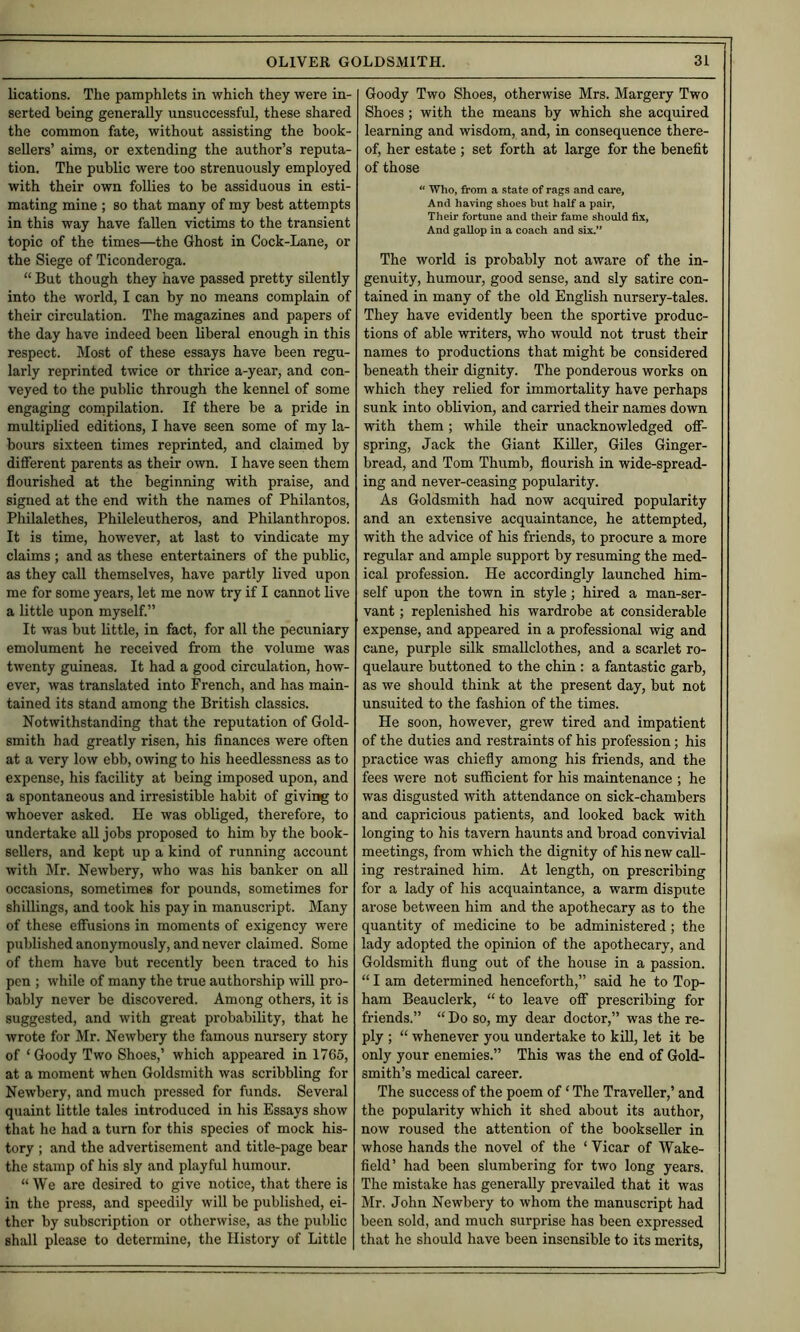 lications. The pamphlets in which they were in- serted being generally unsuccessful, these shared the common fate, without assisting the book- sellers’ aims, or extending the author’s reputa- tion. The public were too strenuously employed with their own follies to be assiduous in esti- mating mine ; so that many of my best attempts in this way have fallen victims to the transient topic of the times—the Ghost in Cock-Lane, or the Siege of Ticonderoga. “ But though they have passed pretty silently into the world, I can by no means complain of their circulation. The magazines and papers of the day have indeed been liberal enough in this respect. Most of these essays have been regu- larly reprinted twice or thrice a-year, and con- veyed to the public through the kennel of some engaging cornpilation. If there be a pride in multiplied editions, I have seen some of my la- bours sixteen times reprinted, and claimed by different parents as their own. I have seen them flourished at the beginning with praise, and signed at the end with the names of Philantos, Philalethes, Phileleutheros, and Philanthropos. It is time, however, at last to vindicate my claims ; and as these entertainers of the public, as they call themselves, have partly lived upon me for some years, let me now try if I cannot live a little upon myself.” It was but little, in fact, for all the pecuniary emolument he received from the volume was twenty guineas. It had a good circulation, how- ever, was translated into French, and has main- tained its stand among the British classics. Notwithstanding that the reputation of Gold- smith had greatly risen, his finances were often at a very low ebb, owing to his heedlessness as to expense, his facility at being imposed upon, and a spontaneous and irresistible habit of giving to whoever asked. He was obliged, therefore, to undertake all jobs proposed to him by the book- sellers, and kept up a kind of running account with Mr. Newbery, who was his banker on aU occasions, sometimes for pounds, sometimes for shillings, and took his pay in manuscript. Many of these effusions in moments of exigency were published anonymously, and never claimed. Some of them have but recently been traced to his pen ; while of many the true authorship will pro- bably never be discovered. Among others, it is suggested, and with great probability, that he wrote for Mr. Newbery the famous nursery story of ‘ Goody Two Shoes,’ which appeared in 1765, at a moment when Goldsmith was scribbling for Newbery, and much pressed for funds. Several quaint little tales introduced in his Essays show that he had a turn for this species of mock his- tory ; and the advertisement and title-page bear the stamp of his sly and playful humour. “ We are desired to give notice, that there is in the press, and speedily will be published, ei- ther by subscription or otherwise, as the public shall please to determine, the History of Little Goody Two Shoes, otherwise Mrs. Margery Two Shoes ; with the means by which she acquired learning and wisdom, and, in consequence there- of, her estate ; set forth at large for the benefit of those “ Who, from a state of rags and care, And having shoes but half a pair, Their fortune and their fame should fix, And gallop in a coach and six.” The world is probably not aware of the in- genuity, humour, good sense, and sly satire con- tained in many of the old English nursery-tales. They have evidently been the sportive produc- tions of able writers, who would not trust their names to productions that might be considered beneath their dignity. The ponderous works on which they relied for immortality have perhaps sunk into oblivion, and carried their names down with them; while their unacknowledged off- spring, Jack the Giant Killer, Giles Ginger- bread, and Tom Thumb, flourish in wide-spread- ing and never-ceasing popularity. As Goldsmith had now acquired popularity and an extensive acquaintance, he attempted, with the advice of his friends, to procure a more regular and ample support by resuming the med- ical profession. He accordingly launched him- self upon the town in style; hired a man-ser- vant ; replenished his wardrobe at considerable expense, and appeared in a professional wig and cane, purple silk smallclothes, and a scarlet ro- quelaure buttoned to the chin: a fantastic garb, as we should think at the present day, but not unsuited to the fashion of the times. He soon, however, grew tired and impatient of the duties and restraints of his profession; his practice was chiefly among his friends, and the fees were not sufficient for his maintenance ; he was disgusted with attendance on sick-chambers and capricious patients, and looked back with longing to his tavern haunts and broad convivial meetings, from which the dignity of his new call- ing restrained him. At length, on prescribing for a lady of his acquaintance, a warm dispute arose between him and the apothecary as to the quantity of medicine to be administered; the lady adopted the opinion of the apothecary, and Goldsmith flung out of the house in a passion. “ I am determined henceforth,” said he to Top- ham Beauclerk, “to leave off prescribing for friends.” “ Do so, my dear doctor,” was the re- ply ; “ whenever you undertake to kill, let it be only your enemies.” This was the end of Gold- smith’s medical career. The success of the poem of ‘ The Traveller,’ and the popularity which it shed about its author, now roused the attention of the bookseller in whose hands the novel of the ‘ Vicar of Wake- field’ had been slumbering for two long years. The mistake has generally prevailed that it was Mr. John Newbery to whom the manuscript had been sold, and much surprise has been expressed that he should have been insensible to its merits.