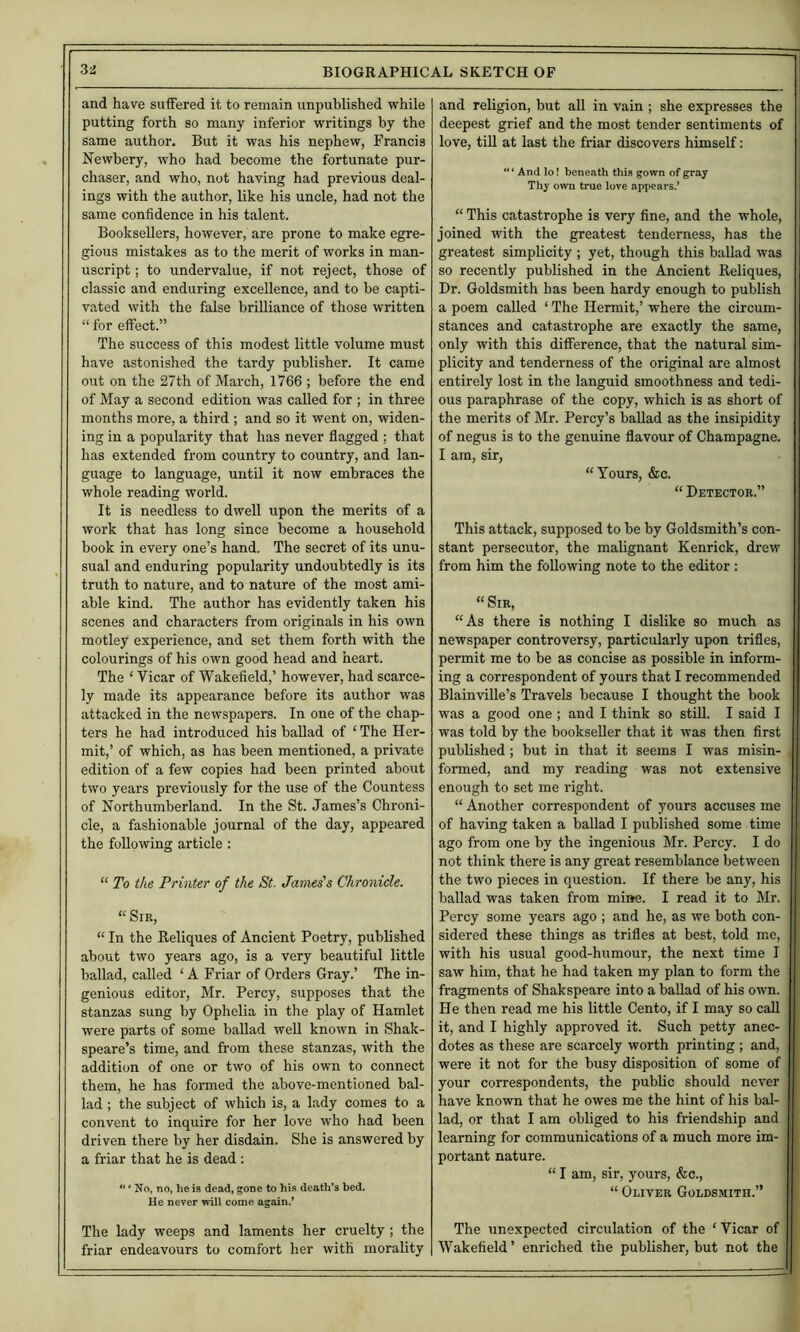 and have suffered it to remain unpublished while putting forth so many inferior writings by the same author. But it was his nephew, Francis Newbery, who had become the fortunate pur- chaser, and who, not having had previous deal- ings with the author, like his uncle, had not the same confidence in his talent. Booksellers, however, are prone to make egre- gious mistakes as to the merit of works in man- uscript ; to undervalue, if not reject, those of classic and enduring excellence, and to be capti- vated with the false brilliance of those written “ for effect.” The success of this modest little volume must have astonished the tardy publisher. It came out on the 27th of March, 1766 ; before the end of May a second edition was called for ; in three months more, a third ; and so it went on, widen- ing in a popularity that has never flagged ; that has extended from country to country, and lan- guage to language, until it now embraces the whole reading world. It is needless to dwell upon the merits of a work that has long since become a household book in every one’s hand. The secret of its unu- sual and enduring popularity undoubtedly is its truth to nature, and to nature of the most ami- able kind. The author has evidently taken his scenes and characters from originals in his own motley experience, and set them forth with the colourings of his own good head and heart. The ‘ Vicar of Wakefield,’ however, had scarce- ly made its appearance before its author was attacked in the newspapers. In one of the chap- ters he had introduced his ballad of ‘ The Her- mit,’ of which, as has been mentioned, a private edition of a few copies had been printed about two years previously for the use of the Countess of Northumberland. In the St. James’s Chroni- cle, a fashionable journal of the day, appeared the following article: “ To the Printer of the St. James's Chronicle. “ Sir, “ In the Reliques of Ancient Poetry, published about two years ago, is a very beautiful little ballad, called ‘ A Friar of Orders Gray.’ The in- genious editor, Mr. Percy, supposes that the stanzas sung by Ophelia in the play of Hamlet were parts of some ballad well known in Shak- speare’s time, and from these stanzas, with the addition of one or two of his own to connect them, he has formed the above-mentioned bal- lad ; the subject of which is, a lady comes to a convent to inquire for her love who had been driven there by her disdain. She is answered by a friar that he is dead; “ * No, no, he is dead, gone to his death’s bed. He never will come again.* The lady weeps and laments her cruelty ; the friar endeavours to comfort her with morality and religion, but all in vain ; she expresses the deepest grief and the most tender sentiments of love, till at last the friar discovers himself: “ ‘ And lo! beneath this gown of gray Thy own true love appears.’ “ This catastrophe is very fine, and the whole, joined with the greatest tenderness, has the greatest simplicity ; yet, though this ballad was so recently published in the Ancient Reliques, Dr. Goldsmith has been hardy enough to publish a poem called ‘ The Hermit,’ where the circum- stances and catastrophe are exactly the same, only with this difference, that the natural sim- plicity and tenderness of the original are almost entirely lost in the languid smoothness and tedi- ous paraphrase of the copy, which is as short of the merits of Mr. Percy’s baUad as the insipidity of negus is to the genuine flavour of Champagne. I am, sir, “Yours, &c. “ Detector.” This attack, supposed to be by Goldsmith’s con- stant persecutor, the malignant Kenrick, drew from him the following note to the editor; “ Sir, “As there is nothing I dislike so much as newspaper controversy, particularly upon trifles, permit me to be as concise as possible in inform- ing a correspondent of yours that I recommended BlainviUe’s Travels because I thought the book was a good one ; and I think so still. I said I was told by the bookseller that it was then first published ; but in that it seems I was misin- formed, and my reading was not extensive enough to set me right. “ Another correspondent of yours accuses me of having taken a ballad I published some time ago from one by the ingenious Mr. Percy. I do not think there is any great resemblance between the two pieces in question. If there be any, his ballad was taken from mine. I read it to Mr. Percy some years ago ; and he, as we both con- sidered these things as trifles at best, told me, with his usual good-humour, the next time I saw him, that he had taken my plan to form the fragments of Shakspeare into a ballad of his own. He then read me his little Cento, if I may so call it, and I highly approved it. Such petty anec- dotes as these are scarcely worth printing ; and, were it not for the busy disposition of some of your correspondents, the pubUc should never have known that he owes me the hint of his bal- lad, or that I am obliged to his friendship and learning for communications of a much more im- portant nature. “ I am, sir, yours, &c., “ Oliver Goldsmith.” The unexpected circulation of the ‘ Vicar of Wakefield ’ enriched the publisher, but not the