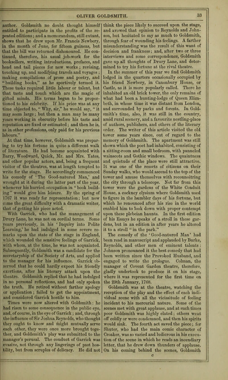 author. Goldsmith no doubt thought himself entitled to participate in the profits of the re- peated editions; and a memorandum, still extant, shows that he drew upon Mr. Francis Newbery, in the month of June, for fifteen guineas, but that the bill was returned dishonoured. He con- tinued, therefore, his usual job-work for the booksellers, writing introductions, prefaces, and head and tail pieces for new works ; revising, touching up, and modifying travels and voyages ; making compilations of prose and poetry, and “building books,” as he sportively termed it. These tasks required little labour or talent, but that taste and touch which are the magic of gifted minds. His terms began to be propor- tioned to his celebrity. If his price was at any time objected to, “ Why, sir,” he would say, “ it may seem large; but then a man may be many years working in obscurity before his taste and reputation are fixed or estimated; and then he is, as in other professions, only paid for his previous labours.” At that time, however. Goldsmith was prepar- ing to try his fortune in quite a different walk of literature. He had become acquainted with Barry, Woodward, Quick, Mr. and Mrs. Yates, and other popular actors, and, being a frequent visitor of the theatres, was at length tempted to write for the stage. He accordingly commenced his comedy of ‘ The Good-natured Man,’ and wrought at it during the latter part of the year, whenever his hurried occupation in “ book build- ing ” would give him leisure. By the spring of 1767 it was ready for representation; but now came the great difficulty with a dramatic writer, that of getting his piece acted. With Garrick, who had the management of Drury Lane, he was not on cordial terms. Some years previously, in his ‘ Inquiry into Polite Learning,’ he had indulged in some severe re- marks upon the state of the stage in England, which wounded the sensitive feelings of Garrick, with whom, at the time, he was not acquainted. Subsequently, Goldsmith was a candidate for the secretaryship of the' Society of Arts, and applied to the manager for his influence. Garrick ob- served that he could hardly expect his friendly exertions, after his literary attack upon the theatre. Goldsmith replied that he had indulged in no personal reflections, and had only spoken the truth. He retired without farther apology or application ; failed to get the appointment, and considered Garrick hostile to him. Times were now altered with Goldsmith; he had risen to some consequence in the public eye, and, of course, in the eye of Garrick ; and, through the influence of Sir Joshua Reynolds, who thought they ought to know and might mutually serve each other, they were once more brought toge- ther, and Goldsmith’s play was submitted to the manager’s perusal. The conduct of Garrick was evasive, not through any fingerings of past hos- tility, but from scruples of delicacy. He did not think the piece likely to succeed upon the stage, and avowed that opinion to Reynolds and John- son, but hesitated to say as much to Goldsmith, through fear of wounding his feelings. A farther misunderstanding was the result of this want of decision and frankness; and, after two or three interviews and some correspondence. Goldsmith gave up all thoughts of Drury Lane, and deter- mined to try his fortune at the rival theatre. In the summer of this year we find Goldsmith lodged in the quarters occasionally occupied by his friend Newbery, in Canonbury House, or Castle, as it is more popularly called. There he inhabited an old brick tower, the only remains of what had been a hunting-lodge of Queen Eliza- beth, in whose time it was distant from London, and surrounded by parks and forests. In Gold- smith’s time, also, it was stiU in the country, amid rural scenery, and a favourite nestling-place of authors, publishers, and others of the literary order. The writer of this article visited the old tower some years since, out of regard to the memory of Goldsmith. The apartment was still shown which the poet had inhabited, consisting of a sitting-room and small bedroom, with panneled wainscots and Gothic windows. The quaintness and quietude of the place were still attractive. It was one of the resorts of citizens on their Sunday walks, who would ascend to the top of the tower and amuse themselves with reconnoitring the city through a telescope. Not far from this tower were the gardens of the White Conduit House, a cockney elysium where Goldsmith used to figure in the humbler days of his fortune, but which he renounced after his rise in the world enabled him to look down with proper contempt upon these plebeian haunts. In the first edition of his Essays he speaks of a stroll in these gar- dens, but in an edition in after years he altered it to a stroll “ in the park.” The comedy of the ‘Good-natured Man’ had been read in manuscript and applauded by Burke, Reynolds, and other men of eminent talents : Johnson pronounced it the best comedy that had been written since the Provoked Husband, and engaged to write the prologue. Colman, the manager of Covent Garden theatre, therefore, gladly undertook to produce it on his stage, where it was represented for the first time on the 29th January, 1768. Goldsmith was at the theatre, watching the reception of the play and the effect of each indi- vidual scene with all the vicissitude of feeling incident to his mercurial nature. Some of the scenes met with great applause, and at such times poor Goldsmith was highly elated; others went off coldly or were condemned, and then his spirits would sink. The fourth act saved the piece; for Shuter, who had the main comic character of Croaker, was so varied and ludicrous in his execu- tion of the scene in which he reads an incendiary letter, that he drew down thunders of applause. On his coming behind the scenes. Goldsmith c