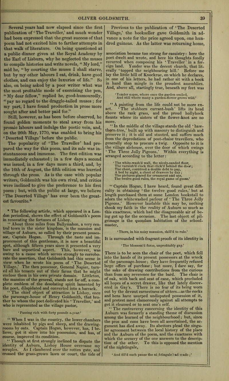 Several years had now elapsed since the first publication of ‘ The Traveller,’ and much wonder had been expressed that the great success of that poem had not excited him to farther attempts in that walk of literature. On being questioned at a public dinner given at the Royal Academy by the Earl of Lisburn, why he neglected the muses to compile histories and write novels, “ My lord,” said he, “ by courting the muses I shall starve, but by my other labours I eat, drink, have good clothes, and can enjoy the luxuries of life.” So also, on being asked by a poor writer what was the most profitable mode of exercising the pen, ‘‘ My dear fellow,” replied he, good-humouredly, “ pay no regard to the draggle-tailed muses ; for my part, I have found production in prose more sought after and better paid for.” Still, however, as has been before observed, he found golden moments to steal away from his prosaic labours and indulge the poetic vein, and, on the 26th May, 1770, was enabled to bring his ‘ Deserted Village’ before the public. The popularity of ‘The Traveller’ had pre- pared the way for this poem, and its sale was in- stantaneous and immense. The first edition was immediately exhausted ; in a few days a second was issued, in a few days more a third, and, by the 16th of August, the fifth edition was hurried through the press. As is the case with popular writers. Goldsmith v.'as his own rival, and critics were inclined to give the preference to his first poem ; but, with the public at large, we believe ‘The Deserted Village’ has ever been the great- est favourite.* I * The following article, which appeared in a Lon- don periodical, shows the effect of Goldsmith’s pwem in renovating the fortunes of Lishoy. “ About three miles from Ballymahon, a very cen- tral town in the sister kingdom, is the mansion and village of Auburn, so called by their present posses- sor, Captain Hogan. Through the taste and im- provement of this gentleman, it is now a beautiful spot, although fifteen years since it presented a very bare and unpoetical aspect. This, however, was owing to a cause which serves strongly to corrobo- rate the assertion, that Goldsmith had this scene in view when he wrote his poem of ‘ The Deserted Village.’ The then possessor. General Napier, turn- ed all his tenants out of their farms that he might enclose them in his own private domain. Littleton, the mmision of the general, stands not far off, a com- plete emblem of the desolating spirit lamented by the poet, dilapidated and converted into a barrack. “'The chief object of attraction is Lishoy, once the parsonage-house of Henry Goldsmith, that bro- ther to whom the poet dedicated his ‘ Traveller,’ and who is represented as the village pastor, ‘ Passing ricli with forty pounds a-year.’ ‘ ‘ When I was in the country, the lower chambers were inhabited by pigs and sheep, and the drawing- rooms by oats. Captain Hogan, however, has, I be- lieve, got it since into his possession, and has, of course, improved its condition. “ Though at first strongly inclined to dispute the identity of Auburn, Lishoy House overcame my scruples. As I clambered over the rotten gate, and crossed the grass-grown lawn or court, the tide of Previous to the publication of ‘ The Deserted Village,’ the bookseller gave Goldsmith in ad- vance a note for the price agreed upon, one hun- dred guineas. As the latter was returning home, association became too strong for casuistry: here the poet dwelt and wrote, and here his thoughts fondly recurred when composing his ‘ Traveller ’ in a for- eign land. Yonder was the decent church, that lit- erally ‘topped the neighbouring hill.’ Before me lay the little hill of Knockrue, on which he declares, in one of his letters, he had rather sit with a book in hand than mingle in the proudest assemblies. And, above all, startingly true, beneath my feet was ‘Yonder copse, where once the garden smiled, And still where many a garden-flower grows \nld.* ‘ ‘ A painting from the life could not be more ex- act. ‘ The stubborn currant-bush ’ lifts its head above the rank grass, and the proud hollyhock flaunts where its sisters of the flower-knot are no more. ‘ ‘ In the middle of the village stands the old ‘ haw- thorn-tree,’ built up with masonry to distinguish and preserve it; it is old and stunted, and suffers much from the depredations of post-chaise travellers, who generally stop to procure a t\vig. Opposite to it is the village alehouse, over the door of which swings ‘ The Three Jolly Pigeons.’ Within everything is arranged according to the letter: ‘ The white-wash’d wall, the nicely-sanded floor, The varnish’d clock that click’d behind the doiM; Tiie chest, contrived a double debt to pay, A bed by night, a chest of drawers by day ; The pictures placed for ornament and use. The twelve good rules, the royal game of goose.’ “ Captain Hogan, I have heard, found great diffi- culty in obtaining ‘the twelve good rules,’but at length purchased them at some London bookstall to adorn the whitewashed parlour of ‘ The Three Jolly Pigeons.’ However laudable this may be, nothing shook my faith in the reality of Auburn so much as this exactness, which had the disagreeable air of be- ing got up for the occasion. The last object of pil- grimage is the quondam habitation of the school- master, ‘ There, in his noisy mansion, skill’d to rule.’ It is surrounded with fragrant proofs of its identity in ‘ The blossom’d furze, unprofitably gay.’ There is to be seen the chair of the poet, which fell into the hands of its present possessors at the wreck of the parsonage-house; they have frequently refused large offers of purchase; but more, I dare say, for the sake of drawing contributions from the curious than from any reverence for the bard. The chair is of oak, with back and seat of cane, which precluded all hopes of a secret drawer, like that lately discov- ered in Gay’s. There is no fear of its being worn out by the devout earnestness of sitters—as the cocks and hens have usurped undisputed possession of it, and protest most clamorously against all attempts to get it cleansed or to seat one’s self. “ The controversy concerning the identity of this Auburn was formerly a standing theme of discussion among the learned of the neighbourhood; but, since the pros and cons have been all ascertained, the ar- gument has died away. Its abettors plead the singu- lar agreement between the local history of the place and the Auburn of the poem, and the exactness with which the scenery of the one answers to the descrip- tion of the other. To this is opposed the mention of the nightingale, ‘ And fill’d e.^ch pause the ni;htingalel ad made