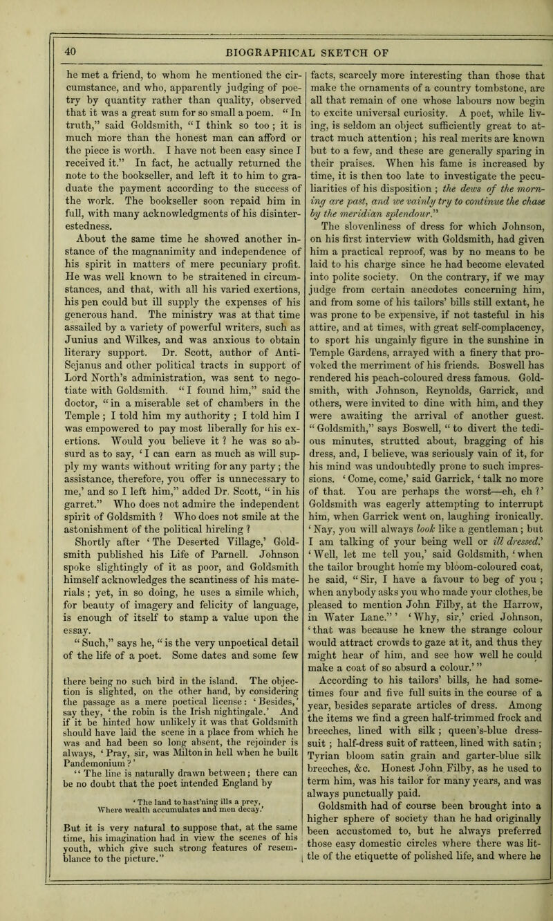 he met a friend, to whom he mentioned the cir- cumstance, and who, apparently judging of poe- try by quantity rather than quality, observed that it was a great sum for so small a poem. “ In truth,” said Goldsmith, “ I think so too ; it is much more than the honest man can afford or the piece is worth. I have not been easy since I received it.” In fact, he actually returned the note to the bookseller, and left it to him to gra- duate the payment according to the success of the work. The bookseller soon repaid him in full, with many acknowledgments of his disinter- estedness. About the same time he showed another in- stance of the magnanimity and independence of his spirit in matters of mere pecuniary profit. He was well known to be straitened in circum- stances, and that, with all his varied exertions, his pen could but iU supply the expenses of his generous hand. The ministry was at that time assailed by a variety of powerful writers, such as Junius and Wilkes, and was anxious to obtain literary support. Dr. Scott, author of Anti- Sejanus and other political tracts in support of Lord North’s administration, was sent to nego- tiate with Goldsmith. “ I found him,” said the doctor, “ in a miserable set of chambers in the Temple ; I told him my authority ; I told him I was empowered to pay most liberally for his ex- ertions. Would you believe it ? he was so ab- surd as to say, ‘ I can earn as much as wiU sup- ply my wants without writing for any party; the assistance, therefore, you offer is unnecessary to me,’ and so I left him,” added Dr. Scott, “ in his garret.” Who does not admire the independent spirit of Goldsmith ? Who does not smile at the astonishment of the political hireling ? Shortly after ‘ The Deserted Village,’ Gold- smith published his Life of Parnell. Johnson spoke slightingly of it as poor, and Goldsmith himself acknowledges the scantiness of his mate- rials ; yet, in so doing, he uses a simile which, for beauty of imagery and felicity of language, is enough of itself to stamp a value upon the essay. “ Such,” says he, “ is the very unpoetical detail of the life of a poet. Some dates and some few there being no such bird in the island. The objec- tion is slighted, on the other hand, by considering the passage as a mere poetical license: ‘ Besides, ’ say they, ‘the robin is the Irish nightingale.’ And if it be hinted how unlikely it was that Goldsmith should have laid the scene in a place from which he was and had been so long absent, the rejoinder is always, ‘ Pray, sir, was Mltonin hell when he built Pandemonium ? ’ “ The line is naturally drawn between; there can be no doubt that the poet intended England by ‘ The land to hast’ninj ills a prey, Where wealtli accumulates and men decay.’ But it is very natural to suppose that, at the same | time, his imagination had in view the scenes of his youth, which give such strong features of resem- blance to the picture.” 1 facts, scarcely more interesting than those that make the ornaments of a country tombstone, are aU that remain of one whose labours now begin to excite universal curiosity. A poet, while liv- ing, is seldom an object sufficiently great to at- tract much attention; his real merits are known but to a few, and these are generally sparing in their praises. When his fame is increased by time, it is then too late to investigate the pecu- liarities of his disposition ; the dews of the morn- ing are past, and we vainly try to continue the chase by the meridian splendourP The slovenliness of dress for which Johnson, on his first interview with Goldsmith, had given him a practical reproof, was by no means to be laid to his charge since he had become elevated into polite society. On the contrary, if we may judge from certain anecdotes concerning him, and from some of his tailors’ bills stiU extant, he was prone to be expensive, if not tasteful in his attire, and at times, with great self-complacency, to sport his ungainly figure in the sunshine in Temple Gardens, arrayed with a finery that pro- voked the merriment of his friends. Boswell has rendered his peach-coloured dress famous. Gold- smith, with Johnson, Reynolds, Garrick, and others, were invited to dine with him, and they were awaiting the arrival of another guest. “ Goldsmith,” says Boswell, “ to divert the tedi- ous minutes, strutted about, bragging of his dress, and, I believe, was seriously vain of it, for his mind was undoubtedly prone to such impres- sions. ‘ Come, come,’ said Garrick, ‘ talk no more of that. You are perhaps the worst—eh, eh?’ Goldsmith was eagerly attempting to interrupt him, when Garrick went on, laughing ironically. ‘ Nay, you will always loot!; like a gentleman; but I am talking of your being well or ill dressed.' ‘Well, let me tell you,’ said Goldsmith, ‘when the tailor brought hom’e my bloom-coloured coat, he said, “ Sir, I have a favour to beg of you ; when anybody asks you who made your clothes, be pleased to mention John Filby, at the Harrow, in Water Lane.”’ ‘Why, sir,’ cried Johnson, ‘that was because he knew the strange colour would attract crowds to gaze at it, and thus they might hear of him, and see how well he could make a coat of so absurd a colour.’ ” According to his tailors’ bills, he had some- times four and five fuU suits in the course of a year, besides separate articles of dress. Among the items we find a green half-trimmed frock and breeches, lined with silk; queen’s-blue dress- suit ; half-dress suit of ratteen, lined with satin ; Tyrian bloom satin grain and garter-blue silk breeches, &c. Honest John Filby, as he used to term him, was his tailor for many years, and was always punctually paid. Goldsmith had of course been brought into a higher sphere of society than he had originally been accustomed to, but he always preferred those easy domestic circles where there was lit- tle of the etiquette of polished life, and where he