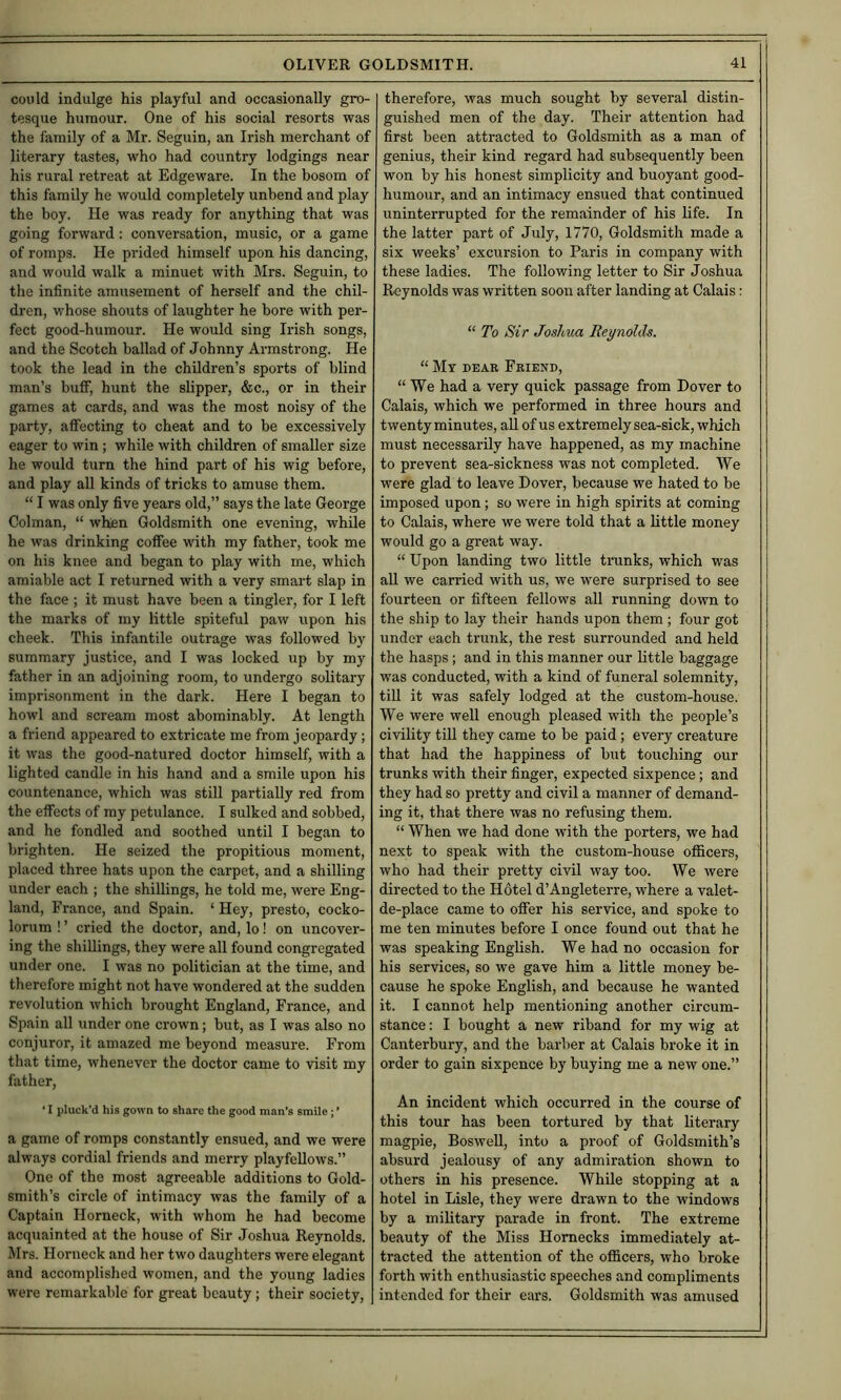 could indulge his playful and occasionally gro- tesque humour. One of his social resorts was the family of a Mr. Seguin, an Irish merchant of literary tastes, who had country lodgings near his rural retreat at Edgeware. In the bosom of this family he would completely unbend and play the boy. He was ready for anything that was going forward: conversation, music, or a game of romps. He prided himself upon his dancing, and would walk a minuet with Mrs. Seguin, to the infinite amusement of herself and the chil- dren, whose shouts of laughter he bore with per- fect good-humour. He would sing Irish songs, and the Scotch ballad of Johnny Armstrong. He took the lead in the children’s sports of blind man’s buff, hunt the slipper, &c., or in their games at cards, and was the most noisy of the party, affecting to cheat and to be excessively eager to win ; while with children of smaller size he would turn the hind part of his wig before, and play all kinds of tricks to amuse them. “ I was only five years old,” says the late George Colman, “ when Goldsmith one evening, while he was drinking coffee with my father, took me on his knee and began to play with me, which amiable act I returned with a very smart slap in the face ; it must have been a tingler, for I left the marks of my little spiteful paw upon his cheek. This infantile outrage was followed by summary justice, and I was locked up by my father in an adjoining room, to undergo solitary imprisonment in the dark. Here I began to howl and scream most abominably. At length a friend appeared to extricate me from jeopardy; it was the good-natured doctor himself, with a lighted candle in his hand and a smile upon his countenance, which was still partially red from the effects of my petulance. I sulked and sobbed, and he fondled and soothed until I began to brighten. He seized the propitious moment, placed three hats upon the carpet, and a shilling under each ; the shillings, he told me, were Eng- land, France, and Spain. ‘ Hey, presto, cocko- lorum ! ’ cried the doctor, and, lo! on uncover- ing the shillings, they were all found congregated under one. I was no politician at the time, and therefore might not have wondered at the sudden revolution which brought England, France, and Spain all under one crown; but, as I was also no conjuror, it amazed me beyond measure. From that time, whenever the doctor came to visit my father, ‘ I pluck’d his gown to share the good man’s smile; ’ a game of romps constantly ensued, and we were always cordial friends and merry playfellows.” One of the most agreeable additions to Gold- smith’s circle of intimacy was the family of a Captain Horneck, with whom he had become acquainted at the house of Sir Joshua Reynolds. Mrs. Horneck and her two daughters were elegant and accomplished women, and the young ladies were remarkable for great beauty; their society. therefore, was much sought by several distin- guished men of the day. Their attention had first been attracted to Goldsmith as a man of genius, their kind regard had subsequently been won by his honest simplicity and buoyant good- humour, and an intimacy ensued that continued uninterrupted for the remainder of his life. In the latter part of July, 1770, Goldsmith made a six weeks’ excursion to Paris in company with these ladies. The following letter to Sir Joshua Reynolds was written soon after landing at Calais: “ To Sir Joshua Reynolds. “ My deae Friend, “We had a very quick passage from Dover to Calais, which we performed in three hours and twenty minutes, aU of us extremely sea-sick, which must necessarily have happened, as my machine to prevent sea-sickness was not completed. We were glad to leave Dover, because we hated to be imposed upon; so were in high spirits at coming to Calais, where we were told that a little money would go a great way. “ Upon landing two little trunks, which was aU we carried with us, we were surprised to see fourteen or fifteen fellows all running down to the ship to lay their hands upon them ; four got under each trunk, the rest surrounded and held the hasps ; and in this manner our little baggage was conducted, with a kind of funeral solemnity, till it was safely lodged at the custom-house. We were well enough pleased with the people’s civility till they came to be paid; every creature that had the happiness of but touching our trunks with their finger, expected sixpence; and they had so pretty and civil a manner of demand- ing it, that there was no refusing them. “ When we had done with the porters, we had next to speak with the custom-house officers, who had their pretty civil way too. We were directed to the Hotel d’Angleterre, where a valet- de-place came to offer his service, and spoke to me ten minutes before I once found out that he was speaking English. We had no occasion for his services, so we gave him a little money be- cause he spoke English, and because he wanted it. I cannot help mentioning another circum- stance : I bought a new riband for my wig at Canterbury, and the barber at Calais broke it in order to gain sixpence by buying me a new one.” An incident which occurred in the course of this tour has been tortured by that literary magpie, Boswell, into a proof of Goldsmith’s absurd jealousy of any admiration shown to others in his presence. While stopping at a hotel in Lisle, they were drawn to the windows by a military parade in front. The extreme beauty of the Miss Homecks immediately at- tracted the attention of the officers, who broke forth with enthusiastic speeches and compliments intended for their ears. Goldsmith was amused
