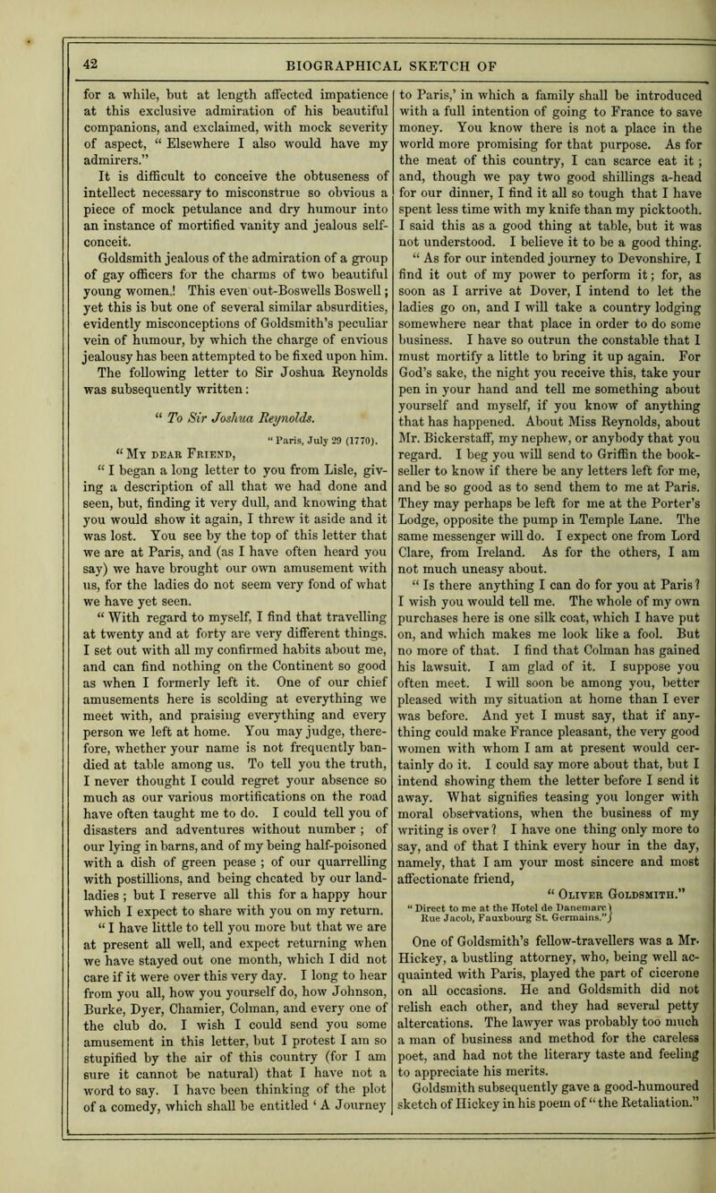 for a while, but at length affected impatience at this exclusive admiration of his beautiful companions, and exclaimed, with mock severity of aspect, “ Elsewhere I also would have my admirers.” It is difficult to conceive the obtuseness of intellect necessary to misconstrue so obvious a piece of mock petulance and dry humour into an instance of mortified vanity and jealous self- conceit. Goldsmith jealous of the admiration of a group of gay officers for the charms of two beautiful young women,! This even out-BosweUs Boswell; yet this is but one of several similar absurdities, evidently misconceptions of Goldsmith’s peculiar vein of humour, by which the charge of envious jealousy has been attempted to be fixed upon him. The following letter to Sir Joshua Reynolds was subsequently written; “ To Sir Joshua Reynolds. “ Paris, July 29 (1770). “ My dear Friend, “ I began a long letter to you from Lisle, giv- ing a description of all that we had done and seen, but, finding it very dull, and knowing that you would show it again, I threw it aside and it was lost. You see by the top of this letter that we are at Paris, and (as I have often heard you say) we have brought our own amusement with us, for the ladies do not seem very fond of what we have yet seen. “ With regard to myself, I find that travelling at twenty and at forty are very different things. I set out with all my confirmed habits about me, and can find nothing on the Continent so good as when I formerly left it. One of our chief amusements here is scolding at everything we meet with, and praising everything and every person we left at home. You may judge, there- fore, whether your name is not frequently ban- died at table among us. To teU you the truth, I never thought I could regret your absence so much as our various mortifications on the road have often taught me to do. I could tell you of disasters and adventures without number ; of our lying in barns, and of my being half-poisoned with a dish of green pease ; of our quarrelling with postillions, and being cheated by our land- ladies ; but I reserve all this for a happy hour which I expect to share with you on my return. “ I have little to tell you more but that we are at present all well, and expect returning when we have stayed out one month, which I did not care if it were over this very day. I long to hear from you all, how you yourself do, how Johnson, Burke, Dyer, Chamier, Cohnan, and every one of the club do. I wish I could send you some amusement in this letter, but I protest I am so stupified by the air of this country (for I am sure it cannot be natural) that I have not a word to say. I have been thinking of the plot of a comedy, which shall be entitled ‘ A Journey to Paris,’ in which a family shall be introduced with a full intention of going to France to save money. You know there is not a place in the world more promising for that purpose. As for the meat of this country, I can scarce eat it; and, though we pay two good shillings a-head for our dinner, I find it all so tough that I have spent less time with my knife than my picktooth. I said this as a good thing at table, but it was not understood. I believe it to be a good thing. “ As for our intended journey to Devonshire, I find it out of my power to perform it; for, as soon as I arrive at Dover, I intend to let the ladies go on, and I will take a country lodging somewhere near that place in order to do some business. I have so outrun the constable that 1 must mortify a little to bring it up again. For God’s sake, the night you receive this, take your pen in your hand and tell me something about yourself and myself, if you know of anything that has happened. About Miss Reynolds, about Mr. Bickerstaff, my nephew, or anybody that you regard. I beg you wiU send to Griffin the book- seller to know if there be any letters left for me, and be so good as to send them to me at Paris. They may perhaps be left for me at the Porter’s Lodge, opposite the pump in Temple Lane. The same messenger will do. I expect one from Lord Clare, from Ireland. As for the others, I am not much uneasy about. “ Is there anything I can do for you at Paris ? I wish you would teU me. The whole of my own purchases here is one silk coat, which I have put on, and which makes me look like a fool. But no more of that. I find that Colman has gained his lawsuit. I am glad of it. I suppose you often meet. I will soon be among you, better pleased with my situation at home than I ever was before. And yet I must say, that if any- thing could make France pleasant, the very good women with whom I am at present would cer- tainly do it. I could say more about that, but I intend showing them the letter before I send it away. What signifies teasing you longer with moral observations, when the business of my writing is over ? I have one thing only more to say, and of that I think every hour in the day, namely, that I am your most sincere and most affectionate friend, “ Oliver Goldsmith.” “ Direct to me at the Hotel de Danemarcl Rue Jacob, Fauxbourg St. Germains.”/ One of Goldsmith’s feUow-travellers was a Mr- Hickey, a bustling attorney, who, being well ac- quainted with Paris, played the part of cicerone on all occasions. He and Goldsmith did not relish each other, and they had several petty altercations. The lawyer was probably too much a man of business and method for the careless poet, and had not the literary taste and feeling to appreciate his merits. Goldsmith subsequently gave a good-humoured sketch of Hickey in his poem of “ the Retaliation.”