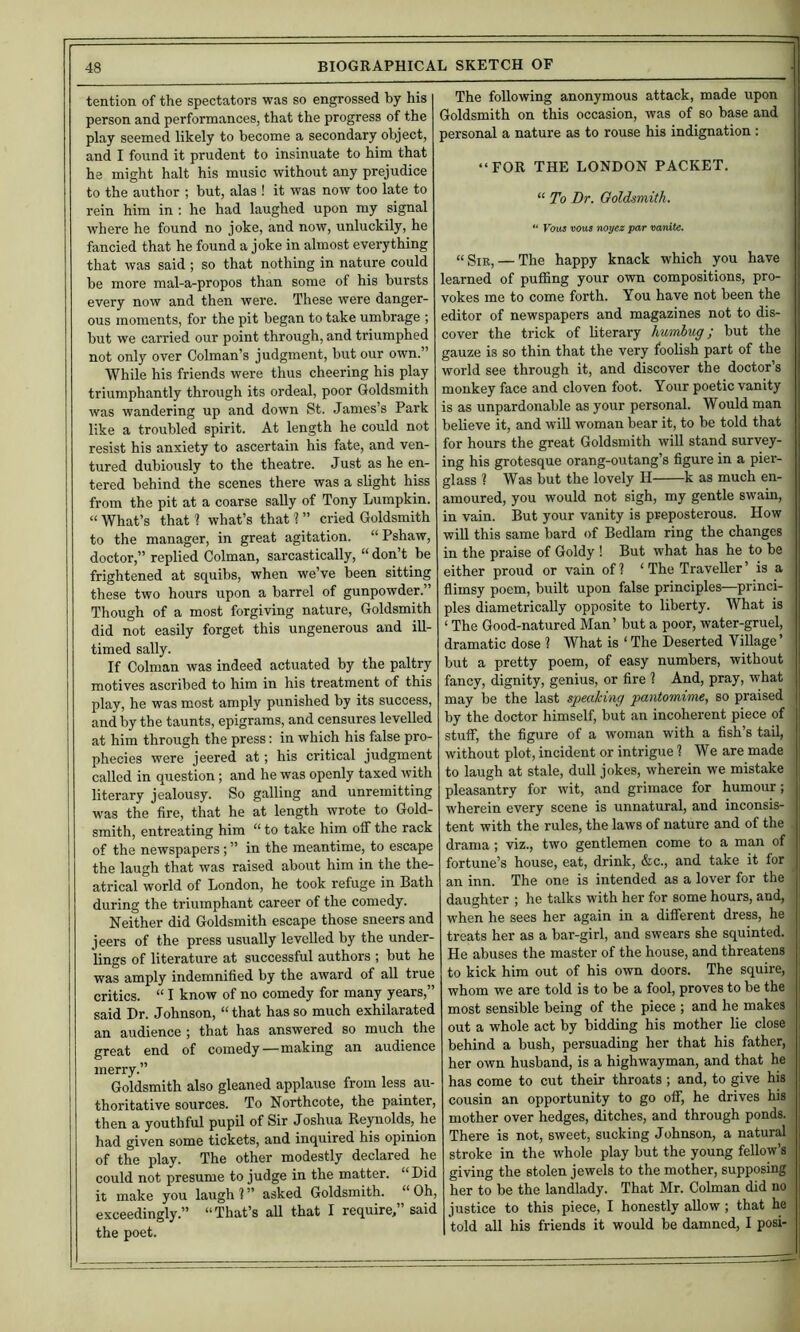 tention of the spectators was so engrossed by his person and performances, that the progress of the play seemed likely to become a secondary object, and I found it prudent to insinuate to him that he might halt his music without any prejudice to the author ; but, alas ! it was now too late to rein him in : he had laughed upon my signal where he found no joke, and now, unluckily, he fancied that he found a joke in almost everything that was said ; so that nothing in nature could be more raal-a-propos than some of his bursts every now and then were. These were danger- ous moments, for the pit began to take umbrage ; but we carried our point through, and triumphed not only over Colman’s judgment, but our own.” While his friends were thus cheering his play triumphantly through its ordeal, poor Goldsmith was wandering up and down St. James’s Park like a troubled spirit. At length he could not resist his anxiety to ascertain his fate, and ven- tured dubiously to the theatre. Just as he en- tered behind the scenes there was a slight hiss from the pit at a coarse sally of Tony Lumpkin. “ What’s that ? what’s that ? ” cried Goldsmith to the manager, in great agitation. “ Pshaw, doctor,” replied Colman, sarcastically, “ don’t be frightened at squibs, when we’ve been sitting these two hours upon a barrel of gunpowder.” Though of a most forgiving nature. Goldsmith did not easily forget this ungenerous and ill- timed sally. If Colman was indeed actuated by the paltry motives ascribed to him in his treatment of this play, he was most amply punished by its success, and by tbe taunts, epigrams, and censures levelled at him through the press: in which his false pro- phecies were jeered at; his critical judgment called in question; and he was openly taxed with literary jealousy. So galling and unremitting was the fire, that he at length wrote to Gold- smith, entreating him “ to take him off the rack of the newspapers; ” in the meantime, to escape the laugh that was raised about him in the the- atrical world of London, he took refuge in Bath during the triumphant career of the comedy. Neither did Goldsmith escape those sneers and jeers of the press usually levelled by the under- lings of literature at successful authors ; but he was amply indemnified by the award of all true critics. “ I know of no comedy for many years,” said Dr. Johnson, “ that has so much exhilarated an audience ; that has answered so much the great end of comedy—making an audience merry.” Goldsmith also gleaned applause from less au- thoritative sources. To Northcote, the painter, then a youthful pupil of Sir Joshua Reynolds, he had given some tickets, and inquired his opinion of the play. The other modestly declared he could not presume to judge in the matter. “Did it make you laugh 1 ” asked Goldsmith. “ Oh, exceedingly.” “That’s all that I require,” said the poet. The following anonymous attack, made upon Goldsmith on this occasion, was of so base and personal a nature as to rouse his indignation : “FOR THE LONDON PACKET. “ To Dr. Goldsmith. “ Vqu5 vous noyez par vanite. “ — The happy knack which you have learned of puffing your own compositions, pro- vokes me to come forth. You have not been the editor of newspapers and magazines not to dis- cover the trick of literary humbug; but the gauze is so thin that the very foolish part of the world see through it, and discover the doctor’s monkey face and cloven foot. Your poetic vanity is as unpardonable as your personal. Would man believe it, and wiU woman bear it, to be told that for hours the great Goldsmith will stand survey- ing his grotesque orang-outang’s figure in a pier- glass ? Was but the lovely H k as much en- amoured, you would not sigh, my gentle swain, in vain. But your vanity is preposterous. How will this same bard of Bedlam ring the changes in the praise of Goldy ! But what has he to be either proud or vain of? ‘The Traveller’ is a flimsy poem, built upon false principles—princi- ples diametrically opposite to liberty. What is ‘ The Good-natured Man’ but a poor, water-gruel, dramatic dose ? What is ‘ The Deserted Village ’ but a pretty poem, of easy numbers, without fancy, dignity, genius, or fire ? And, pray, what may be the last speaking pantomime, so praised by the doctor himself, but an incoherent piece of stuff, the figure of a woman with a fish’s tail, without plot, incident or intrigue ? We are made to laugh at stale, dull jokes, wherein we mistake pleasantry for wit, and grimace for humour; wherein every scene is unnatural, and inconsis- tent with the rules, the laws of nature and of the drama; viz., two gentlemen come to a man of fortune’s house, eat, drink, &c., and take it for ' an inn. The one is intended as a lover for the i daughter ; he talks with her for some hours, and, ; when he sees her again in a different dress, he < treats her as a bar-girl, and swears she squinted. He abuses the master of the house, and threatens to kick him out of his own doors. The squire, | whom we are told is to be a fool, proves to be the | most sensible being of the piece ; and he makes i out a whole act by bidding his mother lie close , behind a bush, persuading her that his father, her own husband, is a highwayman, and that he has come to cut their throats ; and, to give his cousin an opportunity to go off, he drives his mother over hedges, ditches, and through ponds. There is not, sweet, sucking Johnson, a natural stroke in the whole play but the young fellow’s giving the stolen jewels to the mother, supposing her to be the landlady. That Mr. Colman did no justice to this piece, I honestly allow ; that he told all his friends it would be damned, I posi-