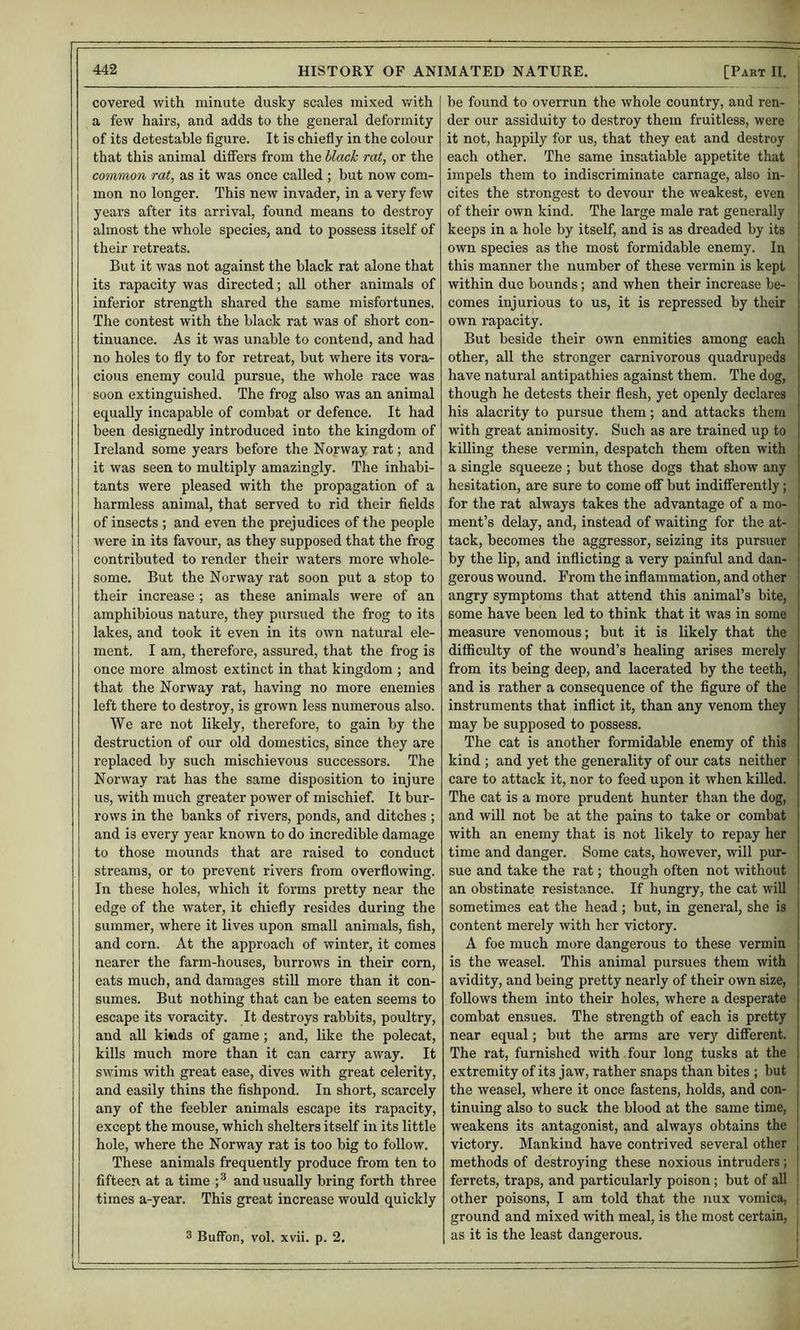 covered with minute dusky scales mixed with a few hairs, and adds to the general deformity of its detestable figure. It is chiefly in the colour that this animal differs from the hlach rat, or the common rat, as it was once called ; but now com- mon no longer. This new invader, in a very few years after its arrival, found means to destroy almost the whole species, and to possess itself of their retreats. But it was not against the black rat alone that its rapacity was directed; all other animals of inferior strength shared the same misfortunes. The contest with the black rat was of short con- tinuance. As it was unable to contend, and had no holes to fly to for retreat, but where its vora- cious enemy could pursue, the whole race was soon extinguished. The frog also was an animal equally incapable of combat or defence. It had been designedly introduced into the kingdom of Ireland some years before the Norway rat; and it was seen to multiply amazingly. The inhabi- tants were pleased with the propagation of a harmless animal, that served to rid their fields of insects ; and even the prejudices of the people were in its favour, as they supposed that the frog contributed to render their w'aters more whole- some. But the Norway rat soon put a stop to their increase ; as these animals were of an amphibious nature, they pursued the frog to its lakes, and took it even in its own natural ele- ment. I am, therefore, assured, that the frog is once more almost extinct in that kingdom ; and that the Norway rat, having no more enemies left there to destroy, is grown less numerous also. We are not likely, therefore, to gain by the destruction of our old domestics, since they are replaced by such mischievous successors. The Norway rat has the same disposition to injure us, with much greater power of mischief. It bur- rows in the banks of rivers, ponds, and ditches ; and is every year known to do incredible damage to those mounds that are raised to conduct streams, or to prevent rivers from overflowing. In these holes, which it forms pretty near the edge of the water, it chiefly resides during the summer, where it lives upon small animals, fish, and corn. At the approach of winter, it comes nearer the farm-houses, burrows in their corn, eats much, and damages still more than it con- sumes. But nothing that can be eaten seems to escape its voracity. It destroys rabbits, poultry, and aU kinds of game; and, like the polecat, kills much more than it can carry away. It swims with great ease, dives with great celerity, and easily thins the fishpond. In short, scarcely any of the feebler animals escape its rapacity, except the mouse, which shelters itself in its little hole, where the Norway rat is too big to follow. These animals frequently produce from ten to fifteen at a time ; ^ and usually bring forth three times a-year. This great increase would quickly 3 Buffon, vol. xvii. p. 2, be found to overrun the whole country, and ren- der our assiduity to destroy them fruitless, were it not, happily for us, that they eat and destroy each other. The same insatiable appetite that impels them to indiscriminate carnage, also in- cites the strongest to devour the weakest, even of their own kind. The large male rat generally keeps in a hole by itself, and is as dreaded by its own species as the most formidable enemy. In this manner the number of these vermin is kept within due bounds; and when their increase be- comes injurious to us, it is repressed by their own rapacity. But beside their own enmities among each other, all the stronger carnivorous quadrupeds have natural antipathies against them. The dog, though he detests their flesh, yet openly declares his alacrity to pursue them; and attacks them with great animosity. Such as are trained up to killing these vermin, despatch them often with a single squeeze ; but those dogs that show any hesitation, are sure to come oiF but indififerently; for the rat always takes the advantage of a mo- | ment’s delay, and, instead of waiting for the at- ^ tack, becomes the aggressor, seizing its pursuer by the lip, and inflicting a very painful and dan- gerous wound. From the inflammation, and other angry symptoms that attend this animal’s bite, some have been led to think that it was in some measure venomous; but it is likely that the difficulty of the wound’s healing arises merely from its being deep, and lacerated by the teeth, and is rather a consequence of the figure of the instruments that inflict it, than any venom they may be supposed to possess. The cat is another formidable enemy of this kind ; and yet the generality of our cats neither care to attack it, nor to feed upon it when kiUed. The cat is a more prudent hunter than the dog, and will not be at the pains to take or combat with an enemy that is not likely to repay her time and danger. Some cats, however, will pur- sue and take the rat; though often not without an obstinate resistance. If hungry, the cat will sometimes eat the head ; but, in general, she is content merely with her victory. A foe much more dangerous to these vermin is the weasel. This animal pursues them with avidity, and being pretty nearly of their own size, follows them into their holes, where a desperate combat ensues. The strength of each is pretty near equal; but the arms are very diflferent. The rat, furnished with four long tusks at the extremity of its jaw, rather snaps than bites ; but the weasel, where it once fastens, holds, and con- tinuing also to suck the blood at the same time, weakens its antagonist, and always obtains the victory. Mankind have contrived several other methods of destroying these noxious intruders; ferrets, traps, and particularly poison; but of aO : other poisons, I am told that the nux vomica, , ground and mixed with meal, is the most certain, as it is the least dangerous. j