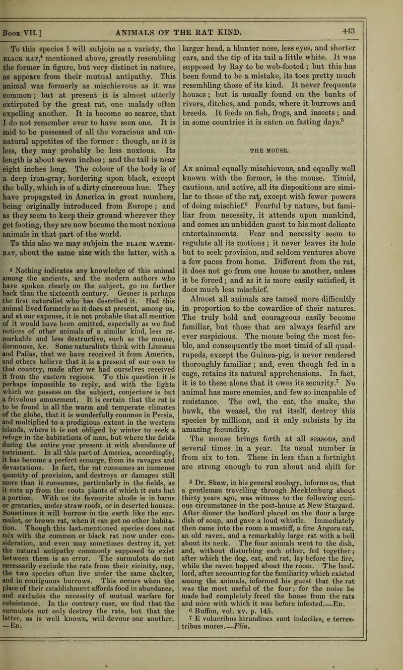 To this species I will subjoin as a variety, the BLACK RAT,* mentioned above, greatly resembling the former in figure, but very distinct in nature, as appears from their mutual antipathy. This animal was formerly as mischievous as it was common ; but at present it is almost utterly extirpated by the great rat, one malady often expelling another. It is become so scarce, that I do not remember ever to have seen one. It is said to be possessed of all the voracious and un- natural appetites of the former : though, as it is less, they may probably be less noxious. Its length is about seven inches; and the tail is near eight inches long. The colour of the body is of a deep iron-gray, bordering upon black, except the belly, which is of a dirty cinereous hue. They have propagated in America in great numbers, being originally introduced from Europe; and as they seem to keep their ground wherever they get footing, they are now become the most noxious animals in that part of the world. To this also we may subjoin the black water- rat, about the same size with the latter, with a * Nothing indicates any knowledge of this animal among the ancients, and the modern authors who have spoken clearly on the subject, go no farther back than the sixteenth century. Gesner is perhaps the first naturalist who has described it. Had this animal lived formerly as it does at present, among us, and at our expense, it is not probable that all mention of it would have been omitted, especially as we find notices of other animals of a similar kind, less re- markable and less destructive, such as the mouse, dormouse, &e. Some naturalists think with Linnaeus and Pallas, that we have received it from America, and others believe that it is a present of our own to that country, made after we had ourselves received it from the eastern regions. To this question it is perhaps impossible to reply, and with the lights which we possess on the subject, conjecture is but a frivolous amusement. It is certain that the rat is to be found in all the warm and temperate climates of the globe, that it is wonderfully common in Persia, and multiplied to a prodigious extent in the western islands, where it is not obliged by winter to seek a refuge in the habitations of man, but where the fields during the entire year present it with abundance of nutriment. In all this part of America, accordingly, it has become a perfect scourge, from its ravages and devastations. In fact, the rat consumes an immense quantity of provision, and destroys or damages still more than it consumes, particularly in the fields, as it cuts up from the roots plants of which it eats but a portion. With us its favourite abode is in barns or granaries, under straw roofs, or in deserted houses. Sometimes it will burrow in the earth like the sur- mulot, or brown rat, when it can get no other habita- tion. Though this last-mentioned species does not mix with the common or black rat now under con- sideration, and even may sometimes destroy it, yet the natural antipathy commonly supposed to exist between them is an error. The surmulots do not necessarily exclude the rats from their vicinity, nay, the two species often live under the same shelter, and in contiguous burrows. This occurs when the place of their establishment affords food in abundance, and excludes the necessity of mutual warfare for subsistence. In the contrary case, we find that the surmulots not only destroy the rats, but that the latter, as is well known, will devour one another. —Ed. larger head, a blunter nose, less eyes, and shorter ears, and the tip of its tail a little white. It was supposed by Ray to be web-footed ; but this has been found to be a mistake, its toes pretty much resembling those of its kind. It never frequents houses; but is usually found on the banks of rivers, ditches, and ponds, where it burrows and breeds. It feeds on fish, frogs, and insects ; and in some countries it is eaten on fasting days.® THE MOUSE. An animal equally mischievous, and equally well known with the former, is the mouse. Timid, cautious, and active, aU its dispositions are simi- lar to those of the rat^ except with fewer powers of doing mischief.® Fearful by nature, but fami- liar from necessity, it attends upon mankind, and comes an unbidden guest to his most delicate entertainments. Fear and necessity seem to regulate aU its motions ; it never leaves its hole but to seek provision, and seldom ventures above a few paces from home. Different from the rat, it does not go from one house to another, unless it be forced; and as it is more easily satisfied, it does much less mischief. Almost all animals are tamed more difficultly in proportion to the cowardice of their natures. The truly bold and courageous easily become familiar, but those that are always fearful are ever suspicious. The mouse being the most fee- ble, and consequently the most timid of aU quad- rupeds, except the Guinea-pig, is never rendered thoroughly familiar; and, even though fed in a cage, retains its natural apprehensions. In fact, it is to these alone that it owes its security.^ No animal has more enemies, and few so incapable of resistance. The owl, the cat, the snake, the hawk, the weasel, the rat itself, destroy this species by millions, and it only subsists by its amazing fecundity. The mouse brings forth at all seasons, and several times in a year. Its usual number is from six to ten. These in less than a fortnight are strong enough to run about and shift for 5 Dr. Shaw, in his general zoology, informs us, that a gentleman travelling through Mecklenburg about thirty years ago, was witness to the following curi- ous circumstance in the post-house at New Stargard. After dinner the landlord placed on the floor a large dish of soup, and gave a loud whistle. Immediately then came into the room a mastiff, a fine Angora cat, an old raven, and a remarkably large rat with a bell about its neck. The four animals went to the dish, and, without disturbing each other, fed together; after which the dog, cat, and rat, lay before the fire, while the raven hopped about the room. The land- lord, after accounting for the familiarity which existed among the animals, informed his guest that the rat was the most useful of the four; for the noise he made had completely freed the house from the rats and mice with which it was before infested.—Ed. 6 Buffon, vol. XV. p. 145. 7 E volucribus hirundines sunt indociles, e terres- tribus mures.—PUn.