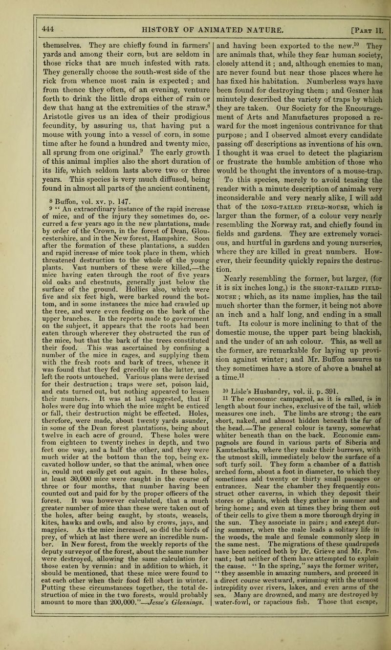 themselves. They are chiefly found in farmers’ yards and among their corn, but are seldom in those ricks that are much infested with rats. They generally choose the south-west side of the rick from whence most rain is expected ; and from thence they often, of an evening, venture forth to drink the little drops either of rain or dew that hang at the extremities of the straw.® Aristotle gives us an idea of their prodigious fecundity, by assuring us, that having put a mouse with young into a vessel of corn, in some time after he found a hundred and twenty mice, aU sprung from one original.® The early growth of this animal implies also the short duration of its life, which seldom lasts above two or three years. This species is very much diffused, being found in almost all parts of the ancient continent, 8 Buffon, vol. XV. p. 147. 9 “ An extraordinary instance of the rapid increase of mice, and of the injury they sometimes do, oc- curred a few years ago in the new plantations, made by order of the Crown, in the forest of Dean, Glou- cestershire, and in the New forest, Hampshire. Soon after the formation of these plantations, a sudden and rapid increase of mice took place in them, which threatened destruction to the whole of the young plants. Vast numbers of these were killed,—the mice having eaten through the root of five years old oaks and chestnuts, generally just below the surface of the ground. Hollies also, which were five and six feet high, were barked round the bot- tom, and in some instances the mice had crawled up the tree, and were even feeding on the bark of the upper branches. In the reports made to government on the subject, it appears that the roots had been eaten through wherever they obstructed the run of the mice, but that the bark of the trees constituted their food. This was ascertained by confining a number of the mice in cages, and supplying them with the fresh roots and bark of trees, whence it was found that they fed greedily on the latter, and left the roots untouched. Various plans were devised for their destruction ; traps were set, poison laid, and cats turned out, but nothing appeared to lessen their numbers. It was at last suggested, that if holes were dug into which the mice might be enticed or fall, their destruction might be effected. Holes, therefore, were made, about twenty yards asunder, in some of the Dean forest plantations, being about twelve in each acre of ground. These holes were from eighteen to twenty inches in depth, and two feet one way, and a half the other, and they were much wider at the bottom than the top, being ex- cavated hollow under, so that the animal, when once in, could not easily get out again. In these holes, at least 30,000 mice were caught in the course of three or four months, that number having been counted out and paid for by the proper officers of the forest. It was however calculated, that a much greater number of mice than these were taken out of the holes, after being caught, by stoats, weasels, kites, hawks and owls, and also by crows, jays, and magpies. As the mice increased, so did the birds of prey, of which at last there were an incredible num- ber. In New forest, from the weekly reports of the deputy surveyor of the forest, about the same number were destroyed, allowing the same calculation for those eaten by vermin: and in addition to which, it should be mentioned, that these mice were found to eat each other when their food fell short in winter. Putting these circumstances together, the total de- struction of mice in the two forests, would probably amount to more than 200,000.”—Jesse’s Gleanings. and having been exported to the new.*^® They are animals that, while they fear human society, closely attend it; and, although enemies to man, are never found but near those places where he has fixed his habitation. Numberless ways have been found for destroying them ; and Gesner has minutely described the variety of traps by which they are taken. Our Society for the Encourage- ment of Arts and Manufactures proposed a re- ward for the most ingenious contrivance for that purpose; and I observed almost every candidate passing off descriptions as inventions of his own. I thought it was cruel to detect the plagiarism or frustrate the humble ambition of those who would be thought the inventors of a mouse-trap. To this species, merely to avoid teasing the reader with a minute description of animals very inconsiderable and very nearly alike, I will add that of the long-tailed field-moCse, which is larger than the former, of a colour very nearly resembling the Norway rat, and chiefly found in fields and gardens. They are extremely voraci- ous, and hurtful in gardens and young nurseries, where they are killed in great numbers. How- ever, their fecundity quickly repairs the destruc- tion. Nearly resembling the former, but larger, (for it is six inches long,) is the short-tailed field- mouse ; which, as its name implies, has the tail much shorter than the former, it being not above an inch and a half long, and ending in a small tuft. Its colour is more inclining to that of the domestic mouse, the upper part being blackish, and the under of an ash colour. This, as well as the former, are remarkable for laying up provi- sion against winter; and Mr. Buffon assures us they sometimes have a store of above a bushel at a time.^^ 19 Lisle’s Husbandry, vol. ii. p. 391. 11 The economic campagnol, as it is called, is in length about four inches, exclusive of the tail, which measures one inch. The limbs are strong; the ears short, naked, and almost hidden beneath the fur of the head.—The general colour is tavray, somewhat whiter beneath than on the back. Economic cam- pagnols are found in various parts of Siberia and Kamtschatka, where they make their burrows, with the utmost skill, immediately below the surface of a soft turfy soil. They form a chamber of a flatfish ' arched form, about a foot in diameter, to which they j sometimes add twenty or thirty small passages or ; entrances. Near the chamber they frequently con- struct other caverns, in which they deposit their stores or plants, which they gather in summer and bring home ; and even at times they bring them out of their cells to give them a more thorough drying in the sun. They associate in pairs; and except dur- ing summer, when the male leads a solitary life in the woods, the male and female commonly sleep in the same nest. The migrations of these quadrupeds have been noticed both by Dr. Grieve and Mr. Pen- nant; but neither of them have attempted to explain j the cause. “ In the spring,” says the former winter, I “they assemble in amazing numbers, and proceed in | a direct course westward, swimming with the utmost intrepidity over rivers, lakes, and even arms of the sea. Many are drowned, and many are destroyed by water-fowl, or rapacious fish. Those that escape.