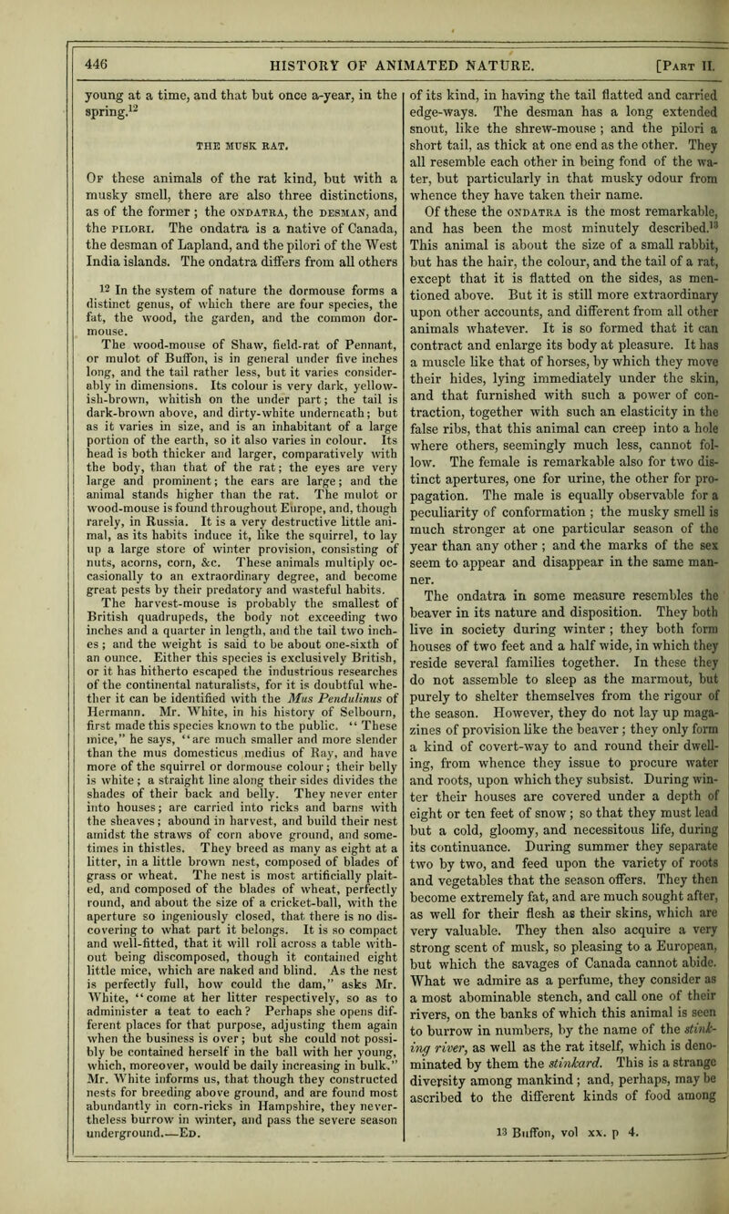 young at a time, and that but once a-year, in the spring.i^ THK MUSK EAT, Of these animals of the rat kind, but with a musky smell, there are also three distinctions, as of the former ; the ondatra, the desman, and the piLORi. The ondatra is a native of Canada, the desman of Lapland, and the pilori of the West India islands. The ondatra diifers from all others 12 In the system of nature the dormouse forms a distinct genus, of which there are four species, the fat, the wood, the garden, and the common dor- mouse. The wood-mouse of Shaw, field-rat of Pennant, or mulot of Buifon, is in general under five inches long, and the tail rather less, hut it varies consider- ably in dimensions. Its colour is very dark, yellow- ish-brown, whitish on the under part; the tail is dark-brown above, and dirty-white underneath; but as it varies in size, and is an inhabitant of a large portion of the earth, so it also varies in colour. Its head is both thicker and larger, comparatively with the body, than that of the rat; the eyes are very large and prominent; the ears are large; and the animal stands higher than the rat. The mulot or wood-mouse is found throughout Europe, and, though rarely, in Russia. It is a very destructive little ani- mal, as its habits induce it, like the squirrel, to lay lip a large store of winter provision, consisting of nuts, acorns, corn, &c. These animals multiply oc- casionally to an extraordinary degree, and become great pests by their predatory and wasteful habits. The harvest-mouse is probably the smallest of British quadrupeds, the body not exceeding two inches and a quarter in length, and the tail two inch- es ; and the weight is said to be about one-sixth of an ounce. Either this species is exclusively British, or it has hitherto escaped the industrious researches of the continental naturalists, for it is doubtful whe- ther it can be identified with the Mus PenduUnus of Hermann. Mr. White, in his history of Selbourn, first made this species known to the public. “ These mice,” he says, “are much smaller and more slender than the mus domesticus medius of Ray, and have more of the squirrel or dormouse colour; their belly is white ; a straight line along their sides divides the shades of their back and belly. They never enter into houses; are carried into ricks and barns with the sheaves; abound in harvest, and build their nest amidst the straws of corn above ground, and some- times in thistles. They breed as many as eight at a litter, in a little brown nest, composed of blades of grass or wheat. The nest is most artificially plait- ed, and composed of the blades of wheat, perfectly round, and about the size of a cricket-ball, with the aperture so ingeniously closed, that there is no dis- covering to what part it belongs. It is so compact and well-fitted, that it will roll across a table with- out being discomposed, though it contained eight little mice, which are naked and blind. As the nest is perfectly full, how could the dam,” asks Mr. White, “come at her litter respectively, so as to administer a teat to each ? Perhaps she opens dif- ferent places for that purpose, adjusting them again when the business is over ; but she could not possi- bly be contained herself in the ball with her young, which, moreover, would be daily increasing in bulk.” Mr. White informs us, that though they constructed nests for breeding above ground, and are found most abundantly in corn-ricks in Hampshire, they never- theless burrow in winter, and pass the severe season of its kind, in having the tail flatted and carried edge-ways. The desman has a long extended snout, like the shrew-mouse ; and the pilori a short tail, as thick at one end as the other. They all resemble each other in being fond of the wa- ter, but particularly in that musky odour from whence they have taken their name. Of these the ondatra is the most remarkable, and has been the most minutely described.'^ This animal is about the size of a small rabbit, but has the hair, the colour, and the tail of a rat, except that it is flatted on the sides, as men- tioned above. But it is still more extraordinary upon other accounts, and difierent from all other animals whatever. It is so formed that it can contract and enlarge its body at pleasure. It has a muscle like that of horses, by which they move their hides, lying immediately under the skin, and that furnished with such a pow'er of con- traction, together with such an elasticity in the false ribs, that this animal can creep into a hole where others, seemingly much less, cannot fol- low. The female is remarkable also for two dis- tinct apertures, one for urine, the other for pro- pagation. The male is equally observable for a peculiarity of conformation ; the musky smell is much stronger at one particular season of the year than any other ; and the marks of the sex seem to appear and disappear in the same man- ner. The ondatra in some measure resembles the beaver in its nature and disposition. They both live in society during winter ; they both form houses of two feet and a half wide, in which they reside several families together. In these they do not assemble to sleep as the marmout, but purely to shelter themselves from the rigour of the season. However, they do not lay up maga- zines of provision like the beaver ; they only form a kind of covert-way to and round their dwell- ing, from whence they issue to procure water and roots, upon which they subsist. During win- ter their houses are covered under a depth of j eight or ten feet of snow; so that they must lead j but a cold, gloomy, and necessitous life, during j its continuance. During summer they separate j two by two, and feed upon the variety of roots I and vegetables that the season offers. They then become extremely fat, and are much sought after, as well for their flesh as their skins, which are 1 very valuable. They then also acquire a very | strong scent of musk, so pleasing to a European, but which the savages of Canada cannot abide. I What we admire as a perfume, they consider as a most abominable stench, and call one of their rivers, on the banks of which this animal is seen to burrow in numbers, by the name of the stink- itig river, as well as the rat itself, which is deno- j minated by them the stinkard. This is a strange diversity among mankind ; and, perhaps, may be ascribed to the different kinds of food among