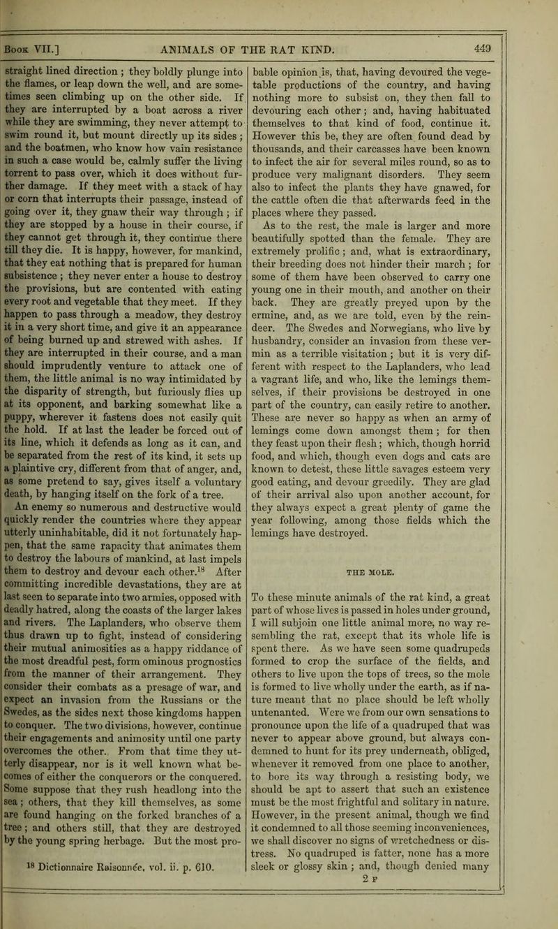 straight lined direction ; they boldly plunge into the flames, or leap down the well, and are some- times seen climbing up on the other side. If they are interrupted by a boat across a river while they are swimming, they never attempt to swim round it, but mount directly up its sides ; and the boatmen, who know how vain resistance in such a case would be, calmly suflier the living torrent to pass over, which it does without fur- ther damage. If they meet with a stack of hay or corn that interrupts their passage, instead of going over it, they gnaw their way through ; if they are stopped by a house in their course, if they cannot get through it, they continue there till they die. It is happy, however, for mankind, that they eat nothing that is prepared for human subsistence ; they never enter a house to destroy the provisions, but are contented with eating : every root and vegetable that they meet. If they ; happen to pass through a meadow, they destroy I it in a very short time, and give it an appearance of being burned up and strewed with ashes. If they are interrupted in their course, and a man should imprudently venture to attack one of them, the little animal is no way intimidated by the disparity of strength, but furiously flies up at its opponent, and barking somewhat like a P^PPy> wherever it fastens does not easily quit the hold. If at last the leader be forced out of its line, which it defends as long as it can, and be separated from the rest of its kind, it sets up a plaintive cry, different from that of anger, and, as some pretend to say, gives itself a voluntary death, by hanging itself on the fork of a tree. An enemy so numerous and destructive would quickly render the countries where they appear utterly uninhabitable, did it not fortunately hap- I pen, that the same rapacity that animates them j to destroy the labours of mankind, at last impels them to destroy and devour each otherAfter committing incredible devastations, they are at last seen to separate into two armies, opposed with deadly hatred, along the coasts of the larger lakes and rivers. The Laplanders, who observe them thus drawn up to fight, instead of considering i their mutual aniiuosities as a happy riddance of the most dreadful pest, form ominous prognostics from the manner of their arrangement. They consider their combats as a presage of war, and expect an invasion from the Russians or the Swedes, as the sides next those kingdoms happen to conquer. The two divisions, however, continue their engagements and animosity until one party overcomes the other. From that time they ut- terly disappear, nor is it well knovrn what be- comes of either the conquerors or the conquered. Some suppose that they rush headlong into the sea; others, that they kill themselves, as some are found hanging on the forked branches of a tree; and others still, that they arc destroyed by the young spring herbage. But the most pro- Dictionnaire Raisomuie, vol. ii. p. 610. bable opinion is, that, having devoured the vege- table productions of the country, and having nothing more to subsist on, they then faU to devouring each other; and, having habituated themselves to that kind of food, continue it. However this be, they are often found dead by thousands, and their carcasses have been known to infect the air for several miles round, so as to produce very malignant disorders. They seem also to infect the plants they have gnawed, for the cattle often die that afterwards feed in the places where they passed. As to the rest, the male is larger and more beautifully spotted than the female. They are extremely prolific; and, what is extraordinary, their breeding does not hinder their march ; for some of them have been observed to carry one young one in their mouth, and another on their back. They are greatly preyed upon by the ermine, and, as we are told, even by the rein- deer. The Swedes and Norwegians, who live by husbandry, consider an invasion from these ver- min as a terrible visitation ; but it is very dif- ferent with respect to the Laplanders, who lead a vagrant life, and who, like the lemings them- selves, if their provisions be destroyed in one part of the country, can easily retire to another. These are never so happy as when an army of lemings come down amongst them; for then they feast upon their flesh; which, though horrid food, and which, though even dogs and cats are known to detest, these little savages esteem very good eating, and devour greedily. They are glad of their arrival also upon another account, for they always expect a great plenty of game the year following, among those fields which the lemings have destroyed. THE MOLE. To these minute animals of the rat kind, a great part of whose lives is passed in holes under ground, I will subjoin one little animal more, no way re- sembling the rat, except that its whole life is spent there. As we have seen some quadrupeds fonned to crop the surface of the fields, and others to live upon the tops of trees, so the mole is formed to live wholly under the earth, as if na- ture meant that no place should be left wholly untenanted. Wei’e we from our own sensations to pronounce upon the life of a quadruped that was never to appear above ground, but always con- demned to hunt for its prey underneath, obliged, whenever it removed from one place to another, to bore its way through a resisting body, we should be apt to assert that such an existence must be the most frightful and solitary in nature. However, in the present animal, though we find it condemned to all those seeming inconveniences, we shall discover no signs of wretchedness or dis- tress. No quadruped is fatter, none has a more sleek or glossy skin; and, though denied many 2 p