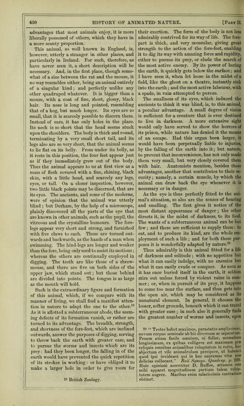 advantages that most animals enjoy, it is more liberally possessed of others, which they have in a more scanty proportion. This animal, so well known in England, is, however, utterly a stranger in other places, and particularly in Ireland. For such, therefore, as have never seen it, a short description will be necessary. And, in the first place, though some- what of a size between the rat and the mouse, it no way resembles either, being an animal entirely of a singular kind; and perfectly unlike any other quadruped whatever. It is bigger than a mouse, with a coat of fine. Short, glossy, black hair. Its nose is long and pointed, resembling that of a hog, but mudi longer. Its eyes are so small, that it is scarcely possible to discern them. Instead of ears, it has only holes in the place. Its neck is so short that the head seems stuck upon the shoulders. The body is thick and round, terminating by a very small short tail, and its legs also are so very short, that the animal seems to lie flat on its belly. From under its belly, as it rests in this position, the four feet appear just as if they immediately grew out of the body. Thus the animal appears to us at first view as a mass of flesh covered with a fine, shining, black skin, with a little 'head, and scarcely any legs, eyes, or tail. On a closer inspection, however, two little black points may be discerned, that are its eyes. The ancients, and some of the modems, were of opinion that the animal was utterly blind ; but Derham, by the help of a microscope, plainly discovered all the parts of the eye that are known in other animals, such as the pupil, the vitreous and the crystalline humours. The fore- legs appear very short and strong, and furnished with five claws to each. These are turned out- wards and backwards, as the hands of a man when swimming. The hind-legs are longer and weaker than the fore, being only used to assist its motions; whereas the others are continually employed in digging. The teeth are like those of a shrew- mouse, and there are five on both sides of the upper jaw, w'hich stand out; but those behind are divided into points. The tongue is as large as the mouth wiU hold. Such is the extraordinary figure and formation of this animal, which, if we compare with its manner of living, we shall find a manifest atten- tion in nature to adapt the one to the other.'® As it is allotted a subterraneous abode, the seem- ing defects of its formation vanish, or rather are turned to its advantage. The breadth, strength, and shortness of the fore-feet, which are inclined outwards, answer the purposes of digging, serving to throw back the earth with greater ease, and to pursue the worms and insects which are its prey: had they been longer, the falling in of the earth would have prevented the quick repetition of its strokes in working : or have obliged it to make a larger hole in order to give room for 13 British Zoology. their exertion. The form of the body is not less admirably contrived for its way of life. The fore- part is thick, and very muscular, giving great strength to the action of the fore-feet, enabling it to dig its way with amazing force and rapidity, either to pursue its prey, or elude the search of the most active enemy. By its power of boring the earth, it quickly gets below the surfece; and I have seen it, when let loose in the midst of a field, like the ghost on a theatre, instantly sink into the earth; and the most active labourer, with a spade, in vain attempted to pursue. The smallness of its eyes, which induced the ancients to think it was blind, is, to this animal, a peculiar advantage. A small degree of vision is sufficient for a creature that is ever destined to live in darkness. A more extensive sight would only have served to show the horrors of its prison, while nature has denied it the means of an escape. Had this organ been larger, it would have been perpetually liable to injuries, by the falling of the earth into it; but nature, to prevent that inconvenience, has not only made them very small, but very closely covered them with hair. Anatomists mention, besides these advantages, another that contributes to their se- curity ; namely, a certain muscle, by which the animal can draw back the eye whenever it is necessary or in danger. As the eye is thus perfectly fitted to the ani- mal’s situation, so also are the senses of hearing and smelling. Tlie first gives it notice of the most distant appearance of danger; the other directs it, in the midst of darkness, to its food. The wants of a subterraneous animal can be but few ; and these are sufficient to supply them: to eat, and to produce its kind, are the whole em- ployment of such a life ; and for both these pur- poses it is wonderfully adapted by nature.-® Thus admirably is this animal fitted for a life of darkness and solitude ; with no appetites but what it can easily indulge, with no enemies but what it can easily evade or conquer. As soon as it has once buried itself in the earth, it seldom stirs out unless forced by violent rains in sum- mer ; or, when in pursuit of its prey, it happens to come too near the surface, and thus gets into the open air, which may be considered as its unnatural element. In general, it chooses the looser, softer grounds, beneath which it can travel with greater ease ; in such also it generally finds the greatest number of worms and insects, upon 20 “ Testes habet maxinios, parastatas amplissimas, novum corpus seminale ab bis diversutn ac separatum. Penem etiam facile oiniiiimi, ni fallor, animaliuni longissimuin, ex quibus colligere est maximain prae reliquis omnibus animalibus voluptatein in coitu, Iioc abjectum et vile animalculum percipere, ut habcaiit quod ipsi invideant qui in hoc supremas vitse sure delicias collocant.” Bail Si/nnps. Quadnip. p. 239. Huic opinioni assentitur D. Buffon, attanicn non milii apparet magnitudinem partiuin talein voliip- tatem augere. Maribus enim salacissimis contrariuin obtinet.