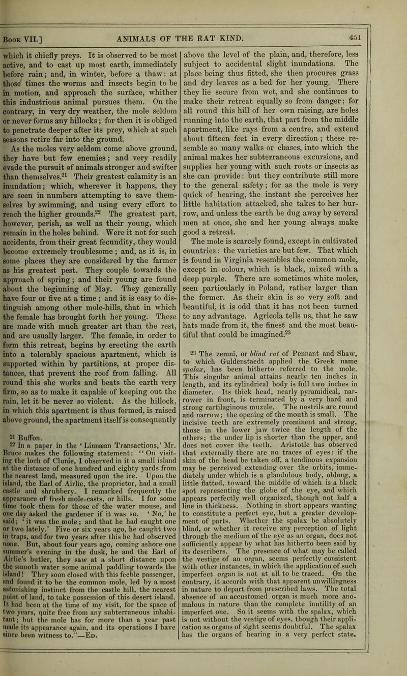which it chiefly preys. It is observed to be most active, and to cast up most earth, immediately before rain; and, in winter, before a thaw: at those times the worms and insects begin to be in motion, and approach the surface, whither this industrious animal pursues them. On the contrary, in very dry 'weather, the mole seldom or never forms a-ny hillocks; for then it is obliged to penetrate deeper after its prey, which at such seasons retire far into the ground. As the moles very seldom come above ground, they have but few enemies; and very readily evade the pursuit of animals stronger and swifter than themselves.^^ Their greatest calamity is an inundation; which, wherever it happens, they are seen in numbers attempting to save them- selves by swimming, and using every effort to reach the higher grounds.^^ The greatest part, however, perish, as well as their young, which remain in the holes behind. Were it not for such accidents, from their gi*eat fecundity, they would become extremely troublesome ; and, as it is, in some places they are considered by the farmer as his greatest pest. They couple towards the approach of spring; and their young are found about the beginning of May. They generally have four or five at a time ; and it is easy to dis- tinguish among other mole-hills, that in which the female has brought forth her young. These are made with much greater art than the rest, and are usually larger. The female, in order to form this retreat, begins by erecting the earth into a tolerably spacious apartment, which is supported within by partitions, at proper dis- tances, that prevent the roof from falling. All round this she works and beats the earth very firm, so as to make it capable of keeping out the rain, let it be never so violent. As the hillock, in which this apartment is thus formed, is raised above ground, the apartment itself is consequently 21 Buffon. 22 In a paper in the ‘ Linnaean Transactions,’ Mr. Bruce makes the following statement: “On visit- ing the loch of Clunie, I observed in it a small island at the distance of one hundred and eighty yards from the nearest land, measured upon the ice. Upon the island, the Earl of Airlie, the proprietor, had a small ca.stle and shrubbery. I remarked frequently the appearance of fresh mole-casts, or hills. I for some time took them for those of the water mouse, and one day asked the gardener if it was so. ‘ No,’ he said; ‘ it was the mole ; and that he had caught one or two lately.’ Five or six years ago, he caught two in traps, and for two years after this he had observed none. But, about four years ago, coming ashore one summer’s evening in the dusk, he and the Earl of Airlie’s butler, they saw at a short distance upon the smooth water some animal pjiddling towards the island! They soon closed with this feeble passenger, and found it to he the common mole, led by a most astonishing instinct from the castle hill, the nearest point of land, to take possession of this desert island. It had been at the time of my visit, for the space of two years, quite free from any subterraneous inhabi- tant ; but the mole has for more than a year past made its appearance again, and its operations I have since been witness to.—Ed. above the level of the plain, and, therefore, less subject to accidental slight inundations. The place being thus fitted, she then procures grass and dry leaves as a bed for her young. There they lie secure from wet, and she continues to make their retreat equally so from danger; for all round this hill of her own raising, are holes running into the earth, that part from the middle apartment, like rays from a centre, and extend about fifteen feet in every direction ; these re- semble so many walks or chases, into which the animal makes her subterraneous excursions, and supplies her young with such roots or insects as she can provide; but they contribute still more to the general safety; for as the mole is very quick of hearing, the instant she perceives her little habitation attacked, she takes to her bur- row, and unless the earth be dug away by several men at once, she and her young always make good a retreat. The mole is scarcely found, except in cultivated countries: the varieties are but few. That which is found in Virginia resembles the common mole, except in colour, which is black, mixed with a deep purple. There are sometimes white moles, seen particularly in Poland, rather larger than the former. As their skin is so very soft and beautiful, it is odd that it has not been turned to any advantage. Agricola tells us, that he saw hats made from it, the finest and the most beau- tiful that could be imagined.^^ 23 The zemni, or blind rat of Pennant and Shaw, to which Guldenstaedt applied the Greek name spalax, has been hitherto referred to the mole. 'This singular animal attains nearly ten inches in length, and its cylindrical body is full two inches in diameter. Its thick head, nearly pyramidical, nar- rower in front, is terminated by a very hard and strong cartilaginous muzzle. The nostrils are round and narrow; the opening of the mouth is small. The incisive teeth are extremely prominent and strong, those in the lower jaw twice the length of the others; the under lip is shorter than the upper, and does not cover the teeth. Aristotle has observed that externally there are no traces of eyes: if the skin of the head be taken off, a tendinous expansion may be perceived extending over the orbits, imme- diately under which is a gland ulous body, oblong, a little flatted, toward the middle of which is a black spot representing the globe of the eye, and which appears perfectly well organized, though not half a line in thickness. Nothing in short appears wanting to constitute a perfect eye, but a greater develop- ment of parts. Whether the spalax be absolutely blind, or whether it receive any perception of light through the medium of the eye <as an organ, does not sufficiently appear by what has hitherto been said by its describers. The presence of what may be called the vestige of an organ, seems perfectly consistent with other instances, in which the application of such imperfect organ is not at all to be traced. On the contrary, it accords with that apparent unwillingness in nature to depart from prescribed laws. The total absence of an accustomed organ is much more ano- malous in nature than the complete inutility of an imperfect one. So it seems with the spalax, which is not without the vestige of eyes, though their appli- cation as organs of sight seems doubtful. The spalax has the organs of hearing in a very perfect state.