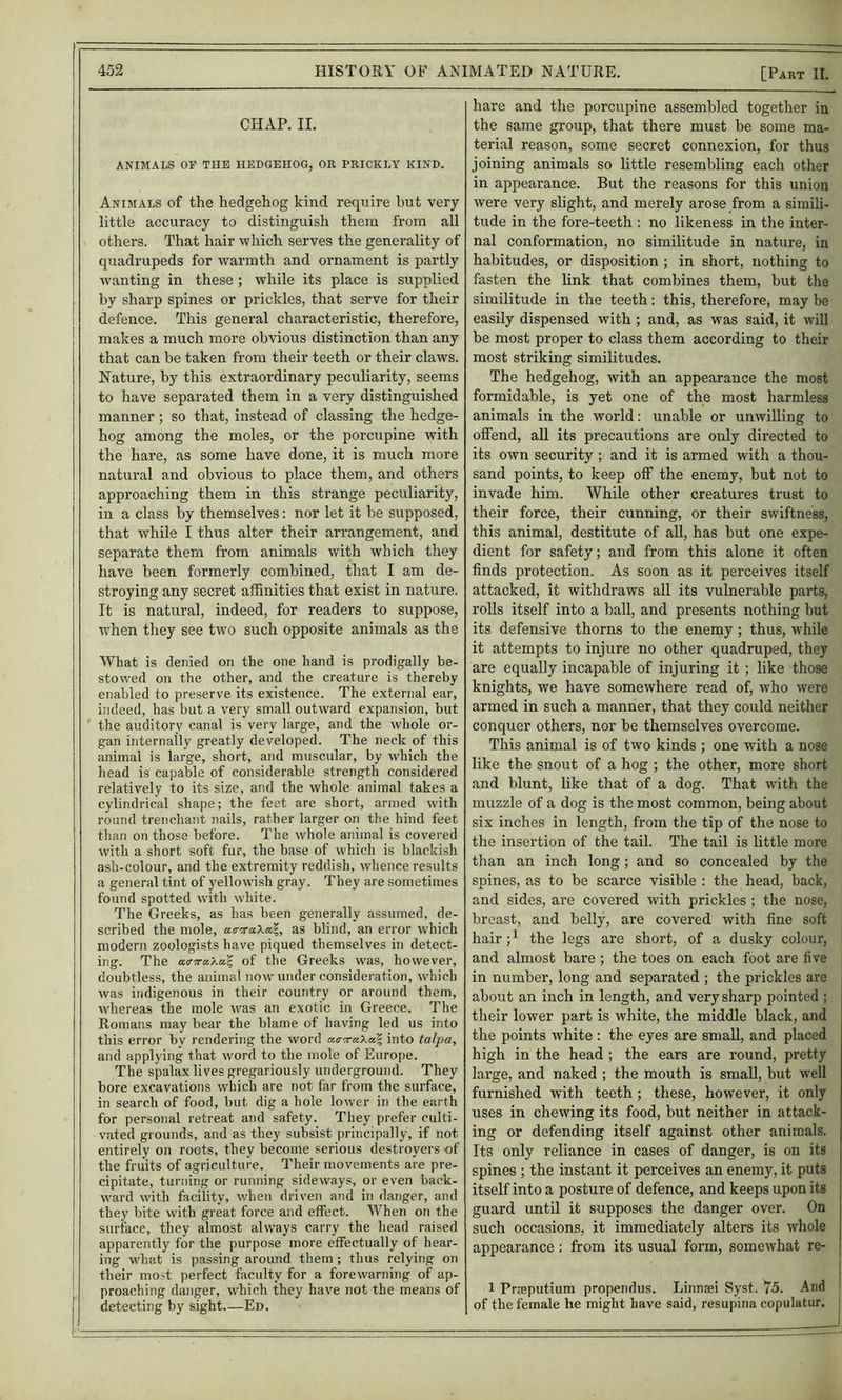 CHAP. II. ANIMALS OF THE HEDGEHOG, OR PRICKLY KIND. Animals of the hedgehog kind require but very little accuracy to distinguish them from all others. That hair which serves the generality of quadrupeds for warmth and ornament is partly wanting in these ; while its place is supplied by sharp spines or prickles, that serve for their defence. This general characteristic, therefore, makes a much more obvious distinction than any that can be taken from their teeth or their claws. Nature, by this extraordinary peculiarity, seems to have separated them in a very distinguished manner ; so that, instead of classing the hedge- hog among the moles, or the porcupine with the hare, as some have done, it is much more natural and obvious to place them, and others approaching them in this strange peculiarity, in a class by themselves: nor let it be supposed, that while I thus alter their arrangement, and separate them from animals with which they have been formerly combined, that I am de- stroying any secret affinities that exist in nature. It is natural, indeed, for readers to suppose, when they see two such opposite animals as the What is denied on the one hand is prodigally be- stowed on the other, and the creature is thereby enabled to preserve its existence. The external ear, indeed, has but a very small outward expansion, but the auditory canal is very large, and the whole or- gan internally greatly developed. The neck of this animal is large, short, and muscular, by which the head is capable of considerable strength considered relatively to its size, and the whole animal takes a cylindrical shape; the feet are short, armed with round trenchant nails, rather larger on the hind feet than on those before. The whole animal is covered with a short soft fur, the base of which is blackish ash-colour, and the extremity reddish, whence results a general tint of yellowish gray. They are sometimes found spotted with white. The Greeks, as has been generally assumed, de- scribed the mole, a<r;raXa|, as blind, an error which modern zoologists have piqued themselves in detect- ing. The a.<rira.'Ka.\ of the Greeks was, however, doubtless, the animal now under consideration, which was indigenous in their country or around them, whereas the mole was an exotic in Greece. The Romans may bear the blame of having led us into this error by rendering the word aB-xaXa\ into talpa, and applying that word to the mole of Europe. The spalax lives gregariously underground. They bore excavations which are not far from the surface, in search of food, but dig a hole lower in the earth for personal retreat and safety. They prefer culti- vated grounds, and as they subsist principally, if not entirely on roots, they become serious destroyers of the fruits of agriculture. Their movements are pre- cipitate, turning or running sideways, or even back- ward with facility, when driven and in danger, and they bite with great force and effect. When on the surface, they almost always carry the head raised apparently for the purpose more effectually of hear- ing what is passing around them ; thus relying on their mo-t perfect faculty for a forewarning of ap- proaching danger, which they have not the means of detecting by sight.—Ed. hare and the porcupine assembled together in the same group, that there must be some ma- terial reason, some secret connexion, for thus joining animals so little resembling each other in appearance. But the reasons for this union were very slight, and merely arose from a simili- tude in the fore-teeth : no likeness in the inter- nal conformation, no similitude in nature, in habitudes, or disposition ; in short, nothing to fasten the link that combines them, but the similitude in the teeth: this, therefore, may be easily dispensed with ; and, as was said, it will be most proper to class them according to their most striking similitudes. The hedgehog, with an appearance the most formidable, is yet one of the most harmless animals in the world: unable or unwilling to offend, all its precautions are only directed to its own security ; and it is armed with a thou- sand points, to keep off the enemy, but not to invade him. While other creatures trust to their force, their cunning, or their swiftness, this animal, destitute of all, has but one expe- dient for safety; and from this alone it often finds protection. As soon as it perceives itself attacked, it withdraws all its vulnerable parts, rolls itself into a ball, and presents nothing but its defensive thorns to the enemy ; thus, while it attempts to injure no other quadruped, they are equally incapable of injuring it ; like those knights, we have somewhere read of, who were armed in such a manner, that they could neither conquer others, nor be themselves overcome. This animal is of two kinds ; one with a nose like the snout of a hog ; the other, more short and blunt, like that of a dog. That with the muzzle of a dog is the most common, being about six inches in length, from the tip of the nose to the insertion of the tail. The tail is little more than an inch long; and so concealed by the spines, as to be scarce visible : the head, back, and sides, are covered with prickles ; the nose, breast, and belly, are covered with fine soft hair; ^ the legs are short, of a dusky colour, and almost bare ; the toes on each foot are five in number, long and separated ; the prickles are about an inch in length, and very sharp pointed ; their lower part is white, the middle black, and the points white : the eyes are small, and placed high in the head ; the ears are round, pretty large, and naked ; the mouth is small, but well furnished with teeth ; these, however, it only uses in chewing its food, but neither in attack- ing or defending itself against other animals. Its only reliance in cases of danger, is on its spines ; the instant it perceives an enemy, it puts itself into a posture of defence, and keeps upon its guard until it supposes the danger over. On such occasions, it immediately alters its whole appearance: from its usual form, somewhat re- 1 Prreputium propendiis. Einnasi Syst. 75. And of the female he might have said, resupina copulatur.