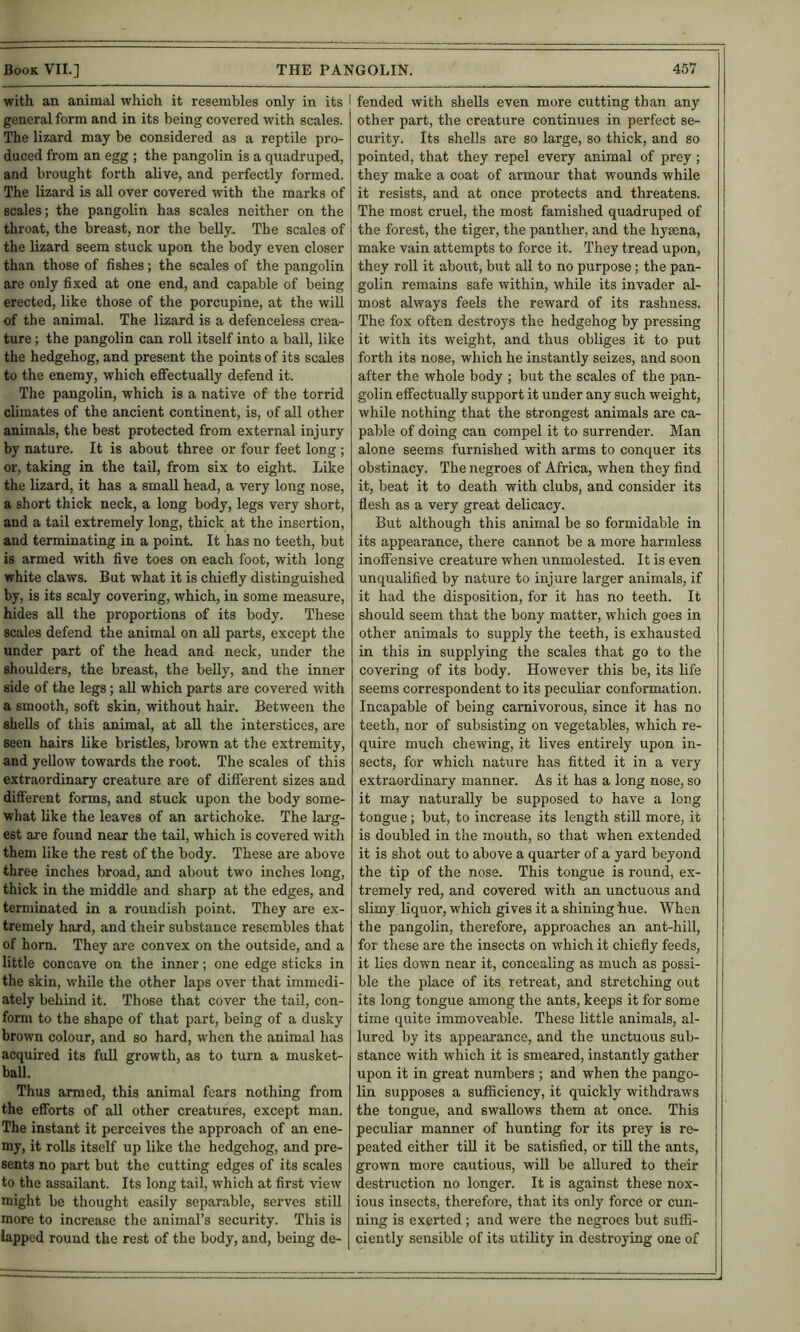 with an animal which it resembles only in its I general form and in its being covered with scales. The lizard may be considered as a reptile pro- duced from an egg ; the pangolin is a quadruped, and brought forth alive, and perfectly formed. The lizard is all over covered with the marks of scales; the pangolin has scales neither on the throat, the breast, nor the belly. The scales of the lizard seem stuck upon the body even closer than those of fishes; the scales of the pangolin are only fixed at one end, and capable of being erected, like those of the porcupine, at the will of the animal. The lizard is a defenceless crea- ture ; the pangolin can roll itself into a ball, like the hedgehog, and present the points of its scales to the enemy, which eflFectually defend it. The pangolin, which is a native of the torrid climates of the ancient continent, is, of all other animals, the best protected from external injury by nature. It is about three or four feet long; or, taking in the tail, from six to eight. Like the lizard, it has a small head, a very long nose, a short thick neck, a long body, legs very short, and a tail extremely long, thick at the insertion, and terminating in a point. It has no teeth, but is armed with five toes on each foot, with long white claws. But what it is chiefly distinguished by, is its scaly covering, which, in some measure, hides all the proportions of its body. These scales defend the animal on aU parts, except the under part of the head and neck, under the shoulders, the breast, the belly, and the inner side of the legs; aU which parts are covered with a smooth, soft skin, without hair. Between the shells of this animal, at all the interstices, are seen hairs like bristles, brown at the extremity, and yellow towards the root. The scales of this extraordinary creature are of different sizes and different forms, and stuck upon the body some- what like the leaves of an artichoke. The lai’g- est are found near the tail, which is covered with them like the rest of the body. These are above three inches broad, and about two inches long, thick in the middle and sharp at the edges, and terminated in a roundish point. They are ex- tremely hard, and their substance resembles that of horn. They are convex on the outside, and a little concave on the inner; one edge sticks in the skin, w’hile the other laps over that immedi- ately behind it. Those that cover the tail, con- form to the shape of that part, being of a dusky brown colour, and so hard, when the animal has acquired its full growth, as to turn a musket- ball. Thus armed, this animal fears nothing from the efforts of all other creatures, except man. The instant it perceives the approach of an ene- my, it rolls itself up like the hedgehog, and pre- sents no part but the cutting edges of its scales to the assailant. Its long tail, which at first view might be thought easily separable, serves still more to increase the animal’s security. This is lapped round the rest of the body, and, being de- I fended with shells even more cutting than any other part, the creature continues in perfect se- curity. Its shells are so large, so thick, and so pointed, that they repel every animal of prey ; they make a coat of armour that wounds while it resists, and at once protects and threatens. The most cruel, the most famished quadruped of the forest, the tiger, the panther, and the hyaena, make vain attempts to force it. They tread upon, they roll it about, but all to no purpose; the pan- golin remains safe within, while its invader al- most always feels the reward of its rashness. The fox often destroys the hedgehog by pressing it with its weight, and thus obliges it to put forth its nose, which he instantly seizes, and soon after the whole body ; but the scales of the pan- golin effectually support it under any such weight, while nothing that the strongest animals are ca- pable of doing can compel it to surrender. Man alone seems furnished with arms to conquer its obstinacy. The negroes of Africa, when they find it, beat it to death with clubs, and consider its flesh as a very great delicacy. But although this animal be so formidable in its appearance, there cannot be a more harmless inoffensive creature when unmolested. It is even unqualified by nature to injure larger animals, if it had the disposition, for it has no teeth. It should seem that the bony matter, which goes in other animals to supply the teeth, is exhausted in this in supplying the scales that go to the covering of its body. However this be, its life seems correspondent to its peculiar conformation. Incapable of being carnivorous, since it has no teeth, nor of subsisting on vegetables, which re- quire much chewing, it lives entirely upon in- sects, for which nature has fitted it in a very extraordinary manner. As it has a long nose, so it may naturally be supposed to have a long tongue; but, to increase its length still more, it is doubled in the mouth, so that when extended it is shot out to above a quarter of a yard beyond the tip of the nose. This tongue is round, ex- tremely red, and covered with an unctuous and slimy liquor, which gives it a shining hue. When the pangolin, therefore, approaches an ant-hill, for these are the insects on which it chiefly feeds, it lies down near it, concealing as much as possi- ble the place of its retreat, and stretching out its long tongue among the ants, keeps it for some time quite immoveable. These little animals, al- lured by its appearance, and the unctuous sub- stance with which it is smeared, instantly gather upon it in great numbers ; and when the pango- lin supposes a sufficiency, it quickly withdraws the tongue, and swallows them at once. This peculiar manner of hunting for its prey is re- peated either till it be satisfied, or till the ants, grown more cautious, will be allured to their destruction no longer. It is against these nox- ious insects, therefore, that its only force or cun- ning is exerted; and were the negroes but suffi- ciently sensible of its utility in destroying one of