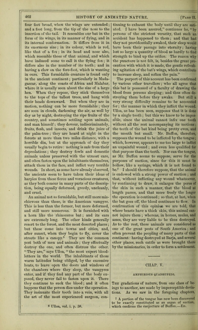 four feet broad, when the wings are extended; and a foot long, from the tip of the nose to the insertion of the tail, It resembles our bat in the form of its wings, in its manner of flying, and in its internal conformation. It differs from it in its enormous size ; in its colour, which is red, like that of a fox ; in its head and nose also, which resemble those of that animal, and which have induced some to call it the flying fox; it differs also in the number of its teeth; and in having a claw on the fore-foot, which is wanting in ours. This formidable creature is found only in the ancient continent; particularly in Mada- gascar, along the coasts of Africa and Malabar, where it is usually seen about the size of a large hen. When they repose, they stick themselves to the tops of the tallest trees, and hang with their heads downward. But when they are in motion, nothing can be more formidable ; they are seen in clouds, darkening the air, as well by day as by night, destroying the ripe fruits of the country, and sometimes settling upon animals, and man himself; they devour, indiscriminately, fruits, flesh, and insects, and drink the juice of the palm-tree ; they are heard at night in the forests at more than two miles distance, with a horrible din, but at the approach of day they usually begin to retire; nothing is safe from their depredations ; they destroy fowls and domestic animals unless preserved with the utmost care, and often fasten upon the inhabitants themselves, attack them in tlie face, and inflict very terrible wounds. In short, as some have already observed, the ancients seem to have taken their ideas of harpies from these fierce and voracious creatures, as they both concur in many parts of the descrip- tion, being equally deformed, greedy, uncleanly, and cruel. An animal not so formidable, but stiU more mis- chievous than these, is the American vampyre. This is less than the former, but more deformed, and still more numerous. It is furnished with a horn like the rhinoceros bat; and its ears are extremely long. The other kinds generally resort to the forest, and the most deserted places; but these come into towns and cities, and, after sunset, when they begin to fly, cover the streets like a canopy.® They are the common pest both of men and animals ; they efl'ectually destroy the one, and often distress the other. “ They are,” says Ulloa, “ the most expert blood- letters in the world. The inhabitants of those warm latitudes being obliged, by the excessive heats, to leave open the doors and windows of the chambers where they sleep, the vampyres enter, and if they find any part of the body ex- posed, they never fail to fasten upon it. There they continue to suck the blood; and it often happens that the person dies under the operation. They insinuate their tooth into a vein, with aU the art of the most experienced surgeon, con- ® Ulloa, vol. i. p. 58. tinning to exhaust the body until they are sati- ated. I have been assured,” continues he, “ by persons of the strictest veracity, that such an accident has happened to them; and that had they not providentially awaked, their sleep would have been their passage into eternity; having lost so large a quantity of blood as hardly to find strength to bind up the orifice. The reason why the puncture is not felt, is, besides the great pre- caution with which it is made, the gentle refresh- ing agitation of the bat’s wings, which contribute to increase sleep, and soften the pain.” The purport of this account has been confirmed by various other travellers ; who aU agree that this bat is possessed of a faculty of drawing the blood from persons sleeping; and thus often de- stroying them before they awake. But still a very strong difficulty remains to be accounted for; the manner in which they inflict the wound. Ulloa, as has been seen, supposes that it is done by a single tooth; but this we know to be impos- sible, since the animal cannot infix one tooth without all the rest accompanying its motions ; the teeth of the bat kind being pretty even, and the mouth but small, Mr. Buffon, therefore, supposes the wound to be inflicted by the tongue; which, however, appears to me too large to inflict an unpainful wound ; and even less qualified for that purpose than the teeth. Nor can the tongue, as Mr. Bufibn seems to suppose, serve for the purposes of suction, since for this it must be hollow, like a syringe, which it is not found to be.^ I should therefore suppose, that the animal is endowed with a strong power of suction ; and that, without indicting any wound whatsoever, by continuing to draw, it enlarges the pores of the skin in such a manner, that the blood at length passes, and that more freely the longer the operation is continued; so that, at last, when the bat goes off, the blood continues to fiow. In confirmation of this opinioti we are told, that where beasts have a thick skin, this animal can- not injure them ; whereas, in horses, mules, and asses, they are very liable to be thus destroyed. As to the rest, these animals are considered as one of the great pests of South America; and often prevent the peopling of many parts of that continent: having destroyed at Barja, and several other places, such cattle as were brought there by the missionaries, in order to form a settlement. CHAP. V. AMPHIBIOUS QUADRUPEDS. The gradations of nature, from one class of be- ings to another, are made by imperceptible devia- tions. As we saw in the foregoing chapters, 7 A portion of the tongue has now been discovered to be exactly constituted as an organ of suction, which confirms the conjecture of Buffon—Ed.