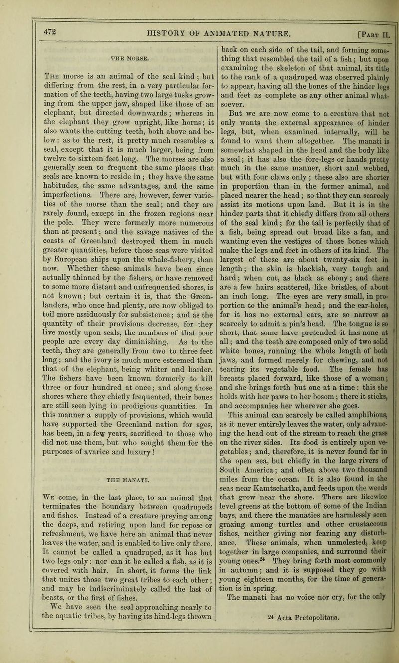 THE MORSE. The morse is an animal of the seal kind; but differing from the rest, in a very particular for- mation of the teeth, having two large tusks grow- ing from the upper jaw, shaped like those of an elephant, but directed downwards; whereas in the elephant they grow upright, like horns; it also wants the cutting teeth, both above and be- low : as to the rest, it pretty much resembles a seal, except that it is much larger, being from twelve to sixteen feet long. The morses are also generally seen to frequent the same places that seals are known to reside in; they have the same habitudes, the same advantages, and the same imperfections. There are, however, fewer varie- ties of the morse than the seal; and they are rarely found, except in the frozen regions near the pole. They were formerly more numerous than at present; and the savage natives of the coasts of Greenland destroyed them in much greater quantities, before those seas were visited by European ships upon the whale-fishery, than now. Whether these animals have been since actually thinned by the fishers, or have removed to some more distant and unfrequented shores, is not known; but certain it is, that the Green- landers, who once had plenty, are now obliged to toil more assiduously for subsistence; and as the quantity of their provisions decrease, for they live mostly upon seals, the numbers of that poor people are every day diminishing. As to the teeth, they are generally from two to three feet long; and the ivory is much more esteemed than that of the elephant, being whiter and harder. The fishers have been known formerly to kill three or four hundred at once; and along those shores where they chiefly frequented, their bones are still seen lying in prodigious quantities. In this manner a supply of provisions, which would have supported the Greenland nation for ages, has been, in a few years, sacrificed to those who did not use them, but who sought them for the purposes of avarice and luxury! THE MAXATI. We come, in the last place, to an animal that terminates the boundary between quadrupeds and fishes. Instead of a creature preying among the deeps, and retiring upon land for repose or refreshment, we have here an animal that never leaves the water, and is enabled to live only there, It cannot be called a quadruped, as it has but two legs only: nor can it be called a fish, as it is covered with hair. In short, it forms the link that unites those two great tribes to each other; and may be indiscriminately called the last of beasts, or the first of fishes. We have seen the seal approaching nearly to the aquatic tribes, by having its hind-legs thrown back on each side of the tail, and forming some- thing that resembled the tail of a fish; but upon examining the skeleton of that animal, its title to the rank of a quadruped was observed plainly to appear, having aU the bones of the hinder legs and feet as complete as any other animal what- soever. But we are now come to a creature that not only wants the external appearance of hinder legs, but, when examined internally, will be found to want them altogether. The manati is somewhat shaped in the head and the body like a seal; it has also the fore-legs or hands pretty much in the same manner, short and webbed, but with four claws only ; these also are shorter in proportion than in the former animal, and placed nearer the head; so that they can scarcely assist its motions upon land. But it is in the hinder parts that it chiefly differs from all others of the seal kind; for the tail is perfectly that of a fish, being spread out broad like a fan, and wanting even the vestiges of those bones which make the legs and feet in others of its kind. The largest of these are about twenty-six feet in length; the skin is blackish, very tough and hard; when cut, as black as ebony; and there are a few hairs scattered, like bristles, of about an inch long. The eyes are very small, in pro- portion to the animal’s head; and the ear-holes, for it has no external ears, are so narrow as scarcely to admit a pin’s head. The tongue is so short, that some have pretended it has none at all; and the teeth are composed only of two sohd white bones, running the whole length of both jaws, and formed merely for chewing, and not tearing its vegetable food. The female has breasts placed forward, like those of a woman; and she brings forth but one at a time : this she holds with her paws to her bosom; there it sticks, and accompanies her wherever she goes. This animal can scarcely be called amphibious, as it never entirely leaves the water, only advanc- ing the head out of the stream to reach the grass on the river sides. Its food is entirely upon ve- getables ; and, therefore, it is never found far in the open sea, but chiefly in the large rivers of South America; and often above two thousand miles from the ocean. It is also found in the seas near Kamtschatka, and feeds upon the weeds that grow near the shore. There are likewise level greens at the bottom of some of the Indian bays, and there the manaties are harmlessly seen grazing among turtles and other crustaceous fishes, neither giving nor fearing any disturl)- ance. These animals, when unmolested, keep together in large companies, and surround their young ones.^^ They bring forth most commonly in autumn; and it is supposed they go with young eighteen months, for the time of genera- tion is in spring. The manati has no voice nor cry, for the only 2i Acta Pretopolitaiia.