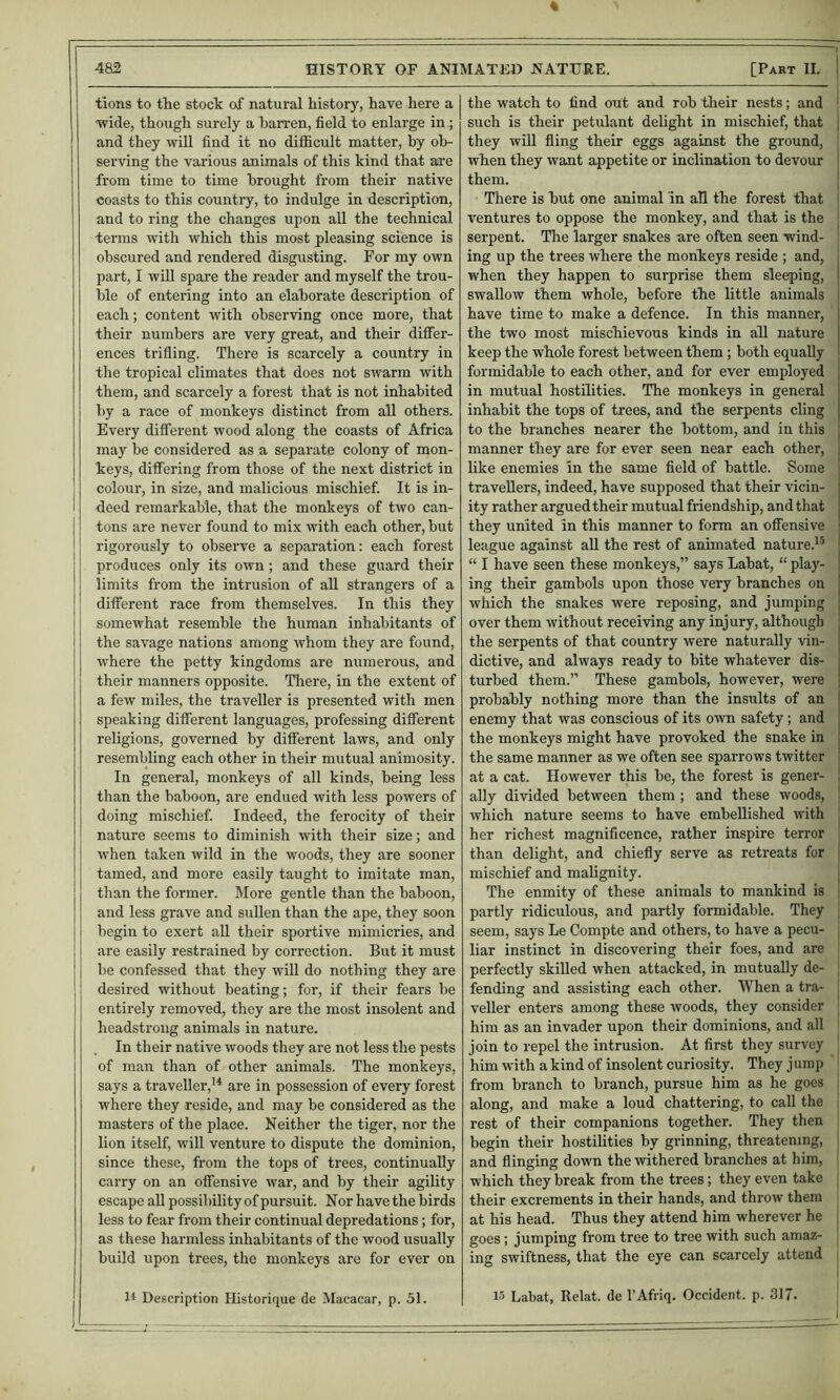 tions to tRe stock of natural history, have here a wide, though surely a barren, field to enlarge in; and they will find it no difficult matter, by ob- serving the various animals of this kind that aire from time to time brought from their native coasts to this country, to indulge in description, and to ring the changes upon all the technical terms with which this most pleasing science is obscured and rendered disgusting. For my own part, I win spare the reader and myself the trou- ble of entering into an elaborate description of each; content with observing once more, that their numbers are very great, and their differ- ences trifling. There is scarcely a country in the tropical climates that does not swarm with them, and scarcely a forest that is not inhabited by a race of monkeys distinct from all others. Every different wood along the coasts of Africa may be considered as a separate colony of mon- keys, differing from those of the next district in colour, in si-ze, and malicious mischief. It is in- deed remarkable, that the monkeys of two can- tons are never found to mix with each other, but rigorously to observe a separation: each forest produces only its own; and these guard their limits from the intrusion of all strangers of a different race from themselves. In this they somewhat resemble the human inhabitants of the savage nations among whom they are found, where the petty kingdoms are numerous, and their manners opposite. There, in the extent of a few miles, the traveller is presented with men speaking different languages, professing different religions, governed by different laws, and only resembling each other in their mutual animosity. In general, monkeys of all kinds, being less than the baboon, are endued with less powers of doing mischief. Indeed, the ferocity of their nature seems to diminish with their size; and when taken wild in the woods, they are sooner tamed, and more easily taught to imitate man, than the former. More gentle than the baboon, and less grave and sullen than the ape, they soon begin to exert all their sportive mimicries, and are easily restrained by correction. But it must be confessed that they will do nothing they are desired without beating; for, if their fears be entirely removed, they are the most insolent and headstrong animals in nature. In their native woods they are not less the pests of man than of other animals. The monkeys, says a traveller,’^ are in possession of every forest where they reside, and may be considered as the masters of the place. Neither the tiger, nor the lion itself, will venture to dispute the dominion, since these, from the tops of trees, continually carry on an offensive war, and by their agility escape all possibility of pursuit. Nor have the birds less to fear from their continual depredations; for, as these harmless inhabitants of the wood usually build upon trees, the monkeys are for ever on the watch to find out and rob their nests; and | such is their petulant delight in mischief, that | they wiU fling their eggs against the ground, when they want appetite or inclination to devour them. There is but one animal in all the forest that \ ventures to oppose the monkey, and that is the j serpent. The larger snakes are often seen wind- ing up the trees where the monkeys reside ; and, when they happen to surprise them sleeping, swallow them whole, before the little animals have time to make a defence. In this manner, the two most mischievous kinds in all nature keep the whole forest between them; both equally formidable to each other, and for ever employed in mutual hostilities. The monkeys in general inhabit the tops of trees, and the serpents cling to the branches nearer the bottom, and in this manner they are for ever seen near each other, like enemies in the same field of battle. Some travellers, indeed, have supposed that their vicin- ity rather argued their mutual friendship, and that they united in this manner to form an offensive league against aU the rest of animated nature.^^ “ I have seen these monkeys,” says Labat, “ play- ing their gambols upon those very branches on which the snakes were reposing, and jumping over them without receiving any injury, although the serpents of that country were naturally vin- dictive, and always ready to bite whatever dis- turbed them.” These gambols, however, were probably nothing more than the insults of an enemy that was conscious of its own safety; and the monkeys might have provoked the snake in the same manner as we often see sparrows twitter at a cat. However this be, the forest is gener- ally divided between them ; and these woods, which nature seems to have embellished with her richest magnificence, rather inspire terror than delight, and chiefly serve as retreats for mischief and malignity. The enmity of these animals to mankind is partly ridiculous, and partly formidable. They seem, says Le Compte and others, to have a pecu- liar instinct in discovering their foes, and are perfectly skilled when attacked, in mutually de- fending and assisting each other. When a tra- veller enters among these woods, they consider him as an invader upon their dominions, and all join to repel the intrusion. At first they survey him with a kind of insolent curiosity. They jurap from branch to branch, pursue him as he goes along, and make a loud chattering, to call the rest of their companions together. They then begin their hostilities by gi-inning, threatening, and flinging down the withered branches at him, which they break from the trees; they even take their excrements in their hands, and throw them at his head. Thus they attend him wherever he goes; jumping from tree to tree with such amaz- ing swiftness, that the eye can scarcely attend