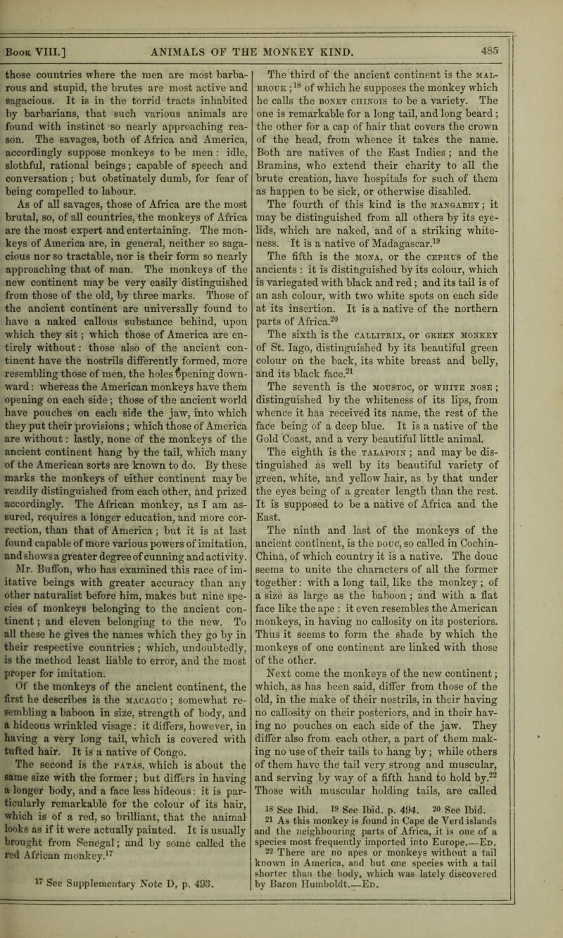 those countries where the men are most barba- rous and stupid, the brutes are most active and sagacious. It is in the torrid tracts inhabited by barbarians, that such various animals are found with instinct so nearly approaching rea- son. The savages, both of Africa and America, accordingly suppose monkeys to be men; idle, slothful, rational beings; capable of speech and conversation ; but obstinately dumb, for fear of being compelled to labour. As of all savages, those of Africa are the most brutal, so, of all countries, the monkeys of Africa are the most expert and entertaining. The mon- keys of America are, in general, neither so saga- cious nor so tractable, nor is their form so nearly approaching that of man. The monkeys of the new continent may be very easily distinguished from those of the old, by three marks. Those of the ancient continent are universally found to have a naked callous substance behind, upon which they sit; w'hich those of America are en- tirely without: those also of the ancient con- tinent have the nostrils differently formed, more resembling those of men, the holes Opening down- ward ; whereas the American monkeys have them opening on each side; those of the ancient world have pouches on each side the jaw, into which they put their provisions; which those of America are without: lastly, none of the monkeys of the ancient continent hang by the tail, which many of the American sorts are known to do. By these marks the monkeys of either continent may be readily distinguished from each other, and prized accordingly. The African monkey, as I am as- sured, requires a longer education, and more cor- rection, than that of America; but it is at last found capable of more various powers of imitation, and shows a greater degree of cunning and activity. ]\Ir. Buffon, who has examined this race of im- itative beings with greater accuracy than any other naturalist before him, makes but nine spe- cies of monkeys belonging to the ancient con- tinent ; and eleven belonging to the new. To all these he gives the names which they go by in their respective countries; which, undoubtedly, is the method least liable to error, and the most proper for imitation. Of the monkeys of the ancient continent, the first he describes is the macaguo ; somewhat re- sembling a baboon in size, strength of body, and a hideous wrinkled visage: it differs, however, in having a very long tail, which is covered with tufted hair. It is a native of Congo. The second is the patas, which is about the same size with tire former; but differs in having a longer body, and a face less hideous; it is par- ticularly remarkable for the colour of its hair, which is of a red, so brilliant, that the animal looks as if it were actually painted. It is usually brought from Senegal; and by some called the red African monkey.^’ The third of the ancient continent is the mai^- BROUK of which he supposes the monkey which he calls the bonet chinois to be a variety. The one is remarkable for a long tail, and long beard; the other for a cap of hair that covers the crown of the head, from whence it takes the name. Both are natives of the East Indies ; and the Bramins, who extend their charity to all the brute creation, have hospitals for such of them as happen to be sick, or otherwise disabled. The foxirth of this kind is the mangabet ; it may be distinguished from all others by its eye- lids, which are naked, and of a striking white- ness. It is a native of Madagascar The fifth is the mona, or the cephus of the ancients : it is distinguished by its colour, which is variegated with black and red; and its tail is of an ash colour, with two white spots on each side at its insertion. It is a native of the northern parts of Africa.^® The sixth is the caelitrix, or green monkey of St. lago, distinguished by its beautiful green colour on the back, its white breast and belly, and its black face.*^ The seventh is the moustoc, or white nose ; distinguished by the whiteness of its lips, from whence it has received its name, the rest of the face being of a deep blue. It is a native of the Gold Coast, and a very beautiful little animal. The eighth is the talapoin ; and may be dis- tinguished as well by its beautiful variety of green, white, and yellow hair, as by that under the eyes being of a greater length than the rest. It is supposed to be a native of Africa and the East. The ninth and last of the monkeys of the ancient continent, is the douc, so called in Cochin- China, of which country it is a native. The douc seems to unite the characters of all the former together: with a long tail, like the monkey; of a size as large as the baboon ; and with a flat face like the ape : it even resembles the American monkeys, in having no callosity on its posteriors. Thus it seems to form the shade by which the monkeys of one continent are linked with those of the other. Next come the monkeys of the new continent; which, as has been said, differ from those of the old, in the make of their nostrils, in their having no callosity on their posteriors, and in their hav- ing no pouches on each side of the jaw. They differ also from each other, a part of them mak- ing no use of their tails to hang by; while others of them have the tail very strong and muscular, and serving by way of a fifth hand to hold by.^- Those with muscular holding tails, are called 18 See Ibid. 19 See Ibid. p. 494. 20 See Ibid. 21 As this monkey is found in Cape de Verd islands and the neighbouring parts of Africa, it is one of a species most frequently imported into Europe.—Ed. 22 There are no apes or monkeys without a tail known in America, and but one species with a tail shorter than the body, which was lately discovered