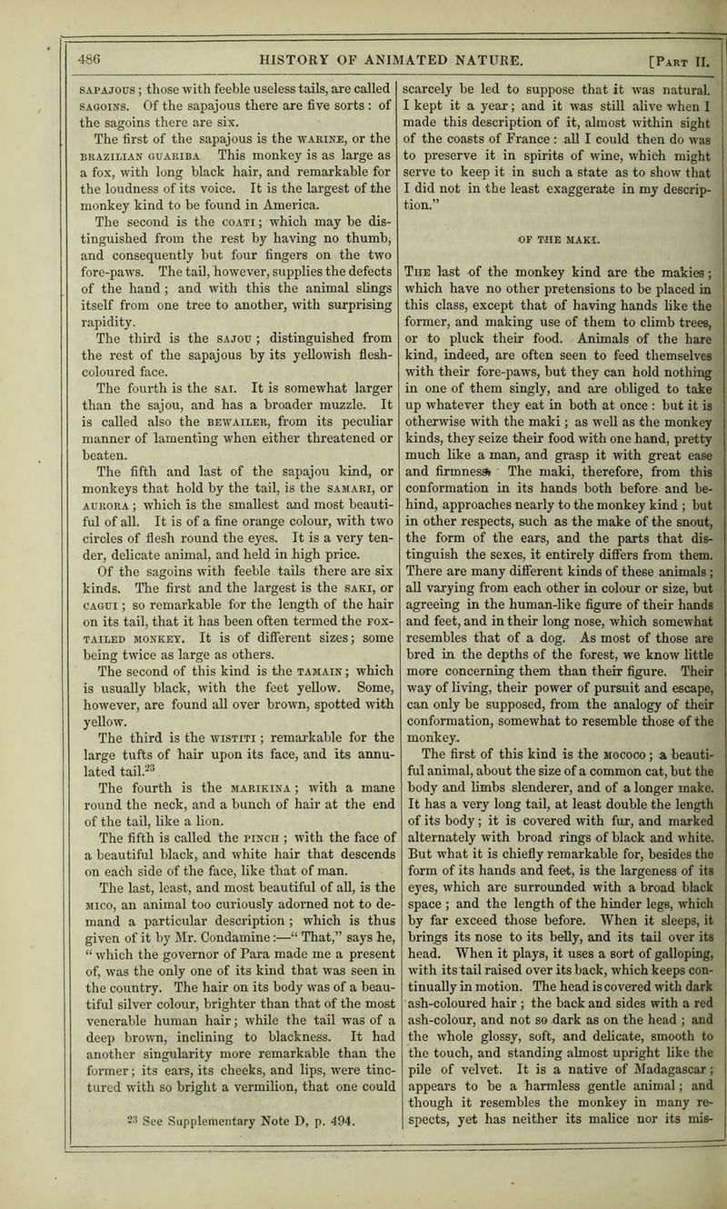 SAPAjous; those with feeble useless tails, are called SAGOiNS. Of the sapajous there are five sorts: of the sagoins there are six. The first of the sapajous is the warine, or the BRAZILIAN GUARiBA This monkey is as large as a fox, with long black hair, and remarkable for the loudness of its voice. It is the largest of the monkey kind to be found in America. The second is the coati ; which may be dis- tinguished from the rest by having no thumb, and consequently but four fingers on the two fore-paws. The tail, however, supplies the defects of the hand; and with this the animal slings itself from one tree to another, with surprising rapidity. The third is the sajou ; distinguished from the rest of the sapajous by its yellowish fiesh- coloured face. The fourth is the sai. It is somewhat larger than the sajou, and has a broader muzzle. It is called also the bewailer, from its peculiar manner of lamenting when either threatened or beaten. The fifth and last of the sapajou kind, or monkeys that hold by the tail, is the samari, or AURORA ; which is the smallest and most beauti- ful of all. It is of a fine orange colour, with two circles of flesh round the eyes. It is a very ten- der, delicate animal, and held in high price. Of the sagoins with feeble tails there are six kinds. The first and the largest is the saki, or CAGUi; so remarkable for the length of the hair on its tail, that it has been often termed the fox- tailed MONKEY. It is of different sizes; some being twice as large as others. The second of this kind is the tamain ; which is usually black, with the feet yellow. Some, however, are found aU over brown, spotted with yellow. The third is the wistiti ; remai-kable for the large tufts of hair upon its face, and its annu- lated tail.^^ The fourth is the marikina ; with a mane round the neck, and a bunch of hair at the end of the tail, like a lion. The fifth is called the pinch ; with the face of a beautiful black, and white hair that descends on each side of the face, like that of man. The last, least, and most beautiful of aU, is the jiico, an animal too curiously adorned not to de- mand a particular description ; which is thus given of it by Mr. Condamine:—“ That,” says he, “ which the governor of Para made me a present of, was the only one of its kind that was seen in the country. The hair on its body was of a beau- tiful silver colour, brighter than that of the most venerable human hair; while the tail was of a deep brown, inclining to blackness. It had another singularity more remarkable than the former; its ears, its cheeks, and lips, were tinc- tured with so bright a vermilion, that one could 23 See Supplementary Note D, p. 494. scarcely be led to suppose that it was natural. I kept it a year; and it was still alive when I made this description of it, almost within sight of the coasts of France : aU I could then do was to preserve it in spirits of wine, which might serve to keep it in such a state as to show that I did not in the least exaggerate in my descrip- tion.” OP THE MAKI. The last of the monkey kind are the makies; which have no other pretensions to be placed in this class, except that of having hands like the former, and making use of them to climb trees, or to pluck their food. Animals of the hare kind, indeed, are often seen to feed themselves with their fore-paws, but they can hold nothing in one of them singly, and are obliged to take up whatever they eat in both at once : hut it is otherwise with the maki; as well as the monkey kinds, they seize their food with one hand, pretty much like a man, and grasp it with great ease and firmnes9r The maki, therefore, from this conformation in its hands both before and be- hind, approaches nearly to the monkey kind ; but in other respects, such as the make of the snout, the form of the ears, and the parts that dis- tinguish the sexes, it entirely differs from them. There are many different kinds of these animals ; aU varying from each other in colour or size, but agreeing in the human-like figure of their hands and feet, and in their long nose, which somewhat resembles that of a dog. As most of those are bred in the depths of the forest, we know little more concerning them than their figure. Their way of living, their power of pursuit and escape, can only be supposed, from the analogy of their conformation, somewhat to resemble those of the monkey.. The first of this kind is the mococo ; a beauti- ful animal, about the size of a common cat, but the body and limbs slenderer, and of a longer make. It has a very long tail, at least double the length of its body; it is covered with fur, and marked alternately with broad rings of black and white. But what it is chiefly remarkable for, besides the form of its hands and feet, is the largeness of its eyes, which are surrounded with a broad black space ; and the length of the hinder legs, which by far exceed those before. When it sleeps, it brings its nose to its belly, and its tail over its head. When it plays, it uses a sort of galloping, with its tail raised over its back, which keeps con- tinually in motion. The head is covered with dark ash-coloured hair ; the back and sides with a red ash-colour, and not so dark as on the head ; and the whole glossy, soft, and delicate, smooth to the touch, and standing almost upright like the pile of velvet. It is a native of Madagascar; appears to be a harmless gentle animal; and though it resembles the monkey in many re- spects, yet has neither its malice nor its mis-