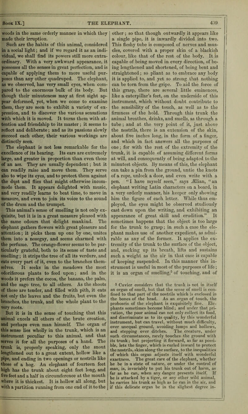woods in the same orderly manner in which they made their irruption. Such are the habits of this animal, considered in a social light; and if we regard it as an indi- vidual, we shall find its powers still more extra- ordinary. With a very awkward appearance, it possesses all the senses in great perfection, and is capable of applying them to more useful pur- poses than any other quadruped. The elephant, as we observed, has very small eyes, when com- pared to the enormous bulk of its body. But though their minuteness may at first sight ap- pear deformed, yet, when we come to examine them, they are seen to exhibit a variety of ex- pression, and to discover the various sensations with which it is moved. It turns them with at- tention and friendship to its master; it seems to reflect and deliberate; and as its passions slowly sncceed each other, their various workings are distinctly seen. The elephant is not less remarkable for the excellence of its hearing. Its ears are extremely large, and greater in proportion than even those of an ass. They are usually dependent; but it can readily raise and move them. They serve also to wipe its eyes, and to protect them against the dust and flies that might otherwise incom- mode them. It appears delighted with music, and very readily learns to beat time, to move in measure, and even to join its voice to the sound of the drum and the trumpet. This animal’s sense of smelling is not only ex- quisite, but it is in a great measure pleased with the same odours that delight mankind. The elephant gathers flowers with great pleasure and attention; it picks them up one by one, unites them into a nosegay, and seems charmed with the perfume. The orange-flower seems to be par- ticularly gratefiil, both to its sense of taste and smelling; it strips the tree of all its verdure, and eats every part of it, even to the branches them- selves. It seeks in the meadows the most odoriferous plants to feed upon; and in the woods it prefers the cocoa, the banana, the palm, and the sago tree, to all others. As the shoots of these are tender, and filled with pith, it eats not only the leaves and the fruits, but even the branches, the trunk, and the whole plant to the very roots. But it is in the sense of touching that this animal excels all others of the brute creation, and perhaps even man himself. The organ of this sense lies wholly in the trunk, which is an instrument peculiar to this animal, and that serves it for all the purposes of a hand. The tnink is, properly speaking, only the snout lengthened out to a great extent, hollow like a pipe, and ending in two openings or nostrils like those of a hog. An elej^ant of fourteen feet high has the trunk about eight feet long, and five feet and a half in circumference at the mouth where it is thickest. It is hollow all along, but with a partition running from one end of it to the other ; so that though outwardly it appears like a single pipe, it is inwardly divided into two. This fleshy tube is composed of nerves and mus- cles, covered with a proper skin of a blackish colour, like that of the rest of the body. It is capable of being moved in every direction, of be- ing lengthened and shortened, of being bent and straightened; so pliant as to embrace any body it is applied to, and yet so strong that nothing can be torn from the gripe. To aid the force of this grasp, there are several little eminences, like a caterpillar’s feet, on the underside of this instrument, which without doubt contribute to the sensibility of the touch, as well as to the firmness of the hold. Through this trunk the animal breathes, drinks, and smeUs, as through a tube ; and at the very point of it, just above the nostrils, there is an extension of the skin, about five inches long, in the form of a finger, and which in fact answers all the purposes of one; for with the rest of the extremity of the trunk, it is capable of assuming diiferent forms at wiU, and consequently of being adapted to the minutest objects. By means of this, the elephant can take a pin from the ground, untie the knots of a rope, unlock a door, and even write with a pen. “ I have myself seen,” says .lElian, “ an elephant writing Latin characters on a board, in a very orderly manner, his keeper only showing him the figure of each letter. While thus em- ployed, the eyes might be observed studiously cast down upon the writing, and exhibiting an appearance of great skill and erudition.” It sometimes happens that the object is too large for the trunk to grasp; in such a case the ele- phant makes use of another expedient, as admi- rable as any of the former. It applies the ex- tremity of the trunk to the surface of the object, and, sucking up its breath, lifts and sustains such a weight as the air in that case is capable of keeping suspended. In this manner this in- strument is useful in most of the purposes of life; it is an organ of smelling,® of touching, and of 5 Cuvier considers that the trunk is not in itself an organ of smell, but that the sense of smell is con- fined to that part of the nostrils which is enclosed in the bones of the head. As an organ of touch, the proboscis of the elephant is exquisitely fine. Ele- phants sometimes become blind; and under that pri- vation, the poor animal can not only collect its food, and discriminate as to its quality, by this wonderful instrument, but can travel, without much difficulty, over unequal ground, avoiding lumps and hollows, and stepping over ditches. The creature, under such circumstances, rarely touches the ground with its trunk; but projecting it forward, as far as possi- ble, lets the finger, which is curled inward to protect the nostrils, skim along the surface, to the inequalities of which this organ adjusts itself with wonderful exactness. The great care of the elephant, whether he be in a state of nature, or under the control of man, is, invariably to put his trunk out of harm, as far as he can, when any danger presents itself. If he is attacked by a tiger, or any other wild animal, he carries his trunk as high as he can in the air, and if this delicate organ be in the slighest degree in-