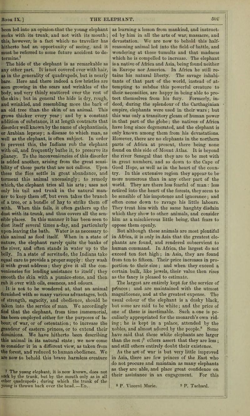 been led into an opinion that the young elephant sucks with, its trunk, and not with its mouth ; this, however, is a fact which no traveller has hitherto had an opportunity of seeing, and it must be referred to some future accident to de- termine.^ The hide of the elephant is as remarkable as any other part. It is not covered over with hair, as in the generality of quadrupeds, but is nearly bare. Here and there indeed a few bristles are seen growing in the scars and wrinkles of the body, and very thinly scattered over the rest of the skin.; but in general the hide is dry, rough, and wrinkled, and resembling more the bark of an old tree than the skin of an animal. This grows thicker every year; and by a constant addition of substance, it at length contracts that disorder well known by the name of elephantiasis, or Arabian leprosy; a disease to which man, as well as the elephant, is often subject. In order to prevent this, the Indians rub the elephant with oil, and frequently bathe it, to preserve its pliancy. To the inconveniencies of this disorder is added another, arising from the great sensi- bility of those parts that are not callous. Upon these the flies settle in great abundance, and torment this animal unceasingly; to remedy which, the elephant tries all his arts ; uses not only his tail and trunk in the natural man- ner to keep them oflf, but even takes the branch of a tree, or a bundle of hay to strike them off with. When this fails, it often gathers up the dust with, its trunk, and thus covers aU the sen- sible places. In this manner it has been seen to dust itself sevei’al times a-day, and particularly upon leaving the bath. Water is as necessary to this animal as food itself. When in a state of nature, the elephant rarely quits the banks of the river, and often stands in water up to the belly. In a state of servitude, the Indians take equal care to provide a proper supply: they wash it with great address ; they give it all the con- veniencies for lending assistance to itself; they smooth the skin with a pumice-stone, and then rub it over with oils, essences, and odours. It is not to be wondered at, that an animal furnished with so many various advantages, both of strength, sagacity, and obedience, should be taken into the service of man. We accordingly find that the elephant, from time immemorial, has been employed either for the purposes of la- bour, of war, or of ostentation; to increase the grandeur of eastern princes, or to extend their dominions. We have hitherto been describing this animal in its natural state ; we now come to consider it in a different view, as taken from the forest, and reduced to human obedience. We are now to behold this brave harmless creature 7 The young elephant, it is now kno>vn, does not stick by the trunk, but by the mouth only as in all other quadrupeds ; during which the trunk of the as learning a lesson from mankind, and instruct- ed by him in all the arts of war, massacre, and devastation. We are now to behold this half- reasoning animal led into the field of battle, and wondering at those tumults and that madness which he is compelled to increase. The elephant is a native of Africa and Asia, being found neither in Europe nor America. In Africa he still re- tains his natural liberty. The savage inhabi- tants of that part of the world, instead of at- tempting to subdue this powerful creature to their necessities, are happy in being able to pro- tect themselves from his fury. Formerly, in- deed, during the splendour of the Carthaginian empire, elephants were used in their wars ; but this was only a transitory gleam of human power in that part of the globe ; the natives of Africa have long since degenerated, and the elephant is only known among them from his devastations. However, there are no elephants in the northern parts of Africa at present, there being none found on this side of Mount Atlas. It is beyond the river Senegal that they are to be met with in great numbers, and so down to the Cape of Good Hope, as well as in the heart of the coun- try. In this extensive region they appear to be more numerous than in any other part of the world. They are there less fearful of man : less retired into the heart of the forests, they seem to be sensible of his impotence and ignorance; and often come down to ravage his little labours. They treat him with the same haughty disdain which they show to other animals, and consider him as a mischievous little being, that fears to oppose them openly. But although these animals are most plentiful in Africa, it is only in Asia that the greatest ele- phants are found, and rendered subservient to human command. In Africa, the largest do not exceed ten feet high ; in Asia, they are found from ten to fifteen. Their price increases in pro- portion to their size ; and when they exceed a certain bulk, like jewels, their value then rises as the fancy is pleased to estimate. The largest are entirely kept for the service of princes ; and are maintained with the utmost magnificence, and at the greatest expense. The usual colour of the elephant is a dusky black, but some are said to be white; and the price of one of these is inestimable. Such a one is pe- culiarly appropriated for the monarch’s own rid- ing ; he is kept in a palace, attended by the nobles, and almost adored by the people.® Some have said that these white elephants are larger than the rest;® others assert that they are less ; and still others entirely doubt their existence. As the art of war is but very little improved in Asia, there are few princes of the East who do not procure and maintain as many elephants as they are able, and place great confidence on their assistance in an engagement. For this