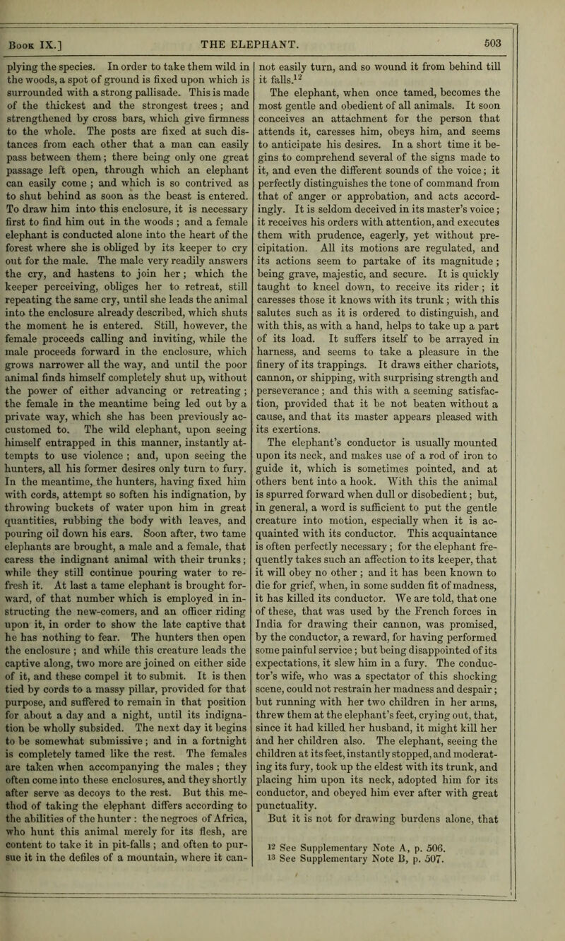 plying the species. In order to take them wild in the woods, a spot of ground is fixed upon which is surrounded with a strong pallisade. This is made of the thickest and the strongest trees; and strengthened by cross bars, which give firmness to the whole. The posts are fixed at such dis- tances from each other that a man can easily pass between them; there being only one great passage left open, through which an elephant can easily come ; and which is so contrived as to shut behind as soon as the beast is entered. To draw him into this enclosure, it is necessary first to find him out in the woods ; and a female elephant is conducted alone into the heart of the forest where she is obliged by its keeper to cry out for the male. The male very readily answers the cry, and hastens to join her; which the keeper perceiving, obliges her to retreat, still repeating the same cry, until she leads the animal into the enclosure already described, which shuts the moment he is entered. Still, however, the female proceeds calling and inviting, while the male proceeds forward in the enclosure, which grows narrower all the way, and until the poor animal finds himself completely shut up, without the power of either advancing or retreating; the female in the meantime being led out by a private way, which she has been previously ac- customed to. The wild elephant, upon seeing himself entrapped in this manner, instantly at- tempts to use violence ; and, upon seeing the hunters, all his former desires only turn to fury. In the meantime, the hunters, having fixed him with cords, attempt so soften his indignation, by throwing buckets of water upon him in great quantities, rubbing the body with leaves, and pouring oil down his ears. Soon after, two tame elephants are brought, a male and a female, that caress the indignant animal with their trunks; while they still continue pouring water to re- fresh it. At last a tame elephant is brought for- ward, of that number which is employed in in- structing the new-comers, and an officer riding upon it, in order to show the late captive that he has nothing to fear. The hunters then open the enclosure ; and while this creature leads the captive along, two more are joined on either side of it, and these compel it to submit. It is then tied by cords to a massy pillar, provided for that purpose, and suffered to remain in that position for about a day and a night, until its indigna- tion be wholly subsided. The next day it begins to be somewhat submissive; and in a fortnight is completely tamed like the rest. The females are taken when accompanying the males ; they often come into these enclosures, and they shortly after serve as decoys to the rest. But this me- thod of taking the elephant differs according to the abilities of the hunter : the negroes of Africa, who hunt this animal merely for its flesh, are content to take it in pit-falls ; and often to pur- sue it in the defiles of a mountain, where it can- not easily turn, and so wound it from behind till it falls.'- The elephant, when once tamed, becomes the most gentle and obedient of all animals. It soon conceives an attachment for the person that attends it, caresses him, obeys him, and seems to anticipate his desires. In a short time it be- gins to comprehend several of the signs made to it, and even the different sounds of the voice; it perfectly distinguishes the tone of command from that of anger or approbation, and acts accord- ingly. It is seldom deceived in its master’s voice; it receives his orders with attention, and executes them with prudence, eagerly, yet without pre- cipitation. AU its motions are regulated, and its actions seem to partake of its magnitude ; being grave, majestic, and secure. It is quickly taught to kneel down, to receive its rider; it caresses those it knows with its trunk; with this salutes such as it is ordered to distinguish, and with this, as with a hand, helps to take up a part of its load. It suffers itself to be arrayed in harness, and seems to take a pleasure in the finery of its trappings. It draws either chariots, cannon, or shipping, with surprising strength and perseverance; and this with a seeming satisfac- tion, provided that it be not beaten without a cause, and that its master appears pleased with its exertions. The elephant’s conductor is usually mounted upon its neck, and makes use of a rod of iron to guide it, which is sometimes pointed, and at others bent into a hook. With this the animal is spurred forward when dull or disobedient; but, in general, a word is sufficient to put the gentle creature into motion, especially when it is ac- quainted with its conductor. This acquaintance is often perfectly necessary ; for the elephant fre- quently takes such an affection to its keeper, that it will obey no other ; and it has been known to die for grief, when, in some sudden fit of madness, it has killed its conductor. We are told, that one of these, that was used by the French forces in India for drawing their cannon, was promised, by the conductor, a reward, for having performed some painful service; but being disappointed of its expectations, it slew him in a fury. The conduc- tor’s wife, who was a spectator of this shocking scene, could not restrain her madness and despair; but running with her two children in her arras, threw them at the elephant’s feet, crying out, that, since it had killed her husband, it might kill her and her children also. The elephant, seeing the children at its feet, instantly stopped, and moderat- ing its fury, took up the eldest with its trunk, and placing him upon its neck, adopted him for its conductor, and obeyed him ever after with great punctuality. But it is not for drawing burdens alone, that 12 See Supplementary Note A, p. 50(5. 13 See Supplementary Note B, p. 507.