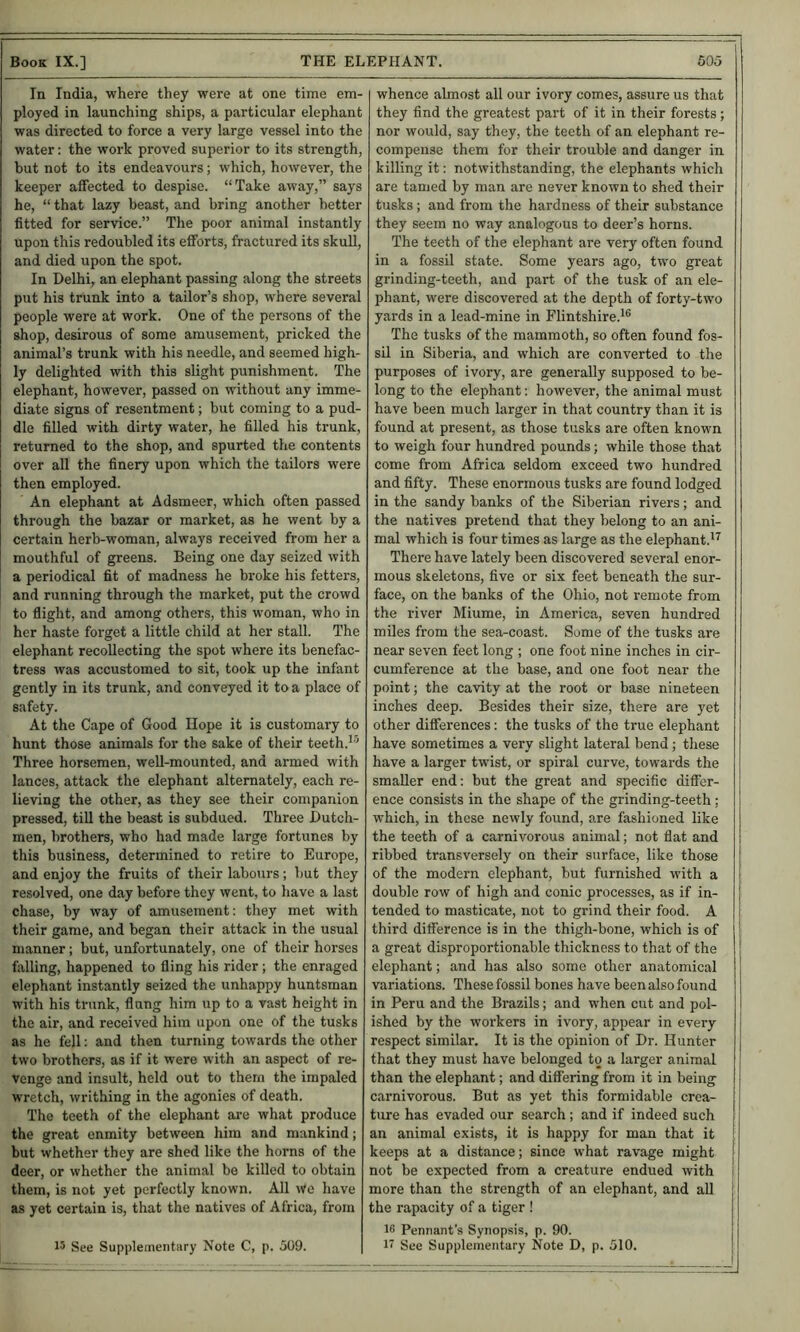 In India, where they were at one time em- ployed in launching ships, a particular elephant was directed to force a very large vessel into the water; the work proved superior to its strength, but not to its endeavours; which, however, the keeper affected to despise. “Take away,” says he, “ that lazy beast, and bring another better fitted for service.” The poor animal instantly upon this redoubled its efforts, fractured its skull, and died upon the spot. In Delhi, an elephant passing along the streets put his trunk into a tailor’s shop, where several people were at work. One of the persons of the shop, desirous of some amusement, pricked the animal’s trunk with his needle, and seemed high- ly delighted with this slight punishment. The elephant, however*, passed on without any imme- diate signs of resentment; but coming to a pud- dle filled with dirty water, he filled his trunk, returned to the shop, and spurted the contents over all the finery upon which the tailors were then employed. An elephant at Adsmeer, which often passed through the bazar or market, as he went by a certain herb-woman, always received from her a mouthful of greens. Being one day seized with a periodical fit of madness he broke his fetters, and running through the market, put the crowd to flight, and among others, this woman, who in her haste forget a little child at her stall. The elephant recollecting the spot where its benefac- tress was accustomed to sit, took up the infant gently in its trunk, and conveyed it to a place of safety. At the Cape of Good Hope it is customary to hunt those animals for the sake of their teeth.^'* Three horsemen, well-mounted, and armed with lances, attack the elephant alternately, each re- lieving the other, as they see their companion pressed, till the beast is subdued. Three Dutch- men, brothers, who had made large fortunes by this business, determined to retire to Europe, and enjoy the fruits of their labours; but they resolved, one day before they went, to have a last chase, by way of amusement: they met with their game, and began their attack in the usual manner; but, unfortunately, one of their horses falling, happened to fling his rider; the enraged elephant instantly seized the unhappy huntsman with his trunk, flung him up to a vast height in the air, and received him upon one of the tusks as he fell: and then turning towards the other two brothers, as if it were with an aspect of re- venge and insult, held out to them the impaled wretch, writhing in the agonies of death. The teeth of the elephant are what produce the great enmity between him and mankind; but whether they are shed like the horns of the deer, or whether the animal be killed to obtain them, is not yet perfectly known. All we have as yet certain is, that the natives of Africa, from 15 See Supplementary Note C, p. 509. whence almost all our ivory comes, assure us that they find the greatest part of it in their forests; nor would, say they, the teeth of an elephant re- compense them for their trouble and danger in killing it: notwithstanding, the elephants which are tamed by man are never known to shed their tusks ; and from the hardness of their substance they seem no way analogous to deer’s horns. The teeth of the elephant are very often found in a fossil state. Some years ago, two great grinding-teeth, and part of the tusk of an ele- phant, were discovered at the depth of forty-two yards in a lead-mine in Flintshire.^® The tusks of the mammoth, so often found fos- sil in Siberia, and which are converted to the purposes of ivory, are generally supposed to be- long to the elephant: however, the animal must have been much larger in that country than it is found at present, as those tusks are often known to weigh four hundred pounds; while those that come from Africa seldom exceed two hundred and fifty. These enormous tusks are found lodged in the sandy banks of the Siberian rivers; and the natives pretend that they belong to an ani- mal which is four times as large as the elephant.'^ There have lately been discovered several enor- mous skeletons, five or six feet beneath the sur- face, on the banks of the Ohio, not remote from the river Miume, in America, seven hundred miles from the sea-coast. Some of the tusks are near seven feet long ; one foot nine inches in cir- cumference at the base, and one foot near the point; the cavity at the root or base nineteen inches deep. Besides their size, there are yet other differences; the tusks of the true elephant have sometimes a very slight lateral bend; these have a larger twist, or spiral curve, towards the smaller end: but the great and specific differ- ence consists in the shape of the grinding-teeth ; which, in these newly found, are fashioned like the teeth of a carnivorous animal; not flat and ribbed transversely on their surface, like those of the modern elephant, but furnished with a double row of high and conic processes, as if in- tended to masticate, not to grind their food. A third difference is in the thigh-bone, which is of a great disproportionable thickness to that of the elephant; and has also some other anatomical variations. These fossil bones have been also found in Peru and the Brazils; and when cut and pol- ished by the workers in ivory, appear in every respect similar. It is the opinion of Dr. Hunter that they must have belonged to a larger animal than the elephant; and differing from it in being carnivorous. But as yet this formidable crea- | ture has evaded our search; and if indeed such 1 an animal exists, it is happy for man that it j keeps at a distance; since what ravage might j not be expected from a creature endued with ■ more than the strength of an elephant, and all the rapacity of a tiger ! 16 Pennant’s Synopsis, p. 90. 1 See Supplementary Note D, p. 510.