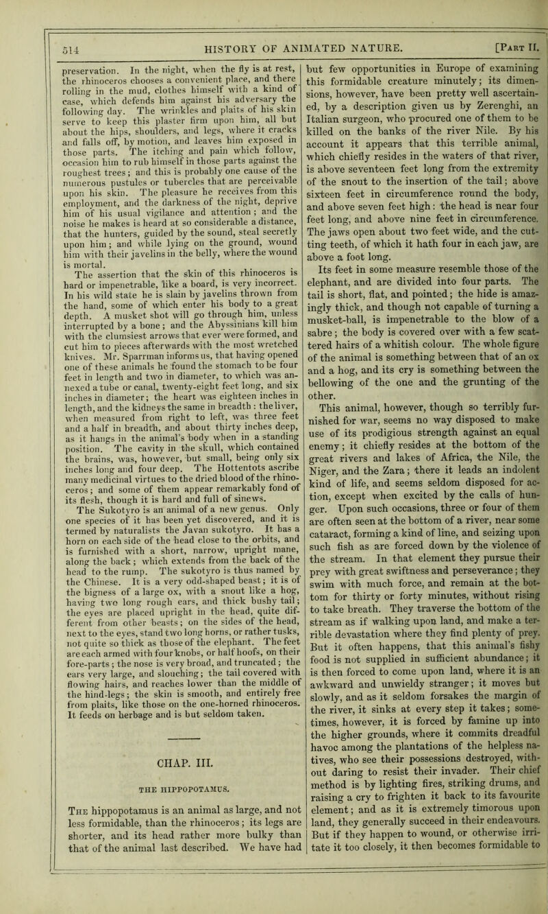 preservation. In the night, when the fly is at rest, the rhinoceros chooses a convenient place, and there rolling in the mud, clothes himself with a kind of case, which defends him against his adversary the following day. The wrinkles and plaits of his skin serve to keep this plaster firm upon him, all but about the hips, shoulders, and legs, where it cracks arid falls off, by motion, and leaves him exposed in those parts. The itching and pain which follow, occasion him to rub himself in those parts against the roughest trees ; and this is probably one cause of the upon his skin. The pleasure he receives from this employment, and the darkness of the night, deprive him of his usual vigilance and attention ; and the noise he makes is heard at so considerable a distance, that the hunters, guided by the sound, steal secretly upon him ; and while lying on the ground, wound him with their javelins in the belly, where the wound is mortal. The assertion that the skin of this rhirioceros is In his wild state he is slain by javelins thrown from the hand, some of which enter his body to a great depth. A musket shot will go through him, unless I interrupted by a bone ; and the Abyssinians kill him ' with the clumsiest arrows that ever were formed, and cut him to pieces afterwards with the most wretched knives. Mr. Sparrman informs us, that having opened one of these animals he found the stomach to be four feet in length and two in diameter, to which was an- nexed a tube or canal, twenty-eight feet long, and six inches in diameter; the heart was eighteen inches in length, and the kidneys the same in breadth : theliver, when measured from right to left, was three feet and a half in breadth, and about thirty inches deep, as it hangs in the animal’s body when in a standing position. The cavity in the skull, which contained the brains, was, however, but small, being only six inches long and four deep. The Hottentots ascribe manv medicinal virtues to the dried blood of the rhino- ceros ; and some of them appear remarkably fond of its flesh, though it is hard and full of sinews. The Sukotyro is an animal of a new genus. Only one species of it has been yet discovered, and it is termed by naturalists the Javan sukotyro. It has a horn on each side of the head close to the orbits, and is furnished with a short, narrow, upright mane, along the back ; which extends from the back of the head to the rump. The sukotyro is thus narned by the Chinese. It is a very odd-shaped beast; it is of the bigness of a large ox, with a snout like a hog, having two long rough ears, and thick bushy tail; the eyes are placed upright in the head, quite dif- i' ferent from other beasts; on the sides of the head, [ I next to the eyes, stand two long horns, or rather tusks, I not quite so thick as those of the elephant. The feet i are each armed with fourknobs, or half hoofs, on their fore-parts ; the nose is very broad, and truncated; the ears very large, and slouching; the tail covered with flowing hairs, and reaches lower than the middle of the hind-legs; the skin is smooth, and entirely free from plaits, like those on the one-horned rhinoceros. It feeds on herbage and is but seldom taken. CHAP. III. THE HIPPOPOTAMUS. The hippopotamus is an animal as large, and not less formidable, than the rhinoceros; its legs are shorter, and its head rather more bulky than that of the animal last described. We have had but few opportunities in Europe of examining this formidable creature minutely; its dimen- sions, however, have been pretty well ascertain- ed, by a description given us by Zerenghi, an Italian surgeon, who procured one of them to be i killed on the banks of the river Nile. By his ! account it appears that this terrible animal, ; which chiefly resides in the waters of that river, | is above seventeen feet long from the extremity i sixteen feet in circumference round the body, and above seven feet high: the head is near four feet long, and above nine feet in circumference. The jaws open about two feet wide, and the cut- ting teeth, of which it hath four in each jaw, are above a foot long. Its feet in some measure resemble those of the tail is short, flat, and pointed; the hide is amaz- ingly thick, and though not capable of turning a musket-ball, is impenetrable to the blow of a sabre ; the body is covered over with a few scat- tered hairs of a whitish colour. The whole figure of the animal is something between that of an ox and a hog, and its cry is something between the bellowing of the one and the grunting of the other. This animal, however, though so terribly fur- nished for war, seems no way disposed to make use of its prodigious strength against an equal enemy; it chiefly resides at the bottom of the great rivers and lakes of Africa, the Nile, the Niger, and the Zara; there it leads an indolent kind of life, and seems seldom disposed for ac- tion, except when excited by the calls of hun- ger. Upon such occasions, three or four of them are often seen at the bottom of a rivei-, near some cataract, forming a kind of line, and seizing upon such fish as are forced down by the violence of the stream. In that element they pursue their prey with great swiftness and perseverance; they swim with much force, and remain at the bot- tom for thirty or forty minutes, without rising to take breath. They traverse the bottom of the stream as if walking upon land, and make a ter- rible devastation where they find plenty of prey. But it often happens, that this animal's fishy food is not supplied in sufficient abundance; it is then forced to come upon land, where it is an awkward and unwieldy stranger; it moves but slowly, and as it seldom forsakes the margin of the river, it sinks at every step it takes; some- times, however, it is forced by famine up into the higher grounds, where it commits dreadful havoc among the plantations of the helpless na- tives, who see their possessions destroyed, with- out daring to resist their invader. Their chief method is by lighting fires, striking drums, and raising a cry to frighten it back to its favourite element; and as it is extremely timorous upon land, they generally succeed in their endeavours. But if they happen to wound, or otherwise irri- tate it too closely, it then becomes formidable to