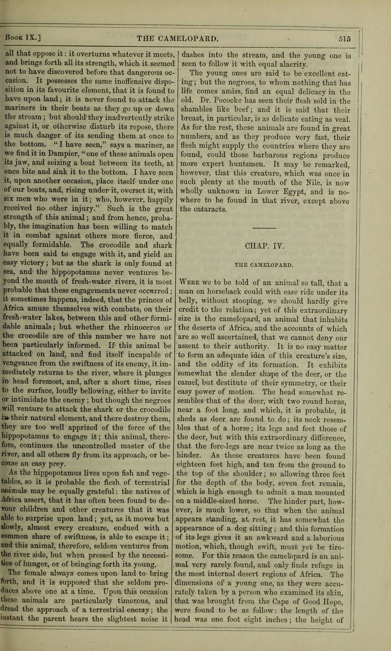 all that oppose it: it overturns whatever it meets, and brings forth all its strength, which it seemed not to have discovered before that dangerous oc- casion. It possesses the same inoffensive dispo- sition in its favourite element, that it is found to have upon land; it is never found to attack the mariners in their boats as they go up or down the stream; but should'they inadvertently strike against it, or otherwise disturb its repose, there is much danger of its sending them, at once to the bottom. “ I have seen,” says a mariner, as we find it in Dampier, “one of these animals open its jaw, and seizing a boat between its teeth, at once bite and sink it to the bottom. I have seen it, upon another occasion, place itself under one of our boats, and, rising under it, overset it, with six men who were in it; who, however, happily received no other injury.” Such is the great strength of this animal; and from hence, proba- bly, the imagination has been willing to match it in combat against others more fierce, and equally formidable. The crocodile and shark have been said to engage with it, and yield an easy victory; but as the shark is only found at sea, and the hippopotamus never ventures be- yond the mouth of fresh-water rivers, it is most probable that these engagements never occurred; it sometimes happens, indeed, that the princes of Africa amuse themselves with combats, on their fresh-water lakes, between this and other formi- dable animals; but whether the rhinoceros or the- crocodile are of this number we have not been particularly informed. If this animal be attacked on land, and find itself incapable of vengeance from the swiftness of its enemy, it im- mediately returns to the river, where it plunges in head foremost, and, after a short time, rises to the surface, loudly bellowing, either to invite or intimidate the enemy; but though the negroes will venture to attack the shark or the crocodile itk their natural element, and there destroy them, they are too well apprized of the force of the hippopotamus to engage it; this animal, there- fore, continues the uncontrolled master of the river, and all others fly from, its approach, or be- come an easy prey. As the hippopotamus lives upon fish and vege- tables, so it is probable the flesh of terrestrial aiiimals may be equally grateful: the natives of Africa assert, that it has often been found to de- vour children and other creatures that it was able to surprise upon land; yet, as it moves but slowly, almost every creature, endued with a common share of swiftness, is able to escape it; and this animal, therefore, seldom ventures from the river side, but when pressed by the necessi- ties of hunger, or of bringing forth its young. The female always comes upon land to bring forth, and it is supposed that she seldom pro- duces above one at a time. Upon this occasion tlicsc animals are particularly timorous, and dread the approach of a terrestrial eneiay; the instant the parent hears the slightest noise it I dashes into the stream, and the young one is ' I seen to follow it with equal alacrity. i The young ones are said to be excellent eat- ing ; but the negroes, to whom nothing that has life comes amiss, find an equal delicacy in the old. Dr. Pococke has seen their flesh sold in the shambles like beef; and it is said that their breast, in particular, is as delicate eating as veal. As for the rest, these animals are found in great numbers, and as they produce very fast, their flesh might supply the countries where they are found, could those barbarous regions produce more expert huntsmen. It may be remarked, however, that this creature, which was once in such plenty at the mouth of the Nile, is now wholly unknown in Lower Egypt, and is no- I where to be found in that river, except above I the cataracts. | CHAP. IV. THE CAMELOPAED. Were we to be told of an animal so tall, that a man on horseback could with ease ride under its belly, without stooping, we should hardly give credit to the relation; yet of this extraordinary size is the camelopard, an animal that inhabits the deserts of Africa, and the accounts of which are so well ascertained, that we cannot deny our assent to their authority. It is no easy matter to form an adequate idea of this creature’s size, and the oddity of its formation. It exhibits somewhat the slender shape of the deer, or the camel, but destitute of their symmetry, or their easy power of motion. The head somewhat re- sembles that of the deer, with two round horns, near a foot long, and which, it is probable, it sheds as deer, are found to do; its neck i-esem- bles that of a horse; its legs and feet those of the deer, but with this extraordinary difference, that the fore-legs are near twice as long as the hinder. As these creatures have been found eighteen feet high, and ten from the ground to the top of the shoulder; so allowing three feet for the depth of the body, seven feet remain, which is high enough to admit a man mounted on a middle-sized horse. The hinder part, how- ever, is much lower, so that when the animal appears standing, at. rest, it has somewhat the appearance of a dog sitting; and this formation of its legs gives it an awkward and a laborious motion, which, though swift, must yet be tire- some. For this reason the caraelbpard is an ani- | imal very rarely found, and only finds refuge in ; the most internal desert regions of Africa. The I dimensions of a young one, as they were accu- ! rately taken by a person who examined its skin, I that was brought from the Cape of Good Hope, j were found to be as follow; the length of the I head was one foot eight inches; the height of