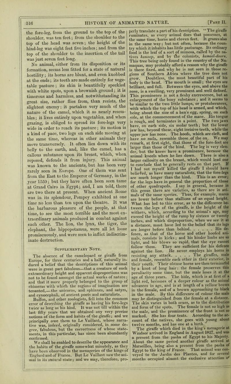 ! the fore-leg, from the ground to the top of the shoulder, was ten feet; from the shoulder to the ! top of the head was seven; the height of the ' hind-leg was eight feet five inches; and from the top of the shoulder to the insertion of the tail was just seven feet long. i No animal, either from its disposition or its I formation, seems less fitted for a state of natural hostility; its horns are blunt, and even knobbed ; at the ends; its teeth are made entirely for vege- table pasture ; its skin is beautifully speckled I with white spots, upon a brownish ground; it is timorous and harmless, and notwithstanding its great size, rather flies from, than resists, the slightest enemy; it partakes very much of the nature of the camel, which it so nearly resem- bles ; it lives entirely upon vegetables, and when grazing, is obliged to spread its fore-legs very wide in order to reach its pasture ; its motion is i a kind of pace, two legs on each side moving at the same time, whereas in other animals they move transversely. It often lies down with its belly to the earth, and, like the camel, has a callous substance upon its breast, which, when reposed, defends it from injury. This animal was known to the ancients, but has been very 1 rarely seen in Europe. One of them was sent I from the East to the Emperor of Germany, in the year 1559; but they have often been seen tame at Grand Cairo in Egypt; and, I am told, there are two there at present. When ancient Rome was in its splendour, Pompey exhibited at one time no less than ten upon the theatre. It was the barbarous pleasure of the people, at that I time, to see the most terrible and the most ex- ' traordinary animals produced in combat against ! each other. The lion, the lynx, the tiger, the ! elephant, the hippopotamus, were all let loose ! promiscuously, and were seen to inflict indiscrim- ' inate destruction. Supplementary Note. i The absence of the camelopard or giraffe from ; Europe, for three centuries and a half, naturally in- ; duced a belief that the descriptions of this animal ■ were in great part fabulous—that a creature of such I e.\traordinary height and apparent disproportions was I not to be found amongst the actual works of nature; and that it more properly belonged to the group of I chimeras with which the regions of imagination are j tenanted,—the unicorns, and sphinxes, and satyrs, and cynocephali, of ancient poets and naturalists. : Buffon, and other zoologists, fell into the common I error of describing the giraffe as having his fore-legs i twice as long as his hind. It was not till within the last fifty years that we obtained any very precise I notions of the form and habits of the giraffe; and we ; principally owe them to Le Vaillant, whose narra- tive was, indeed, originally considered, in some de- I gree, fabulous, but the correctness of whose state- ments, in this particular, has since been abundantly confirmed. We shall be enabled to describe the appearance and the habits of the giraffe somewhat minutely, as they have been ob.served in the menageries of the kings of England and of France. But Le Vaillant saw the ani- mal in its iratural state; and we may, therefore, pro- perly translate a part of his description. “ The giraffe ruminates, as every animal does that possesses, at the same time, horns and cloven feet. It grazes also in the same way; but not often, because the coun- try which it inhabits has little pasturage. Its ordinary food is the leaf of a sort of mimosa, called by the na- tives kanaap, and by tEe colonists, kameel-doorn. This tree being only found in the country of the Na- maquas, may probably afford a reason why the giraffe is there fixed, and why he is not seen in those re- gions of Southern Africa where the tree does not grow. Doubtless, the most beautiful part of his body is the head. The mouth is small; the eyes are brilliant, and full. Between the eyes, and above the nose, is a swelling, very prominent and well defined. This prominence is not a fleshy excrescence, but an enlargement of the bony substance ; and it seems to be similar to the two little lumps, or protuberances, with which the top of his head is armed, and which, being about the size of a hen’s egg, spring, on each side, at the commencement of the mane. His tongue is rough, and terminates in a point. The two jaws have, on each side, six molar teeth; but the lower jaw has, beyond these, eight incisive teeth, while the upper law has none. The hoofs, which are cleft, and have iio nails, resemble those, of the ox. We may remark, at first sight, that those of the fore-feet are larger than those of the hind. The leg is very slen- der, but the knees have a prominence, because the animal kneels when he lies down. There is also a larger callosity on the breast, w’hich would lead one to conclude that he generally rests on that part. If I had not myself killed the giraffe I should have believed, as have many naturalists, that the fore-legs are much longer than the hind. This is an error; for the legs have in general the proportion of those of other quadrupeds. I say in general, because in this genus there are varieties, as there are in ani- mals of the same species. Thus, for example, mares are lower before than stallions of an equal height. What has led to this error, as to the difference be- tween the legs of the giraffe, is the height of the withers, which, according to the animal’s age, may exceed the height of the rump by sixteen or twenty inches, and which disproportion, when we see it at a distance, must have led to the belief that its legs are longer before than behind His de- fence, as that of the horse and other hoofed ani- mals, consists in kicks ; and his hinder limbs are so light, and his blows so rapid, that the eye cannot follow them. They are sufficient for his defence against the lion. He never employs his horns in resisting any attack The giraffes, male and female, resemble each other in their exterior, in their youth. Their obtuse horns are then terminated by a knot of long hair: the female preserves this peculiarity some time, but the male loses it at the age of three years. The hide, which is at first of a light red, becomes of a deeper colour as the animal advances in age, and is at length of a yellow brown in the female, and of a brown approaching to black in the male. By this difference of colour the male may be distinguished ft'om the female at a distance. The skin varies in both sexes, as to the distribution and form of the spots. The female is not so high as the male, and the prominence of the front is not so marked. She has four teats. According to the ac- count of the natives, she goes with young about twelve months, and has one at a birth.” The giraffe which died in the king’s menagerie at Windsor arrived in England in August 1827, and was a present from the pasha of Egypt to his Majesty. About the same period another giraffe arrived at Marseilles, being also a present from the pasha of Egypt to the king of France. That animal was con- veyed to the Jardin des Plantes, and for several months occupied almost the exclusive attention