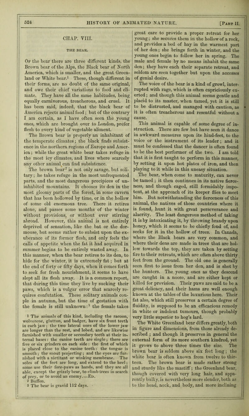 CHAP. VIII. THE BE.1R. Of the hear there are three ditferent kinds, the Brown bear of the Alps, the Black bear of North America, which is smaller, and the great Green- land or White hear.'^ These, though different in their forms, are no doubt of the same original, and owe their chief variations to food and cli- mate. They have aU the same habitudes, being equally carnivorous, treacherous, and cruel. It has been said, indeed, that the black bear of America rejects animal food; but of the contrary I am certain, as I have often seen the young ones, which are brought over to London, prefer flesh to every kind of vegetable aliment. The Brown bear is properly an inhabitant of the temperate climates; the black finds subsist- ence in the northern regions of Europe and Amer- ica ; while the great white bear takes refuge in the most icy climates, and lives where scarcely any other animal can find subsistence. The brown bear- is not only savage, but soli- tary ; he takes refuge in the most unfrequented parts, and the most dangerous precipices of un- inhabited mountains. It chooses its den in the most gloomy parts of the forest, in some cavern that has been hollowed by time, or in the hollow of some old enormous tree. There it retires alone, and passes some months of the winter without provisions, or without ever stirring abroad. However, this animal is not entirely deprived of sensation, like the bat or the dor- mouse, but seems rather to subsist upon the ex- uberance of its former flesh, and only feels the calls of appetite when the fat it had acquired in summer begins to be entirely wasted away. In this manner, when the bear retires to its den, to hide for the winter, it is extremely fat; but at the end of forty or fifty days, when it comes forth to seek for fresh nourishment, it seems to have slept all its flesh away. It is a common report, that during this time they live by sucking their paws, which is a vulgar error that scarcely re- quires confutation. These solitary animals cou- ple in autumn, but the time of gestation with the female is stiU unknown; ^ the female takes 1 The animals of this kind, including the racoon, wolverene, glutton, and badger, have six front teeth in each jaw; the two lateral ones of the lower jaw are longer than the rest, and lobed, and are likewise furnished with smaller or secondary teeth at their in- ternal bases: the canine teeth are single; there are five or six grinders on each side : the first of which is placed close to the canine teeth; the tongue is smooth ; the snout projecting; and the eyes are fur- nished with a nictitant or winking membrane. The soles of the feet are long, and extend to the heel; some use their fore-paws as hands, and they are all able, except the grizzly bear, to climb trees in search of prev, or to avoid an enemy Ed. 2 Buffon. 3 T'he bear is gravid 112 days. great care to provide a proper retreat for her young; she secures them in the hollow of a rock, and provides a bed of hay in the warmest part of her den; she brings forth in winter, and the young ones begin to foUow her in spring. The male and female by no means inhabit the same den; they have each their separate retreat, and seldom are seen together but upon the accesses of genial desire. The voice of the bear is a kind of growl, inter- rupted with rage, which is often capriciously ex- erted ; and though this animal seems gentle and placid to its master, when tamed, yet it is still to be distrusted, and managed with caution, as it is often treacherous and resentful without a cause. This animal is capable of some degree of in- struction. There are few but have seen it dance in awkward measures upon its hind-feet, to the voice or the instrument of its leader; and it must be confessed that the dancer is often found to be the best performer of the two. I am told that it is first taught to perform in this manner, by setting it upon hot plates of iron, and then playing to it while in this uneasy situation. The bear, when come to maturity, can never be tamed ; it then continues in its native fierce- ness, and though caged, still formidably impo- tent, at the approach of its keeper flies to meet him. But notwithstanding the fierceness of this animal, the natives of those countries where it is found, hunt it with great perseverance and alacrity. The least dangerous method of taking it is by intoxicating it, by throwing brandy upon honey, which it seems to be chiefly fond of, and seeks for it in the hollow of trees. In Canada, where the Black bears are very common, and where their dens are made in trees that are hol- low towards the top, they are taken by setting fire to their retreats, which are often above thirty feet from the ground. The old one is generally seen first to issue from her den, and is shot by the hunters. The young ones as they descend are caught in a noose, and are either kept or killed for provision. Their paws are said to be a great delicacy, and their hams are well enough known at the tables of the luxurious here. Their fat also, which still preserves a certain degree of fluidity, is supposed to be an efficacious remedy in white or indolent tumours, though probably very little superior to hog’s lard. The White Greenland bear differs greatly, both in figure and dimensions, from those already de- scribed ; and though it preserves in general the external form of its more southern kindred, yet it grows to above three times the size. The brown bear is seldom above six feet long; the white bear is often known from twelve to thir- teen. The brown bear is made rather strong and sturdy like the mastiff; the Greenland bear, though covered with very long hair, and appa- rently bulky, is nevertheless more slender, both as to the head, neck, and body, and more inclining
