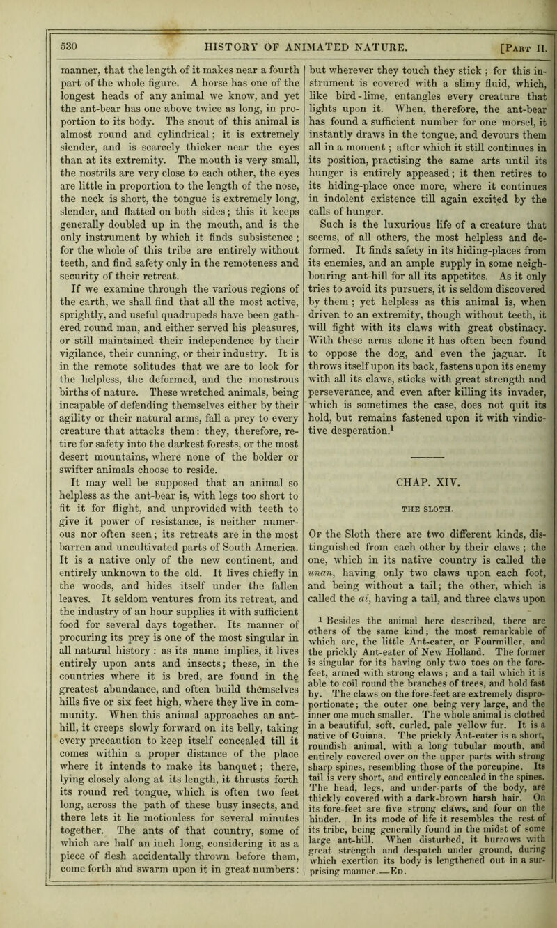 —-1 530 HISTORY OF ANIMATED NATURE. [Part II. manner, that the length of it makes near a fourth part of the whole figure. A horse has one of the longest heads of any animal we know, and yet the ant-bear has one above twice as long, in pro- portion to its body. The snout of this animal is almost round and cylindrical; it is extremely slender, and is scarcely thicker near the eyes than at its extremity. The mouth is very small, the nostrils are very close to each other, the eyes are little in proportion to the length of the nose, the neck is short, the tongue is extremely long, slender, and flatted on both sides; this it keeps generally doubled up in the mouth, and is the only instrument by which it finds subsistence ; for the whole of this tribe are entirely without teeth, and find safety only in the remoteness and security of their retreat. If we examine through the various regions of the earth, we shall find that all the most active, sprightly, and useful quadrupeds have been gath- ered round man, and either served his pleasures, or still maintained their independence by their vigilance, their cunning, or their industry. It is in the remote solitudes that we are to look for the helpless, the deformed, and the monstrous births of nature. These wretched animals, being incapable of defending themselves either by their agility or their natural arms, fall a prey to every creature that attacks them: they, therefore, re- tire for safety into the darkest forests, or the most desert mountains, where none of the bolder or swifter animals choose to reside. It may well be supposed that an animal so helpless as the ant-bear is, with legs too short to fit it for flight, and unprovided with teeth to give it power of resistance, is neither numer- ous nor often seen; its retreats are in the most barren and uncultivated parts of South America. It is a native only of the new continent, and entirely unknown to the old. It lives chiefly in the woods, and hides itself under the fallen leaves. It seldom ventures from its retreat, and the industry of an hour supplies it with suflScient food for several days together. Its manner of procuring its prey is one of the most singular in all natural history : as its name implies, it lives entirely upon ants and insects; these, in the countries where it is bred, are found in the greatest abundance, and often build themselves hills five or six feet high, where they live in com- munity. When this animal approaches an ant- hill, it creeps slowly forward on its belly, taking every precaution to keep itself concealed till it comes within a proper distance of the place where it intends to make its banquet; there, lying closely along at its length, it thrusts forth its round red tongue, which is often two feet long, across the path of these busy insects, and there lets it lie motionless for several minutes together. The ants of that country, some of which are half an inch long, considering it as a piece of flesh accidentally thrown before them, come forth and swarm upon it in great numbers: but wherever they touch they stick ; for this in- strument is covered with a slimy fluid, which, like bird-lime, entangles every creature that lights upon it. When, therefore, the ant-bear has found a sufficient number for one morsel, it instantly draws in the tongue, and devours them all in a moment; after which it still continues in its position, practising the same arts until its hunger is entirely appeased; it then retires to its hiding-place once more, where it continues in indolent existence till again excited by the calls of hunger. Such is the luxurious life of a creature that seems, of all others, the most helpless and de- formed. It finds safety in its hiding-places from its enemies, and an ample supply in some neigh- bouring ant-hill for all its appetites. As it only tries to avoid its pursuers, it is seldom discovered by them ; yet helpless as this animal is, when driven to an extremity, though without teeth, it will fight with its claws with great obstinacy. With these arms alone it has often been found to oppose the dog, and even the jaguar. It throws itself upon its back, fastens upon its enemy with all its claws, sticks with great strength and perseverance, and even after killing its invader, which is sometimes the case, does not quit its hold, but remains fastened upon it with vindic- tive desperation.^ CHAP. XIV. THE SLOTH. Of the Sloth there are two different kinds, dis- tinguished from each other by their claws ; the one, which in its native country is called the unan, having only two claws upon each foot, and being without a tail; the other, which is called the at, having a tail, and three claws upon 1 Besides the animal here described, there are others of the same kind; the most remarkable of which are, the little Ant-eater, or Fourmiller, and the prickly Ant-eater of New Holland. The former is singular for its having only two toes on the fore- feet, armed with strong claws; and a tail which it is able to coil round the branches of trees, and hold fast by. The claws on the fore-feet are extremely dispro- portionate ; the outer one being very large, and the inner one much smaller. The whole animal is clothed in a beautiful, soft, curled, pale yellow fur. It is a native of Guiana. The prickly Ant-eater is a short, roundish animal, with a long tubular mouth, and entirely covered over on the upper parts with strong sharp spines, resembling those of the porcupine. Its tail is very short, and entirely concealed in the spines. The head, legs, and under-parts of the body, are thickly covered with a dark-brown harsh hair. On its fore-feet are five strong claws, and four on the hinder. In its mode of life it resembles the rest of its tribe, being generally found in the midst of some large ant-hill. When disturbed, it burrows with great strength and despatch under ground, during which exertion its body is lengthened out in a sur- prising manner Ed.
