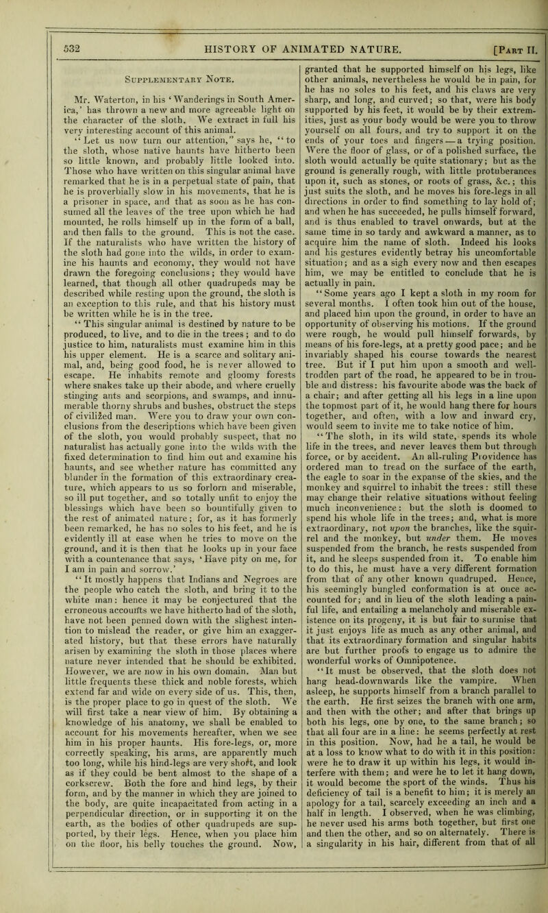 Supplementary Note. Mr. Watertoii, in his ‘ Wanderings in South Amer- ica,’ has thrown a new and more agreeable light on the character of the sloth. We extract in full his very interesting account of this animal. “Let us now turn our attention,” says he, “to the sloth, whose native haunts have hitherto been so little known, and probably little looked into. Those who have written on this singular asiimal have remarked that he is in a perpetual state of pain, that he is proverbially slow in his movements, that he is a prisoner in space, ami that as soon as he has con- sumed all the leaves of the tree upon which he had mounted, he rolls himself up in the form of a ball, and then falls to the ground. This is not the case. If the naturalists who have written the history of the sloth had gone into the wilds, in order to exam- ine his haunts and economy, they would not have drawn the foregoing conclusions; they would have learned, that though all other quadrupeds may be described while resting upon the ground, the sloth is an exception to this rule, and that his history must be written while he is in the tree. “ This singular animal is destined by nature to be produced, to live, and to die in the trees; and to do justice to him, naturalists must examine him in this his upper element. He is a scarce and solitary ani- mal, and, being good food, he is never allowed to escape. He inhabits remote and gloomy forests where snakes take up their abode, and where cruelly stinging ants and scorpions, and swamps, and innu- merable thorny shrubs and bushes, obstruct the steps of civilized man. Were you to draw your own con- clusions from the descriptions which have been given of the sloth, you would probably suspect, that no naturalist has actually gone iiito the wilds with the fixed determination to find him out and examine his haunts, and see whether nature has committed any blunder in the formation of this extraordinary crea- ture, which appears to us so forlorn and miserable, so ill put together, and so totally unfit to enjoy the blessings which have been so bountifully given to the rest of animated nature ; for, as it has formerly been remarked, he has no soles to his feet, and he is evidently ill at ease when he tries to move on the ground, and it is then that he looks up in your face with a countenance that says, ‘ Have pity on me, for I am in pain and sorrow.’ “It mostly happens that Indians and Negroes are the people who catch the sloth, and bring it to the white man : hence it may be conjectured that the erroneous accourfts we have hitherto had of the sloth, have not been penned down with the slighest inten- tion to mislead the reader, or give him an exagger- ated history, but that these errors have naturally arisen by examining the sloth in those places where nature never intended that he should be exhibited. However, we are now in his own domain. Man but little frequents these thick and noble forests, which extend far and wide on every side of us. This, then, is the proper place to go in quest of the sloth. We will first take a near view of him. By obtaining a knowledge of his anatomy, we shall be enabled to account for his movements hereafter, when we see him in his proper haunts. His fore-legs, or, more correctly speaking, his arms, are apparently much too long, while his hind-legs are very shoft, and look as if they could be bent almost to the shape of a corkscrew. Both the fore and hind legs, by their form, and by the manner in which they are joined to the body, are quite incapacitated from acting in a perpendicular direction, or in supporting it on the earth, as the bodies of other quad) upeds are sup- ported, by their legs. Hence, when you place him on the floor, his belly touches the ground. Now, granted that he supported himself on his legs, like other animals, nevertheless he would be in pain, for he has no soles to his feet, and his claws are very sharp, and long, and curved; so that, were his body supported by his feet, it would be by their extrem- ities, just as your body would be were you to throw yourself on all fours, and try to support it on the ends of your toes and fingers — a trying position. Were the floor of glass, or of a polished surface, the sloth would actually be quite stationary; but as the ground is generally rough, with little protuberances upon it, such as stones, or roots of grass, &c.; this just suits the sloth, and he moves his fore-legs in all directions in order to find something to lay hold of; and when he has succeeded, he pulls himself forward, and is thus enabled to travel onwards, but at the same time in so tardy and awkward a manner, as to acquire him the name of sloth. Indeed his looks and his gestures evidently betray his uncomfortable situation; and as a sigh every now and then escapes him, we may be entitled to conclude that he is actually in pain. “Some years ago I kept a sloth in my room for several months. I often took him out of the house, and placed him upon the ground, in order to have an opportunity of observing his motions. If the ground were rough, he would pull himself forwards, by means of his fore-legs, at a pretty good pace; and be invariably shaped his course towards the nearest tree. But if I put him upon a smooth and well- trodden part of the road, he appeared to be in trou- ble and distress: his favourite abode was the back of a chair; and after getting all his legs in a line upon the topmost part of it, he would hang there for hours together, and often, with a low and inward cry, would seem to invite me to take notice of him. “The sloth, in its wild state, spends its whole life in the trees, and never leaves them but through force, or by accident. An all-ruling Providence has ordered man to tread on the surface of the earth, the eagle to soar in the expanse of the skies, and the monkey and squirrel to inhabit the trees : still these may change their relative situations without feeling much inconvenience : but the sloth is doomed to spend his whole life in the trees; and, what is more extraordinary, not upon the branches, like the squir- rel and the monkey, but under them. He moves suspended from the branch, he rests suspended from it, and he sleeps suspended from it. To enable him to do this, he must have a very different formation from that of any other known quadruped. Hence, his seemingly bungled conformation is at once ac- counted for; and in lieu of the sloth leading a pain- ful life, and entailing a melancholy and miserable ex- istence on its progeny, it is but fair to surmise that it just enjoys life as much as any other animal, and that its extraordinary formation and singular habits are but further proofs to engage us to admire the wonderful works of Omnipotence. “It must be observed, that the sloth does not hang head-downwards like the vampire. When asleep, he supports himself from a branch parallel to the earth. He first seizes the branch with one arm, and then with the other; and after that brings up both his legs, one by one, to the same branch; so that all four are in a line: he seems perfectly at re.»t in this position. Now, had be a tail, he would be at a loss to know what to do with it in this position: were he to draw it up within his legs, it would in- terfere with them; and were he to let it hang down, it would become the sport of the winds. Thus his deficiency of tail is a benefit to him; it is merely an apology for a tail, scarcely exceeding an inch and a half in length. I observed, when he was climbing, he never used his arms both together, but first one and then the other, and so on alternately. There is a singularity in his hair, different from that of all