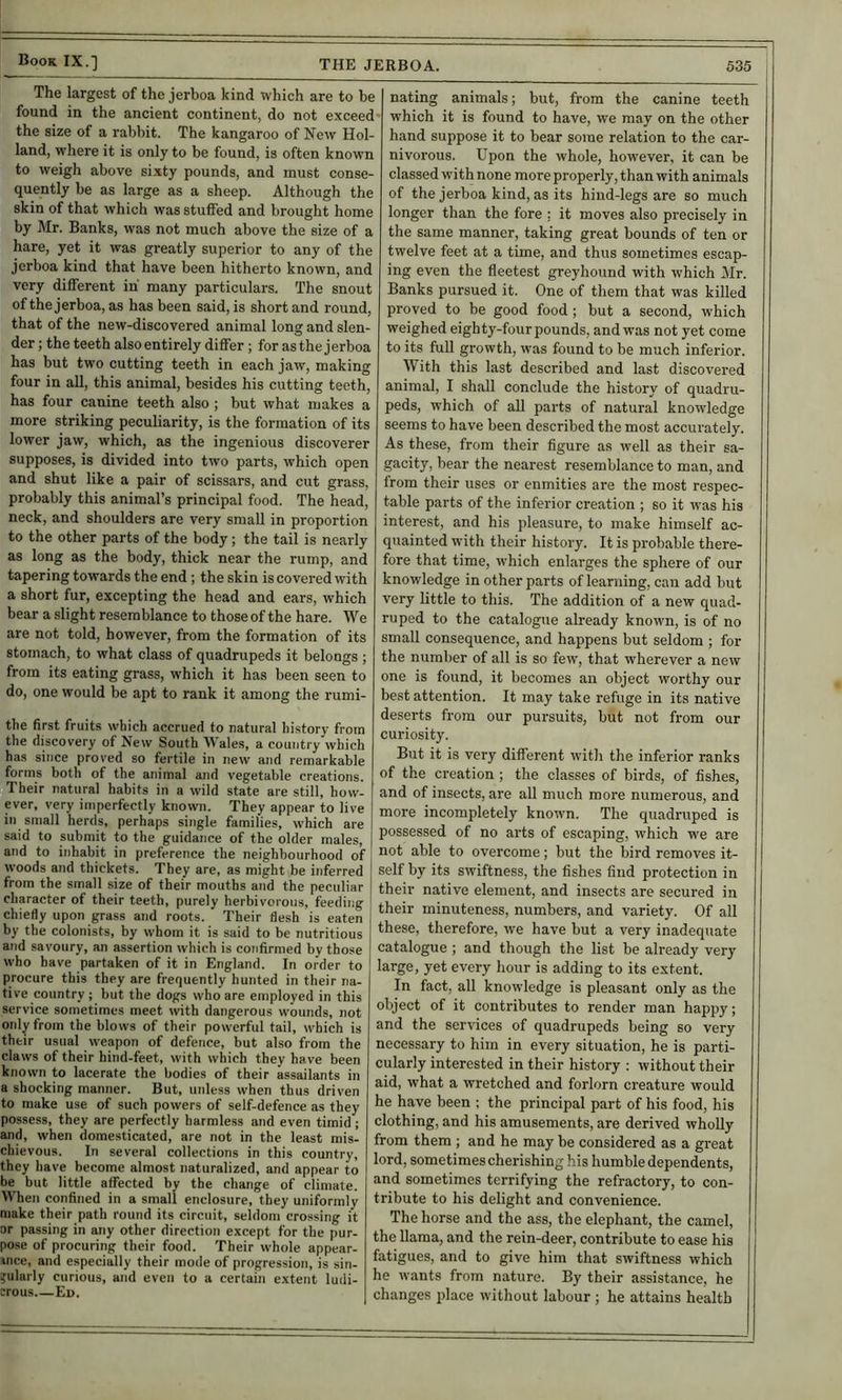 The largest of the jerboa kind which are to be found in the ancient continent, do not exceed- the size of a rabbit. The kangaroo of New Hol- land, where it is only to be found, is often known to weigh above sixty pounds, and must conse- quently be as large as a sheep. Although the skin of that which was stufied and brought home by Mr. Banks, was not much above the size of a hare, yet it was greatly superior to any of the jerboa kind that have been hitherto known, and very different iu many particulars. The snout of the jerboa, as has been said, is short and round, that of the new-discovered animal long and slen- der ; the teeth also entirely differ; for as the j erboa has but two cutting teeth in each jaw, making four in aU, this animal, besides his cutting teeth, has four canine teeth also ; but what makes a more striking peculiarity, is the formation of its lower jaw, which, as the ingenious discoverer supposes, is divided into two parts, which open and shut like a pair of scissars, and cut grass, probably this animal’s principal food. The head, neck, and shoulders are very small in proportion to the other parts of the body; the tail is nearly as long as the body, thick near the rump, and tapering towards the end ; the skin is covered with a short fur, excepting the head and ears, which bear a slight resemblance to thoseof the hare. We are not told, however, from the formation of its stomach, to what class of quadrupeds it belongs ; from its eating grass, which it has been seen to do, one would be apt to rank it among the rumi- the first fruits which accrued to natural history from the discovery of New South Wales, a country which has since proved so fertile in new and remarkable forms both of the animal and vegetable creations. Their natural habits in a wild state are still, how- ever, very imperfectly known. They appear to live in small herds, perhaps single families, which are said to submit to the guidance of the older znales, and to inhabit in preference the neighbourhood of woods and thickets. They are, as might be inferred from the small size of their mouths and the peculiar character of their teeth, purely herbivorous, feeding chiefly upon grass and roots. Their flesh is eaten by the colonists, by whom it is said to be nutritious and savoury, an assertion which is confirmed by those who have partaken of it in England. In order to procure this they are frequently hunted in their na- tive country ; but the dogs who are employed in this service sometimes meet with dangerous wounds, not only from the blows of their powerful tail, which is their usual weapon of defence, but also from the claws of their hind-feet, with which they have been known to lacerate the bodies of their assailants in a shocking manner. But, uidess when thus driven to make use of such powers of self-defence as they possess, they are perfectly harmless and even timid; and, when domesticated, are not in the least mis- chievous. In several collections in this country, they have become almost naturalized, and appear to be but little affected by the change of climate. When confined in a small enclosure, they uniformly make their path round its circuit, seldom crossing it or passing in any other direction except for the pur- pose of procuring their food. Their whole appear- ince, and especially their mode of progression, is sin- gularly curious, and even to a certain extent ludi- crous Ed. Dating animals; but, from the canine teeth which it is found to have, we may on the other hand suppose it to bear some relation to the car- nivorous. Upon the whole, however, it can be classed with none more properly, than with animals of the jerboa kind, as its hind-legs are so much longer than the fore : it moves also precisely in the same manner, taking great bounds of ten or twelve feet at a time, and thus sometimes escap- ing even the fleetest greyhound with which Mr. Banks pursued it. One of them that was killed proved to be good food; but a second, which weighed eighty-four pounds, and was not yet come to its full growth, was found to be much inferior. With this last described and last discovered animal, I shall conclude the history of quadru- peds, which of all parts of natural knowledge seems to have been described the most accui’ately. As these, from their figure as well as their sa- gacity, bear the nearest resemblance to man, and from their uses or enmities are the most respec- table parts of the inferior creation ; so it was his interest, and his pleasure, to make himself ac- quainted with their history. It is probable there- fore that time, which enlarges the sphere of our knowledge in other parts of learning, can add but very little to this. The addition of a new quad- ruped to the catalogue already known, is of no small consequence, and happens but seldom ; for the number of all is so few, that wherever a new one is found, it becomes an object worthy our best attention. It may take refuge in its native deserts from our pursuits, but not from our curiosity. But it is very different with the inferior ranks of the creation ; the classes of birds, of fishes, and of insects, are all much more numerous, and more incompletely known. The quadruped is possessed of no arts of escaping, which we are not able to overcome; but the bird removes it- self by its swiftness, the fishes find protection in their native element, and insects are secured in their minuteness, numbers, and variety. Of all these, therefore, we have but a very inadequate catalogue ; and though the list be already very large, yet every hour is adding to its extent. In fact, all knowledge is pleasant only as the object of it contributes to render man happy; and the services of quadrupeds being so very necessary to him in every situation, he is parti- cularly interested in their history ; without their aid, what a wretched and forlorn creature would he have been ; the principal part of his food, his clothing, and his amusements, are derived whoUy from them ; and he may be considered as a great lord, sometimes cherishing his humble dependents, and sometimes terrifying the refractory, to con- tribute to his delight and convenience. The horse and the ass, the elephant, the camel, the llama, and the rein-deer, contribute to ease his fatigues, and to give him that swiftness which he wants from nature. By their assistance, he changes place without labour; he attains health