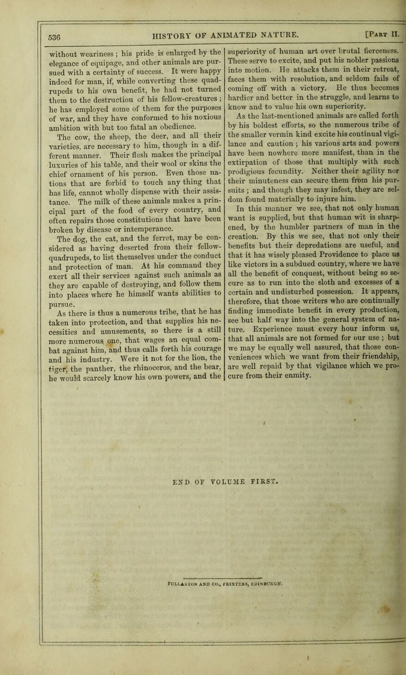 without weai'iness ; his pride is enlarged by the elegance of equipage, and other animals are pur- sued with a certainty of success. It were happy indeed for man, if, while converting these quad- rupeds to his own benefit, he had not turned them to the destruction of his feUow-creatures ; he has employed some of them for the purposes of war, and they have conformed to his noxious ambition with but too fatal an obedience. The cow, the sheep, the deer, and all their varieties, are necessary to him, though in a dif- ferent manner. Their flesh makes the principal luxuries of his table, and their wool or skins the chief ornament of his person. Even those na- tions that are forbid to touch any thing that has life, cannot wholly dispense with their assis- tance. The milk of these animals makes a prin- cipal part of the food of every country, and often repairs those constitutions that have been broken by disease or intemperance. The dog, the cat, and the ferret, may be con- sidered as having deserted from their fellow- quadrupeds, to list themselves under the conduct and protection of man. At his command they exert all their services against such animals as they are capable of destroying, and follow them into places where he himself wants abilities to pursue. As there is thus a numerous tribe, that he has taken into protection, and that suppbes his ne- cessities and amusements, so there is a still more numerous^ one, that wages an equal com- bat against him, and thus calls forth his courage and his industry. Were it not for the lion, the t'gerj the panther, the rhinoceros, and the bear, he would scarcely know his own powers, and the superiority of human art over brutal fierceness. These serve to excite, and put his nobler passions into motion. He attacks them in their retreat, faces them with resolution, and seldom fails of coming ofif with a victory. He thus becomes hardier and better in the struggle, and learns to know and to value his own superiority. As the last-mentioned animals are called forth by his boldest efforts, so the numerous tribe of the smaller vermin kind excite his continual vigi- lance and caution ; his various arts and powers have been nowhere more manifest, than in the extirpation of those that multiply with such prodigious fecundity. Neither their agility nor their minuteness can secure them from his pur- suits ; and though they may infest, they are sel- dom found materially to injure him. In this manner we see, that not only human want is supplied, but that human wit is sharp- ened, by the humbler partners of man in the creation. By this we see, that not only their benefits but their depredations are useful, and that it has wisely pleased Providence to place us hke victors in a subdued country, where we have all the benefit of conquest, without being so se- cure as to run into the sloth and excesses of a certain and undisturbed possession. It appears, therefore, that those writers who are continually finding immediate benefit in every production, see but half way into the general system of na- ture. Experience must every hour inform us, that all animals are not formed for our use ; but we may be equally well assured, that those con- veniences which we want from their friendship, are well repaid by that vigilance which we pro- cure from their enmity. END OF VOLUME FIRST. yULLAUlON AND CO*, fBINTERS, EDINBOUOH. I