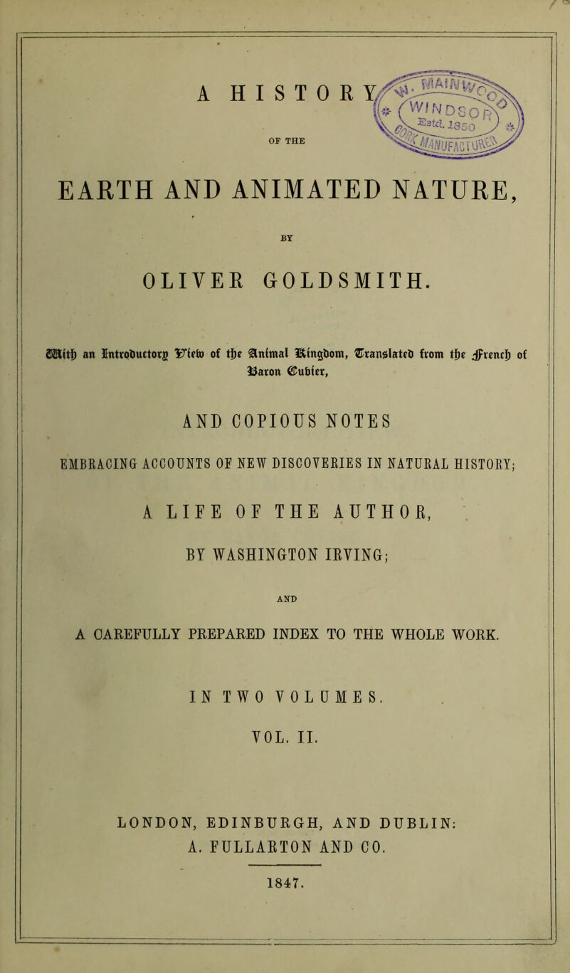 EARTH AND ANIMATED NATURE, OLIVER GOLDSMITH. SStttI) an Introfcuctorg Uieto of tl)e Animal lEUngfcom, ^Translate!) from tf)c jprencl) of 33aron ©ubfcr, AND COPIOUS NOTES EMBRACING ACCOUNTS OF NEW DISCOVERIES IN NATURAL HISTORY; A LIFE OF THE AUTHOR, BY WASHINGTON IRVING; AND A CAREFULLY PREPARED INDEX TO THE WHOLE WORK. IN TWO VOLUMES. VOL. II. LONDON, EDINBURGH, AND DUBLIN: A. FULLARTON AND CO. 1847.