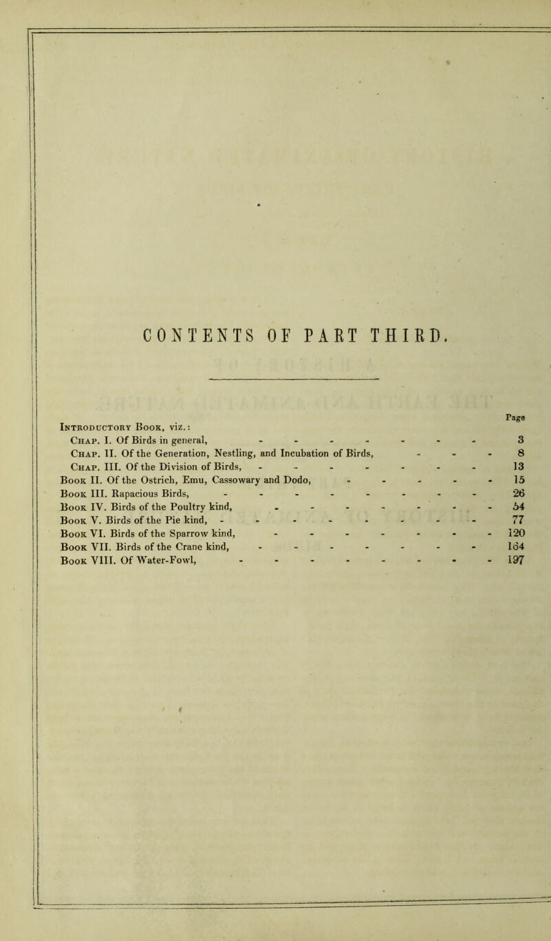 CONTENTS OF PART THIRD. Introductory Book, viz.: Chap. I. Of Birds in general, - Chap. II. Of the Generation, Nestling, and Incubation of Birds, Chap. III. Of the Division of Birds, - Book II. Of the Ostrich, Emu, Cassowary and Dodo, Book III. Rapacious Birds, ..... Book IV. Birds of the Poultry kind, . - - Book V. Birds of the Pie kind, ..... Book VI. Birds of the Sparrow kind, ... Book VII. Birds of the Crane kind, .... Book VIII. Of Water-Fowl, .... Tags 3 8 13 15 26 64 77 120 164 197