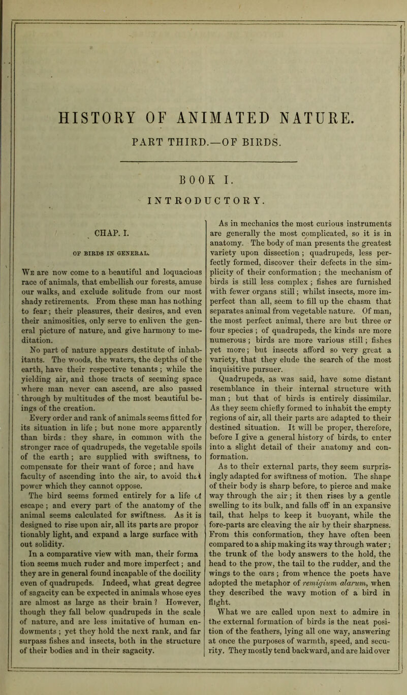 HISTORY OF ANIMATED NATURE PART THIRD.—OF BIRDS. BOOK I. INTRODUCTORY. CHAP. I. OP BIRDS IN GENERAL. We are now come to a beautiful and loquacious race of animals, that embellish our forests, amuse our walks, and exclude solitude from our most shady retirements. From these man has nothing to fear; their pleasures, their desires, and even their animosities, only serve to enliven the gen- eral picture of nature, and give harmony to me- ditation. No part of nature appears destitute of inhab- itants. The woods, the waters, the depths of the earth, have their respective tenants ; while the yielding air, and those tracts of seeming space where man never can ascend, are also passed through by multitudes of the most beautiful be- ings of the creation. Every order and rank of animals seems fitted for its situation in life ; but none more apparently than birds: they share, in common with the stronger race of quadrupeds, the vegetable spoils of the earth ; are supplied with swiftness, to compensate for their want of force; and have faculty of ascending into the air, to avoid tint power which they cannot oppose. The bird seems formed entirely for a life ol escape ; and every part of the anatomy of the animal seems calculated for swiftness. As it is designed to rise upon air, all its parts are propor tionably light, and expand a large surface with out solidity. In a comparative view with man, their forma tion seems much ruder and more imperfect; and they are in general found incapable of the docility even of quadrupeds. Indeed, what great degree of sagacity can be expected in animals whose eyes are almost as large as their brain ? However, though they fall below quadrupeds in the scale of nature, and are less imitative of human en- dowments ; yet they hold the next rank, and far surpass fishes and insects, both in the structure of their bodies and in their sagacity. As in mechanics the most curious instruments are generally the most complicated, so it is in anatomy. The body of man presents the greatest variety upon dissection ; quadrupeds, less per- fectly formed, discover their defects in the sim- plicity of their conformation; the mechanism of birds is still less complex ; fishes are furnished with fewer organs still; whilst insects, more im- perfect than all, seem to fill up the chasm that separates animal from vegetable nature. Of man, the most perfect animal, there are but three or four species ; of quadrupeds, the kinds are more numerous ; birds are more various still; fishes yet more; but insects afford so very great a variety, that they elude the search of the most inquisitive pursuer. Quadrupeds, as was said, have some distant resemblance in their internal structure with man ; but that of birds is entirely dissimilar. As they seem chiefly formed to inhabit the empty regions of air, all their parts are adapted to their destined situation. It will be proper, therefore, before I give a general history of birds, to enter into a slight detail of their anatomy and con- formation. As to their external parts, they seem surpris- ingly adapted for swiftness of motion. The shape of their body is sharp before, to pierce and make way through the air; it then rises by a gentle swelling to its bulk, and falls off in an expansive tail, that helps to keep it buoyant, while the fore-parts are cleaving the air by their sharpness. From this conformation, they have often been compared to a ship making its way through water; the trunk of the body answers to the hold, the head to the prow, the tail to the rudder, and the wings to the oars ; from whence the poets have adopted the metaphor of remigium alarum, when they described the wavy motion of a bird in flight. What we are called upon next to admire in the external formation of birds is the neat posi- tion of the feathers, lying all one way, answering at once the purposes of warmth, speed, and secu- rity. They mostly tend backward, and are laid over