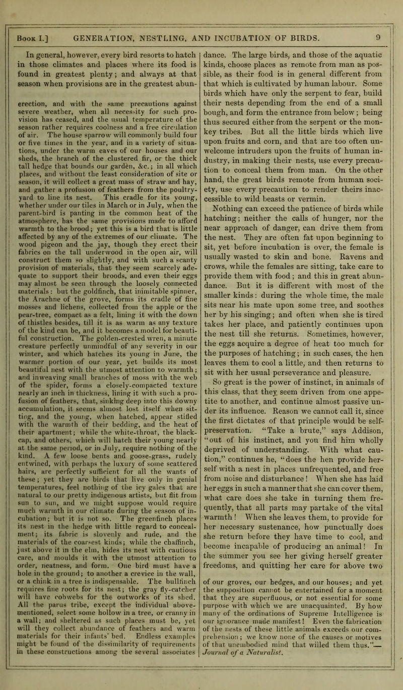 In general, however, every bird resorts to hatch in those climates and places where its food is found in greatest plenty; and always at that season when provisions are in the greatest abun- erection, and with the same precautions against severe weather, when all neces>ity for such pro- vision has ceased, and the usual temperature of the season rather requires coolness and a free circulation of air. The house sparrow will commonly build four or five times in the year, and in a variety of situa- tions, under the warm eaves of our houses and our sheds, the branch of the clustered fir, or the thick tall hedge that bounds our garden, &c.; in all which places, and without the least consideration of site or season, it will collect a great mass of straw and hay, and gather a profusion of feathers from the poultry- yard to line its nest. This cradle for its young, whether under our tiles in March or in July, when the parent-bird is panting in the common heat of the atmosphere, has the same provisions made to afford warmth to the brood; yet this is a bird that is little affected by any of the extremes of our climate. The wood pigeon and the jay, though they erect their I fabrics on the tall underwood in the open air, will construct them so slightly, and with such a scanty provision of materials, that they seem scarcely ade- quate to support their broods, and even their eggs may almost be seen through the loosely connected materials : but the goldfinch, that inimitable spinner, the Arachne of the grove, forms its cradle of fine mosses and lichens, collected from the apple or the pear-tree, compact as a felt, lining it with the down of thistles besides, till it is as warm as any texture of the kind can be, and it becomes a model for beauti- ful construction. The golden-crested wren, a minute creature perfectly unmindful of any severity in our winter, and which hatches its young in June, the warmer portion of our year, yet builds its most beautiful nest with the utmost attention to warmth; and inweaving small branches of moss with the web of the spider, forms a closely-compacted texture nearly an inch in thickness, lining it with such a pro- fusion of feathers, that, sinking deep into this downy accumulation, it seems almost lost itself when sit- ting, and the young, when hatched, appear stifled with the warmth of their bedding, and the heat of their apartment; while the white-throat, the black- cap, and others, which will hatch their young nearly | at the same period, or in July, require nothing of the kind. A few loose bents and goose-grass, rudely entwined, with perhaps the luxury of some scattered hairs, are perfectly sufficient for all the wants of these; yet they are birds that live only in genial temperatures, feel nothing of the icy gales that are natural to our pretty indigenous artists, but flit from sun to sun, and we might suppose would require much warmth in our climate during the season of in- cubation; but it is not so. The greenfinch places its nest in the hedge with little regard to conceal- ment ; its fabric is slovenly and rude, and the materials of the coarsest kinds; while the chaffinch, just above it in the elm, hides its nest with cautious care, and moulds it vvith the utmost attention to order, neatness, and form. One bird must have a hole in the ground; to another a crevice in the wall, or a chink in a tree is indispensable. The bullfinch requires fine roots for its nest; the gray fly-catcher will have cobwebs for the outworks of its shed. All the parus tribe, except the individual above- mentioned, select some hollow in a tree, or cranny in a wall; and sheltered as such places must be, yet will they collect abundance of feathers and warm materials for their infants’ bed. Endless examples might be found of the dissimilarity of requirements in these constructions among the several associates dance. The large birds, and those of the aquatic kinds, choose places as remote from man as pos- sible, as their food is in general different from that which is cultivated by human labour. Some birds which have only the serpent to fear, build their nests depending from the end of a small bough, and form the entrance from below; being thus secured either from the serpent or the mon- key tribes. But all the little birds which live upon fruits and corn, and that are too often un- welcome intruders upon the fruits of human in- dustry, in making their nests, use every precau- tion to conceal them from man. On the other hand, the great birds remote from human soci- ety, use every precaution to render theirs inac- cessible to wild beasts or vermin. Nothing can exceed the patience of birds while hatching; neither the calls of hunger, nor the near approach of danger, can drive them from the nest. They are often fat upon beginning to sit, yet before incubation is over, the female is usually wasted to skin and bone. Ravens and crows, while the females are sitting, take care to provide them with food; and this in great abun- dance. But it is different with most of the smaller kinds; during the whole time, the male sits near his mate upon some tree, and soothes her by his singing; and often when she is tired takes her place, and patiently continues upon the nest till she returns. Sometimes, however, the eggs acquire a degree of heat too much for the purposes of hatching; in such cases, the hen leaves them to cool a little, and then returns to sit with her usual perseverance and pleasure. So great is the power of instinct, in animals of this class, that they seem driven from one appe- tite to another, and continue almost passive un- der its influence. Reason we cannot call it, since the first dictates of that principle would be self- preservation. “Take a brute,” says Addison, “out of his instinct, and you find him wholly deprived of understanding. With what cau- tion,” continues he, “ does the hen provide her- self with a nest in places unfrequented, and free from noise and disturbance! When she has laid her eggs in such a manner that she can cover them, what care does she take in turning them fre- quently, that all parts may partake of the vital warmth ! When she leaves them, to provide for her necessary sustenance, how punctually does she return before they have time to cool, and become incapable of producing an animal! In the summer you see her giving herself greater freedoms, and quitting her care for above two of our groves, our hedges, and our houses; and yet the supposition cannot be entertained for a moment that they are superfluous, or not essential for some purpose with which we are unacquainted. By how many of the ordinations of Supreme Intelligence is our ignorance made manifest! Even the fabrication of the nests of these little animals exceeds our com- prehension ; we know none of the causes or motives of that unembodied mind that willed them thus.” Journal of a Naturalist.