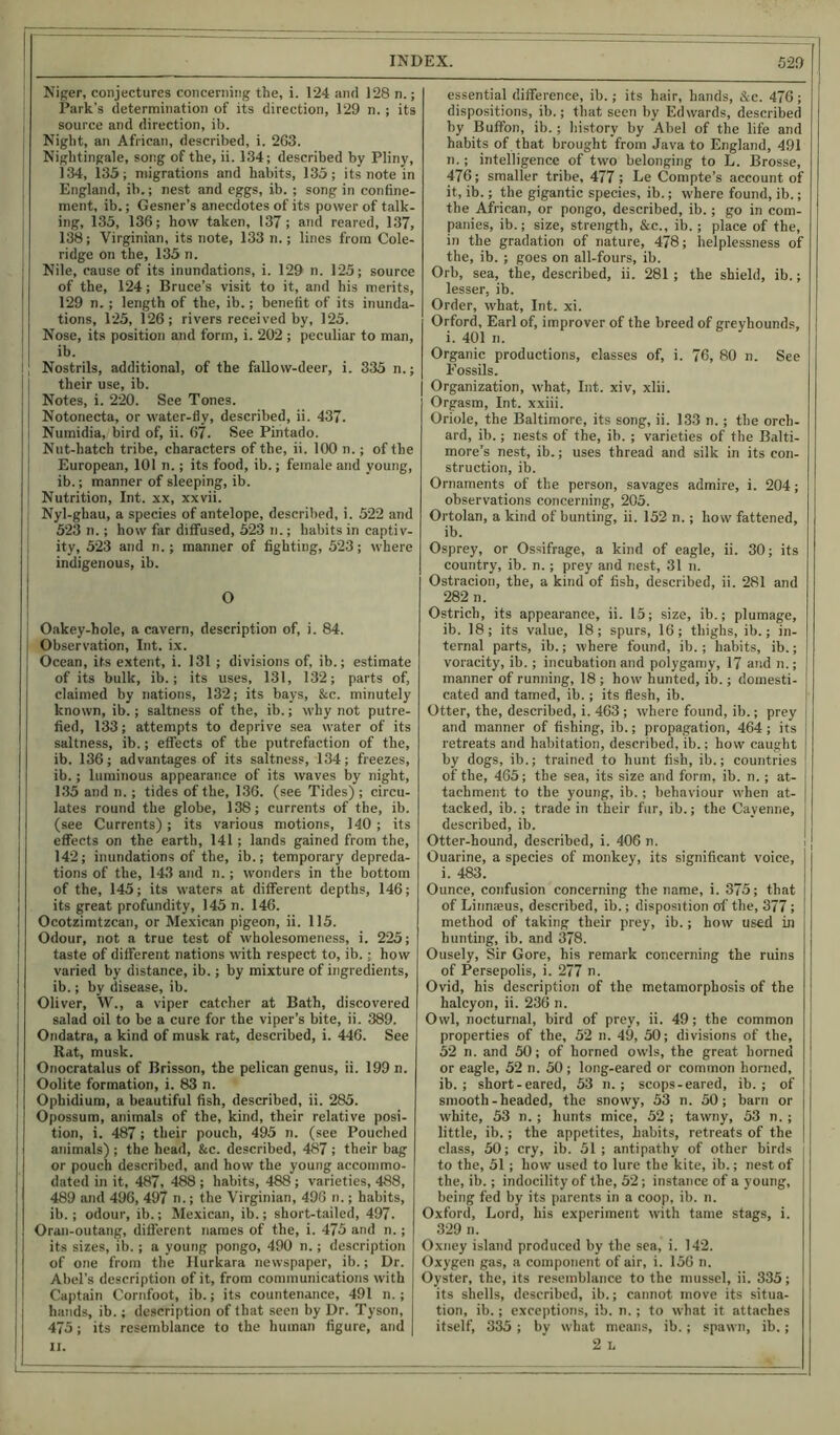 Niger, conjectures concerning the, i. 124 and 128 n.; Park’s determination of its direction, 129 n. ; its source and direction, ib. Night, an African, described, i. 263. Nightingale, song of the, ii. 134; described by Pliny, 134, 135; migrations and habits, 135; its note in England, ib.; nest and eggs, ib. ; song in confine- ment, ib.; Gesner’s anecdotes of its power of talk- ing, 135, 136; how taken, 137; and reared, 137, 138; Virginian, its note, 133 n.; lines from Cole- ridge on the, 135 n. Nile, cause of its inundations, i. 129 n. 125; source of the, 124; Bruce’s visit to it, and his merits, 129 n.; length of the, ib.; benefit of its inunda- tions, 125, 126; rivers received by, 125. Nose, its position and form, i. 202 ; peculiar to man, ib. Nostrils, additional, of the fallow-deer, i. 335 n.; their use, ib. Notes, i. 220. See Tones. Notonecta, or water-fly, described, ii. 437. Numidia, bird of, ii. 67. See Pintado. Nut-hatch tribe, characters of the, ii. 100 n.; of the European, 101 n.; its food, ib.; female and young, ib.; manner of sleeping, ib. Nutrition, Int. xx, xxvii. Nyl-ghau, a species of antelope, described, i. 522 and 523 n.; how far diffused, 523 n.; habits in captiv- ity, 523 and n.; manner of fighting, 523; where indigenous, ib. O Oakey-hole, a cavern, description of, i. 84. Observation, Int. ix. Ocean, its extent, i. 131 ; divisions of, ib.; estimate of its bulk, ib.; its uses, 131, 132; parts of, claimed by nations, 132; its bays, &c. minutely known, ib.; saltness of the, ib.; why not putre- fied, 133; attempts to deprive sea water of its saltness, ib.; effects of the putrefaction of the, ib. 136; advantages of its saltness, 134; freezes, ib.; luminous appearance of its waves by night, 135 and n.; tides of the, 136. (see Tides) ; circu- lates round the globe, 138; currents of the, ib. (see Currents) ; its various motions, 140 ; its effects on the earth, 141; lands gained from the, 142; inundations of the, ib.; temporary depreda- tions of the, 143 and n.; wonders in the bottom of the, 145; its waters at different depths, 146; its great profundity, 145 n. 146. Ocotzimtzcan, or Mexican pigeon, ii. 115. Odour, not a true test of wholesomeness, i. 225; taste of different nations with respect to, ib.; how varied by distance, ib.; by mixture of ingredients, ib.; by disease, ib. Oliver, W., a viper catcher at Bath, discovered salad oil to be a cure for the viper’s bite, ii. 389. Ondatra, a kind of musk rat, described, i. 446. See Rat, musk. Onocratalus of Brisson, the pelican genus, ii. 199 n. Oolite formation, i. 83 n. Opliidium, a beautiful fish, described, ii. 285. Opossum, animals of the, kind, their relative posi- tion, i. 487 ; their pouch, 495 n. (see Pouched animals) ; the head, &c. described, 487 ; their bag or pouch described, and how the young accommo- dated in it, 487, 488 ; habits, 488 ; varieties, 488, 489 and 496, 497 n.; the Virginian, 496 n.; habits, ib.; odour, ib.; Mexican, ib.; short-tailed, 497. Oran-outang, different names of the, i. 475 and n.; its sizes, ib.; a young pongo, 490 n.; description of one from the Hurkara newspaper, ib.; Dr. Abel’s description of it, from communications with Captain Cornfoot, ib.; its countenance, 491 n.; hands, ib.; description of that seen by Dr. Tyson, 475; its resemblance to the human figure, and II. essential difference, ib.; its hair, hands, Ac. 476; dispositions, ib.; that seen by Edwards, described by Buffon, ib.; history by Abel of the life and habits of that brought from Java to England, 491 n.; intelligence of two belonging to L. Brosse, 476; smaller tribe, 477; Le Compte’s account of it, ib.; the gigantic species, ib.; where found, ib.; the African, or pongo, described, ib.; go in com- panies, ib.; size, strength, &c., ib.; place of the, in the gradation of nature, 478; helplessness of the, ib. ; goes on all-fours, ib. Orb, sea, the, described, ii. 281 ; the shield, ib.; lesser, ib. Order, what, Int. xi. Orford, Earl of, improver of the breed of greyhounds, i. 401 n. Organic productions, classes of, i. 76, 80 n. See Fossils. Organization, what, Int. xiv, xlii. Orgasm, Int. xxiii. Oriole, the Baltimore, its song, ii. 133 n.; the orch- ard, ib.; nests of the, ib. ; varieties of the Balti- more’s nest, ib.; uses thread and silk in its con- struction, ib. Ornaments of the person, savages admire, i. 204; observations concerning, 205. Ortolan, a kind of bunting, ii. 152 n.; how fattened, ib. Osprey, or Ossifrage, a kind of eagle, ii. 30; its country, ib. n.; prey and nest, 31 n. Ostracion, the, a kind of fish, described, ii. 281 and 282 n. Ostrich, its appearance, ii. 15; size, ib.; plumage, ib. 18; its value, 18; spurs, 16; thighs, ib.; in- ternal parts, ib.; where found, ib. ; habits, ib.; voracity, ib.; incubation and polygamy, 17 and n.; manner of running, 18 ; how hunted, ib.; domesti- cated and tamed, ib.; its flesh, ib. Otter, the, described, i. 463 ; where found, ib.; prey and manner of fishing, ib.; propagation, 464; its retreats and habitation, described, ib.; how caught by dogs, ib.; trained to hunt fish, ib.; countries of the, 465; the sea, its size and form, ib. n. ; at- tachment to the young, ib.; behaviour when at- tacked, ib.; trade in their fur, ib.; the Cayenne, described, ib. Otter-hound, described, i. 406 n. Ouarine, a species of monkey, its significant voice, i. 483. Ounce, confusion concerning the name, i. 375; that of Linnaeus, described, ib.; disposition of the, 377; method of taking their prey, ib.; how used in hunting, ib. and 378. Ousely, Sir Gore, his remark concerning the ruins of Persepolis, i. 277 n. Ovid, his description of the metamorphosis of the halcyon, ii. 236 n. Owl, nocturnal, bird of prey, ii. 49; the common properties of the, 52 n. 49, 50; divisions of the, 52 n. and 50; of horned owls, the great horned or eagle, 52 n. 50; long-eared or common horned, ib.; short-eared, 53 n.; scops-eared, ib. ; of smooth-headed, the snowy, 53 n. 50; barn or white, 53 n.; hunts mice, 52 ; tawny, 53 n.; little, ib.; the appetites, habits, retreats of the class, 50; cry, ib. 51 ; antipathy of other birds to the, 51 ; how used to lure the kite, ib.; nest of the, ib.; indocility of the, 52; instance of a young, being fed by its parents in a coop, ib. n. Oxford, Lord, his experiment with tame stags, i. 329 n. Oxney island produced by the sea, i. 142. Oxygen gas, a component of air, i. 156 n. Oyster, the, its resemblance to the mussel, ii. 335; its shells, described, ib.; cannot move its situa- tion, ib.; exceptions, ib. n.; to what it attaches itself, 335; by what means, ib.; spawn, ib.;
