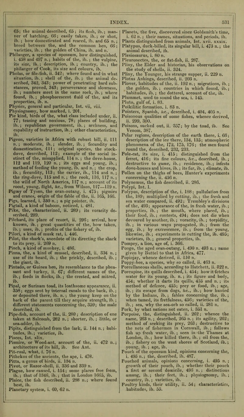 65; tlie animal described, 65; its flesh, ib.; man- ner of batching, 66; easily taken, ib.; or shot, ib. ; how domesticated and reared, ib. and 65 n.; breed between the, and the common hen, 66; varieties, ib. ; the golden of China, ib. and n. Philanger, a species of opossum, how distinguished, i. 458 and 497 n.; habits of the, ib. ; the vulpine, its size, ib.; description, ib.; country, ib.; the philanger cf Cook, its size and colours, ib. Pholas, or file-fish, ii. 342; where found and in what situation, ib. ; shell of the, ib. ; the animal de- scribed, 342, 343; power of penetrating hard sub- stances, proved, 343; perseverance and slowness, ib.; numbers meet in the same rock, ib.; where found, ib.; phosphorescent fluid of the, and its properties, ib. n. Physics, general and particular, Int. vii, viii. Physiognomy, how marked, i. 201. Pie kind, birds of the, what class included under, ii. 77; teasing and noxious, 78; places of building, ib.; republican government, ib. ; archness, and capability of instruction, ib.; other characteristics, ib. Pigeon, varieties in Africa with robust bill, ii. Ill n. ; moderate, ib. ; slender, ib. ; fecundity and domestication, 111; original species, the stock- dove, described, 112; example of the social in- stinct of the, misapplied, 114 n.; the dove-house, 112 and 119, 120 n. ; its eggs and young, ib.; method of feeding the young, ib. and n.; the crop, ib.; fecundity, M3; the carrier, ib., 114 and n.; the ring-dove, 115 and n.; the rook, 116, 117 n.; the wild of North America, 117 n.; account of its roost, young, flight, &c., from Wilson, 117—119 n. Pigmy of Tyson, the oran-outang. i. 475; pigmies and cranes, origin of the fable of the, ii. 165, 166. Pigs, learned, i. 350 n.; a pig pointer, ib. Pigtail, a kind of baboon, noticed, i. 481. Pike, the, characterized, ii. 289; its voracity de- scribed, 299. Pilchard, its place of resort, ii. 296; arrival, how known, ib.; great quantities of the, how taken, ib.; uses, ib.; profits of the fishery of, ib. Pilori, a kind of musk rat, i. 446. Pilot, the shark’s, anecdote of its directing the shark to its prey, ii. 269 n. Pinch, a kind of monkey, i. 486. Pinna, the, a kind of mussel, described, ii. 334 n.; use of its beard, ib.; the prickly, described, ib.; the giant, ib. Pintado, or Guinea hen, its resemblance to the phea- sant and turkey, ii. 67; different names of the, ib.; feeds in flocks, ib.; the crested, and mitred, ib. Pipal, or Surinam toad, its loathsome appearance, ii. 358; eggs sent by internal canals to the back, ib.; or deposited there, ib. n.; the young keep on the back of the parent till they acquire strength, ib.; different statements concerning the, 359; the male described, ib. Pipe-fish, account of the, ii. 280 ; description of one taken at Sal comb, 282 n.; shorter, ib. ; little, or sea-adder, ib. Pipits, distinguished from the lark, ii. 144 n.; habi- tudes, ib.; varieties, ib. Pisces, Int. xlix. Pismire, or Wood-ant, account of the, ii. 47'2 n.; architecture of its hill, ib. See Ant. Pit-coal, what, i. 76 n. Pithekos of the ancients, the ape, i. 478. Pitta, a genus of birds, ii. 134 n. Pivot, or Razor-shell, ii. 336 and 339 n. Plague, how caused, i. 154; some places free from, ib.; that of 1346, ib.; that in London 1665, ib. Plaice, the fish described, ii. 288 n.; where found best, ib. Planetary system, i. 60, 62 n. Planets, the five, discovered since Goldsmith’s time, i. 62 n.; their names, situations, and periods, ib. Plants distinguished from animals, Int. xvii. xxxix. Platypus, duck-billed, its singular bill, i. 473 n.; the animal described, ib. Plesiosaurus, i. 80 n. Pleuronectes, the, or flat-fish, ii. 287- Pliny, the Elder and historian, his observations on the study of shells, ii. 324. Pliny, the Younger, his strange supper, ii. 229 n. Plotus Anhinga, described, ii. 203 n. Plover, habitudes of the, ii. 192 n.; migrations, ib.; the golden, ib.; countries in which found, ib.; habitudes, ib.; the dotterel, account of the, ib. Plummet, used to sound the sea, i. 145. Pluto, gulf of, i. 83. Poikilitic formation, i. 83 n. Pointers, Spanish, &c., described, i. 404, 405 n. Poisonous qualities of some fishes, whence derived, ii. 299, 300. Poisons, sucked out, ii. 357; by the toad, ib. See Venom, 387. Polar regions, description of the earth there, L 66; description of the ice there, 134, 135; atmospheric phenomena of the, 172, 175, 176; the men found round the, described, 232, 233. Pole-cat, its size, i. 415 ; distinguished from the ferret, 416; its fine colours, &c., described, ib.; destructive to game, ib.; residence, ib.; infests dove-houses and hives, ib.; its fur, ib.; elimate, ib. Pollen on the thighs of bees, Hunter’s experiments concerning the, ii. 456 n. Polynemus, the fish described, ii. 286. Polypi, Int. 1. Polypus, description of the, i. 188; pullulation from the, 189; multiplied by cutting, ib.; the fresh and sea water compared, ii. 492; Trembley’s divisions of the, 493; appearance of the, in fresh water, ib.; properties, ib. ; the mouth, where placed, ib.; their food, ib.; contests, 494; does not die when devoured by another, ib.; voracity, ib.; torpidity, ib.; in various ways propagated, ib.; from the egg, ib.; by excrescence, ib.; from the young, likewise, ib.; experiments in cutting the, ib. 495; varieties, ib.; general properties, ib. Pompey, a lion, age of, i. 366. Pongo, the aged oran-outang, i. 490 n. 493 n.; name ! given by Buttel to that in Africa, 477. Popinjay, whence derived, ii. 110 n. Poppy-bee, a species, why so called, ii. 463 n. Porcellaneous shells, according to Hatchett, ii. 322 n. Porcupine, its quills described, i. 454; how it fetches water for its young, ib. n.; its figure and body, 454; whether it darts its quills, 455 and n. ; its method of defence, 455; prey or food, ib.; age, ib.; its escape from dogs, tec., ib.; how hunted by the Indians, ib.; fables concerning the, ib.; when tamed, its fretfulness, 456; varieties of the, ib.; sea, why the sea-orb so called, ii. 281 n. Pork, by what nations not eaten, i. 351 n. Porpoise, the, distinguished, ii. 262; whence the name, 263 n.; described, 265 n.; its agility, 262; method of seeking its prey, 263; destructive to the nets of fishermen in Cornwall, ib.; follows fish up fresh water, ib.; seen in the Thames at London, ib.; how killed there, ib.; oil from the, ib.; fishery on the west shores of Scotland, ib.; young, ib.; age, ib. Pouch of the opossum kind, opinions concerning the, i. 495 n.; the, described, ib. 487. Pouched animals, opinions concerning, i. 495 n. ; growth of their pouch, ib.; whether their pouch a first or second domicile, 496 n. ; distinctions among, ib.; their feet, ib.; physiognomy, ib.; | country, ib.; varieties, ib. Poultry kinds, their utility, ii. 54; characteristics, habitudes, ib. 55.