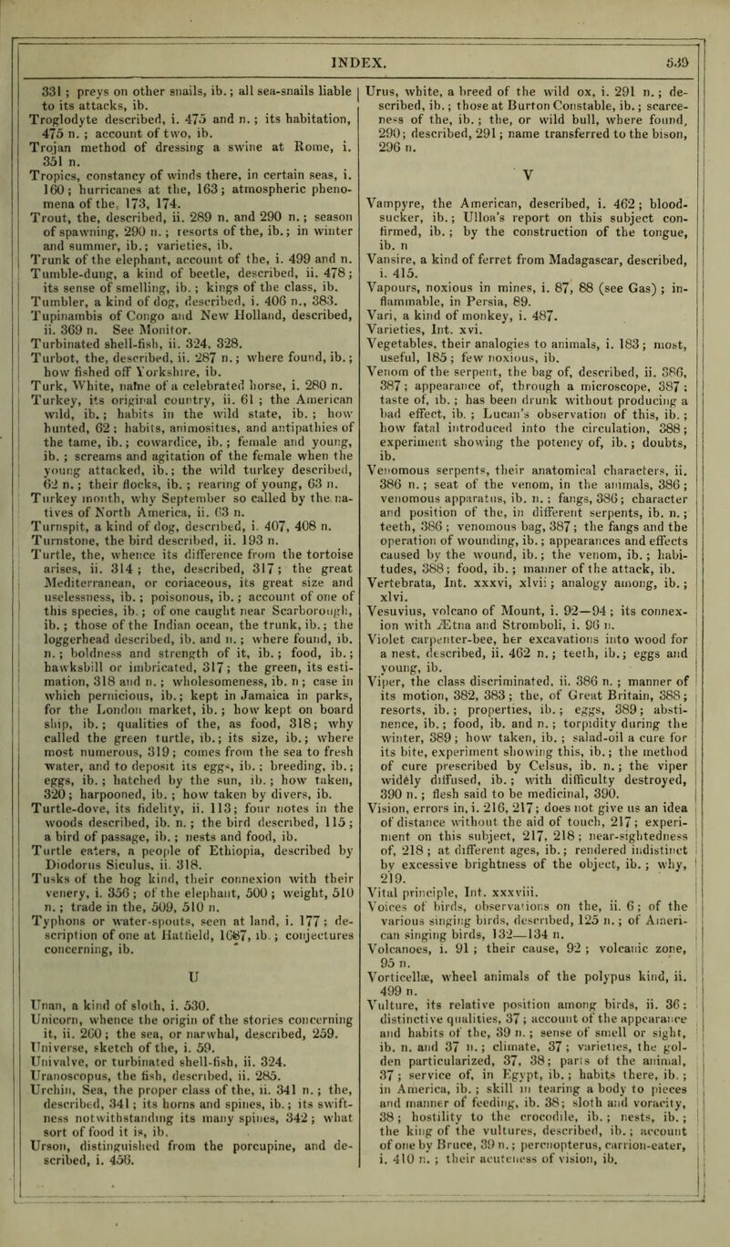 331 ; preys on other snails, ib.; all sea-snails liable to its attacks, ib. Troglodyte described, i. 475 and n.; its habitation, 475 n. ; account of two, ib. Trojan method of dressing a swine at Rome, i. 351 n. Tropics, constancy of winds there, in certain seas, i. 160; hurricanes at the, 163; atmospheric pheno- mena of the, 173, 174. Trout, the, described, ii. 289 n. and 290 n.; season of spawning, 290 n.; resorts of the, ib.; in winter and summer, ib.; varieties, ib. Trunk of the elephant, account of (he, i. 499 and n. Tumble-dung, a kind of beetle, described, ii. 478; its sense of smelling, ib. ; kings of the class, ib. Tumbler, a kind of dog, described, i. 406 n., 383. Tupinambis of Congo and New Holland, described, ii. 369 n. See Monitor. Turbinated shell-fish, ii. 324, 328. Turbot, the, described, ii. 287 n.; where found, ib.; how fished off Yorkshire, ib. Turk, White, natne of a celebrated horse, i. 280 n. Turkey, its original country, ii. 61 ; the American wild, ib.; habits in the wild state, ib. ; how hunted, 62; habits, animosities, and antipathies of the tame, ib.; cowardice, ib.; female and young, ib. ; screams and agitation of the female when the young attacked, ib.; the wild turkey described, 62 n.; their docks, ib. ; rearing of young, 63 n. Turkey month, why September so called by the. na- tives of North America, ii. 63 n. Turnspit, a kind of dog, described, i. 407, 408 n. Turnstone, the bird described, ii. 193 n. Turtle, the, whence its difference from the tortoise arises, ii. 314 ; the, described, 317; the great Mediterranean, or coriaceous, its great size and uselessness, ib.; poisonous, ib.; account of one of this species, ib.; of one caught near Scarborough, ib.; those of the Indian ocean, the trunk, ib.; the loggerhead described, ib. and n.; where found, ib. n.; boldness and strength of it, ib.; food, ib.; hawksbill or imbricated, 317; the green, its esti- mation, 318 and n.; wholesomeness, ib. n ; case in which pernicious, ib.; kept in Jamaica in parks, for the London market, ib.; how kept on board ship, ib.; qualities of the, as food, 318; why called the green turtle, ib.; its size, ib.; where most numerous, 319; comes from the sea to fresh water, and to deposit its eggs ib.; breeding, ib.; eggs, ib. ; hatched by the sun, ib.; how taken, 320; harpooned, ib. ; how taken by divers, ib. Turtle-dove, its fidelity, ii. 113; four notes in the woods described, ib. n. ; the bird described, 115; a bird of passage, ib.; nests and food, ib. Turtle eaters, a people of Ethiopia, described by Diodorus Siculus, ii. 318. Tusks of the hog kind, their connexion with their venery, i. 356; of the elephant, 500; weight, 510 n.; trade in the, 509, 510 n. Typhous or water-spouts, seen at land, i. 177 ; de- scription of one at Hatfield, 1C87, ib.; conjectures concerning, ib. U ITnan, a kind of sloth, i. 530. Unicorn, whence the origin of the stories concerning it, ii. 260; the sea, or narwhal, described, 259. Universe, sketch of the, i. 59. Univalve, or turbinated shell-fish, ii. 324. Uranoscopus, the fish, described, ii. 285. Urchin, Sea, the proper class of the, ii. 341 n. ; the, described, 341; its horns and spines, ib.; its swift- ness notwithstanding its many spines, 342 ; what sort of food it is, ib. Urson, distinguished from the porcupine, and de- scribed, i. 456. Urns, white, a breed of the wild ox, i. 291 n.; de- scribed, ib.; those at Burton Constable, ib.; scarce- ness of the, ib. ; the, or wild bull, where found, 290; described, 291; name transferred to the bison, 296 n. V Vampyre, the American, described, i. 462 ; blood- sucker, ib.; Ulloa’s report on this subject con- firmed, ib.; by the construction of the tongue, ib. n Vansire, a kind of ferret from Madagascar, described, i. 415. Vapours, noxious in mines, i. 87, 88 (see Gas) ; in- flammable, in Persia, 89. Vari, a kind of monkey, i. 487. Varieties, Int. xvi. Vegetables, their analogies to animals, i. 183; most, useful, 185 ; few noxious, ib. Venom of the serpent, the bag of, described, ii. 386, 387 ; appearance of, through a microscope, 387 : taste of, ib.; has been drunk without producing a bad effect, ib. ; Lucan’s observation of this, ib. ; liow fatal introduced into the circulation, 388; experiment showing the potency of, ib.; doubts, ib. Venomous serpents, their anatomical characters, ii. 386 n.; seat of the venom, in the animals, 386; venomous apparatus, ib. n.; fangs, 386; character and position of the, in different serpents, ib. n.; teeth, 386 ; venomous bag, 387; the fangs and the operation of wounding, ib.; appearances and effects caused by the wound, ib.; the venom, ib.; habi- tudes, 388; food, ib.; manner of the attack, ib. Vertebrata, Int. xxxvi, xlvii; analogy among, ib.; xlvi. Vesuvius, volcano of Mount, i. 92—94; its connex- ion with TEtna and Stromboli, i. 86 n. Violet carpenter-bee, her excavations into wood for a nest, described, ii. 462 n.; teeth, ib.; eggs and young, ib. Viper, the class discriminated, ii. 386 n. ; manner of its motion, 382, 383; the, of Great Britain, 388; resorts, ib.; properties, ib.; eggs, 389; absti- nence, ib.; food, ib. and n.; torpidity during the | winter, 389 ; how taken, ib.; salad-oil a cure for its bite, experiment showing this, ib.; the method of cure prescribed by Celsus, ib. n.; the viper widely diffused, ib.; with difficulty destroyed, 390 n.; flesh said to be medicinal, 390. Vision, errors in, i. 216, 217; does not give us an idea of distance without the aid of touch, 217; experi- ment on this subject, 217, 218; near-sightedness of, 218 ; at different ages, ib.; rendered indistinct by excessive brightness of the object, ib.; why, 1 219. Vital principle, Int. xxxviii. Y'oices of birds, observations on the, ii. 6; of the i various singing birds, described, 125 n.; of Ameri- can singing birds, 132—134 n. Volcanoes, i. 91 ; their cause, 92 ; volcanic zone, : 95 n. Vorticellie, wheel animals of the polypus kind, ii. 499 n. Vulture, its relative position among birds, ii. 36: distinctive qualities, 37 ; account of the appearance and habits of the, 39 n.; sense of smell or sight, ib. n. and 37 n.; climate, 37 ; varieties, the gol- den particularized, 37, 38; parts of the animal, 37 ; service of, in Egypt, ib.; habits there, ib. ; in America, ib. ; skill m tearing a body to pieces and manner of feeding, ib. 38; sloth and voracity, 38; hostility to the crocodile, ib. ; nests, ib. ; : the king of the vultures, described, ib.; account of one by Bruce, 39 n.; perenopterus, carrion-eater, i. 410 n. ; their acuteness of vision, ib.