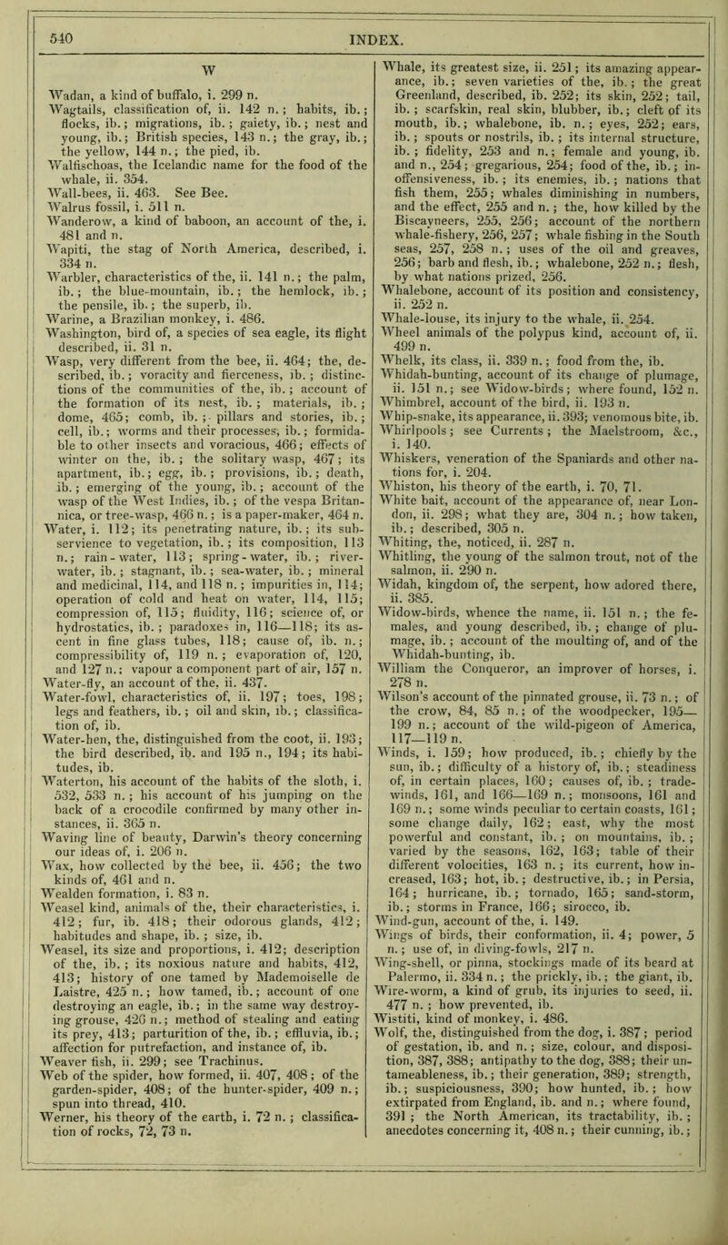 W Wadan, a kind of buffalo, i. 299 n. Wagtails, classification of, ii. 142 n. ; habits, ib.; flocks, ib.; migrations, ib. ; gaiety, ib.; nest and young, ib.; British species, 143 n.; the gray, ib.; the yellow, 144 n.; the pied, ib. Walfischoas, the Icelandic name for the food of the whale, ii. 354. Wall-bees, ii. 463. See Bee. Walrus fossil, i. 511 n. Wanderow, a kind of baboon, an account of the, i. 481 and n. Wapiti, the stag of North America, described, i. 334 n. Warbler, characteristics of the, ii. 141 n.; the palm, ib.; the blue-mountain, ib.; the hemlock, ib.; the pensile, ib.; the superb, ib. Warine, a Brazilian monkey, i. 486. Washington, bird of, a species of sea eagle, its flight j | described, ii. 31 n. Wasp, very different from the bee, ii. 464; the, de- scribed, ib.; voracity and fierceness, ib. ; distinc- tions of the communities of the, ib.; account of the formation of its nest, ib. ; materials, ib. ; dome, 465; comb, ib. ;• pillars and stories, ib.; cell, ib.; worms and their processes, ib.; formida- ble to other insects and voracious, 466; effects of winter on the, ib. ; the solitary wasp, 467; its apartment, ib.; egg, ib. ; provisions, ib.; death, ib.; emerging of the young, ib. ; account of the wasp of the West Indies, ib.; of the vespa Britan- nica, or tree-wasp, 466 n.; is a paper-maker, 464 n. Water, i. 112; its penetrating nature, ib.; its sub- servience to vegetation, ib. ; its composition, 113 n.; rain-water, 113; spring-water, ib.; river- water, ib.; stagnant, ib.; sea-water, ib. ; mineral and medicinal, 114, and 118 n.; impurities in, 114; operation of cold and heat on water, 114, 115; compression of, 115; fluidity, 116; science of, or hydrostatics, ib. ; paradoxes in, 116—118; its as- cent in fine glass tubes, 118; cause of, ib. n.; compressibility of, 119 n. ; evaporation of, 120, and 127 n.; vapour a component part of air, 157 n. Water-fly, an account of the, ii. 437. Water-fowl, characteristics of, ii. 197; toes, 198; legs and feathers, ib.; oil and skin, ib.; classifica- tion of, ib. Water-hen, the, distinguished from the coot, ii. 193; the bird described, ib. and 195 n., 194; its habi- tudes, ib. Waterton, his account of the habits of the sloth, i. 532, 533 n. ; his account of his jumping on the back of a crocodile confirmed by many other in- stances, ii. 365 n. Waving line of beauty, Darwin’s theory concerning our ideas of, i. 206 n. Wax, how collected by the bee, ii. 456; the two kinds of, 461 and n. | Wealden formation, i. 83 n. Weasel kind, animals of the, their characteristics, i. 412; fur, ib. 418; their odorous glands, 412; ; habitudes and shape, ib. ; size, ib. Weasel, its size and proportions, i. 412; description of the, ib. ; its noxious nature and habits, 412, 413; history of one tamed by Mademoiselle de Laistre, 425 n.; how tamed, ib.; account of one destroying an eagle, ib.; in the same way destroy- ing grouse, 420 n.; method of stealing and eating its prey, 413; parturition of the, ib.; effluvia, ib.; affection for putrefaction, and instance of, ib. Weaver fish, ii. 299; see Trachinus. Web of the spider, how formed, ii. 407, 408; of the garden-spider, 408; of the hunter-spider, 409 n.; spun into thread, 410. Werner, his theory of the earth, i. 72 n.; classifica- tion of rocks, 72, 73 n. L ; Whale, its greatest size, ii. 251; its amazing appear- ance, ib.; seven varieties of the, ib.; the great Greenland, described, ib. 252; its skin, 252; tail, ib. ; scarfskin, real skin, blubber, ib.; cleft of its mouth, ib.; whalebone, ib. n.; eyes, 252; ears, ib.; spouts or nostrils, ib. ; its internal structure, ib. ; fidelity, 253 and n.; female and young, ib. and n., 254; gregarious, 254; food of the, ib.; in- offensiveness, ib.; its enemies, ib.; nations that fish them, 255; whales diminishing in numbers, and the effect, 255 and n.; the, how killed by the j Biscayneers, 255, 256; account of the northern | whale-fishery, 256, 257; whale fishing in the South seas, 257, 258 n.; uses of the oil and greaves, 256; barb and flesh, ib.; whalebone, 252 n.; flesh, j by what nations prized, 256. Whalebone, account of its position and consistency, ii. 252 n. Whale-louse, its injury to the whale, ii. 254. Wheel animals of the polypus kind, account of, ii. ! 499 n. Whelk, its class, ii. 339 n.; food from the, ib. Whidah-bunting, account of its change of plumage, ii. 151 n.; see Widow-birds; where found, 152 n. Whimbrel, account of the bird, ii. 193 n. Whip-snake, its appearance, ii. 393; venomous bite, ib. Whirlpools; see Currents; the Maelstroom, &c., i. 140. Whiskers, veneration of the Spaniards and other na- tions for, i. 204. Whiston, his theory of the earth, i. 70, 71. White bait, account of the appearance of, near Lon- don, ii. 298; what they are, 304 n.; how taken, ib.; described, 305 n. Whiting, the, noticed, ii. 287 n. Whitling, the young of the salmon trout, not of the salmon, ii. 290 n. Widah, kingdom of, the serpent, how adored there, ii. 385. Widow-birds, whence the name, ii. 151 n.; the fe- males, and young described, ib.; change of plu- mage, ib.; account of the moulting of, and of the Whidah-bunting, ib. William the Conqueror, an improver of horses, i. 278 n. Wilson’s account of the pinnated grouse, ii. 73 n.; of the crow, 84, 85 n.; of the woodpecker, 195— 199 n.; account of the wild-pigeon of America, 117—119 n. Winds, i. 159; how produced, ib.; chiefly by the sun, ib.; difficulty of a history of, ib.; steadiness of, in certain places, 160; causes of, ib. ; trade- winds, 161, and 166—169 n.; monsoons, 161 and 169 n.; some winds peculiar to certain coasts, 161; some change daily, 162; east, why the most powerful and constant, ib. ; on mountains, ib. ; varied by the seasons, 162, 163; table of their different volocities, 163 n.; its current, how in- creased, 163; hot, ib.; destructive, ib.; in Persia, 164; hurricane, ib.; tornado, 165; sand-storm, ib.; storms in France, 166; sirocco, ib. Wind-gun, account of the, i. 149. Wings of birds, their conformation, ii. 4; power, 5 n.; use of, in diving-fowls, 217 n. Wing-shell, or pinna, stockings made of its beard at Palermo, ii. 334 n.; the prickly, ib.; the giant, ib. < Wire-worm, a kind of grub, its injuries to seed, ii. 477 n. ; how prevented, ib. Wistiti, kind of monkey, i. 486. Wolf, the, distinguished from the dog, i. 387; period of gestation, ib. and n.; size, colour, and disposi- tion, 387, 388; antipathy to the dog, 388; their un- tameableness, ib.; their generation, 389; strength, ib.; suspiciousness, 390; how hunted, ib.; how extirpated from England, ib. and n.; where found, 391 ; the North American, its tractability, ib. ; anecdotes concerning it, 408 n.; their cunning, ib.;