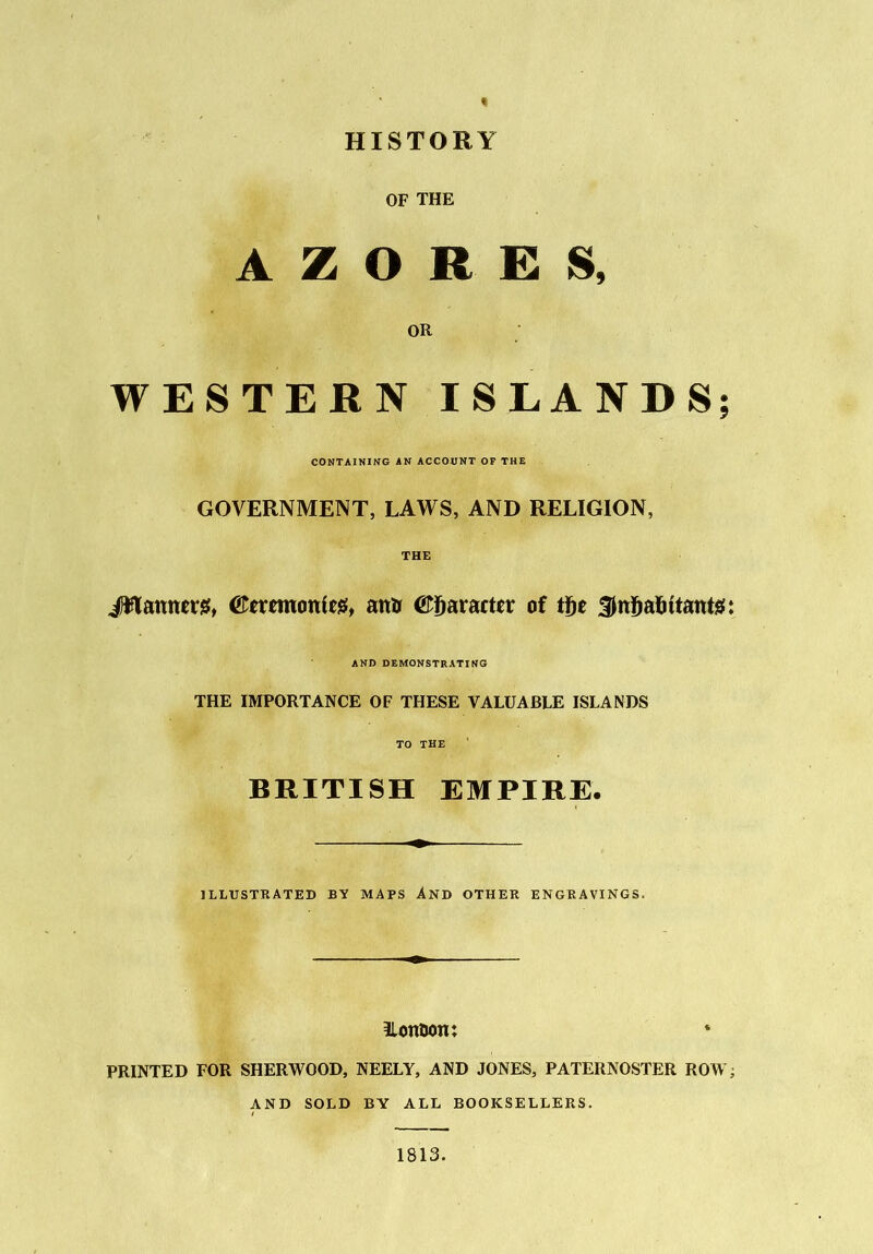 HISTORY OF THE A Z O R E S, OR WESTERN ISLANDS; CONTAINING AN ACCOUNT OF THE GOVERNMENT, LAWS, AND RELIGION, THE JHamters, ('Tcrcmonfcs, amr Character of tge Sitijalutanta:: AND DEMONSTRATING THE IMPORTANCE OF THESE VALUABLE ISLANDS TO THE BRITISH EMPIRE. ILLUSTRATED BY MAPS AND OTHER ENGRAVINGS. ilonoom PRINTED FOR SHERWOOD, NEELY, AND JONES, PATERNOSTER ROW; AND SOLD BY ALL BOOKSELLERS. 1813.