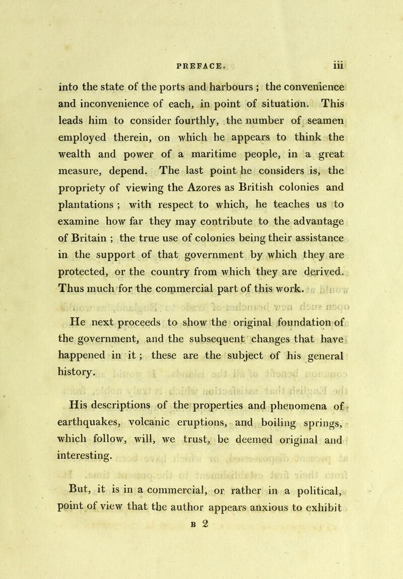 into the state of the ports and harbours ; the convenience and inconvenience of each, in point of situation. This leads him to consider fourthly, the number of seamen employed therein, on which he appears to think the wealth and power of a maritime people, in a great measure, depend. The last point he considers is, the propriety of viewing the Azores as British colonies and plantations ; with respect to which, he teaches us to examine how far they may contribute to the advantage of Britain ; the true use of colonies being their assistance in the support of that government by which they are protected, or the country from which they are derived. Thus much for the commercial part of this work. He next proceeds to show the original foundation of the government, and the subsequent changes that have happened in it; these are the subject of his general history. His descriptions of the properties and phenomena of earthquakes, volcanic eruptions, and boiling springs, which follow, will, we trust, be deemed original and interesting. But, it is in a commercial, or rather in a political, point of view that the author appears anxious to exhibit b 2