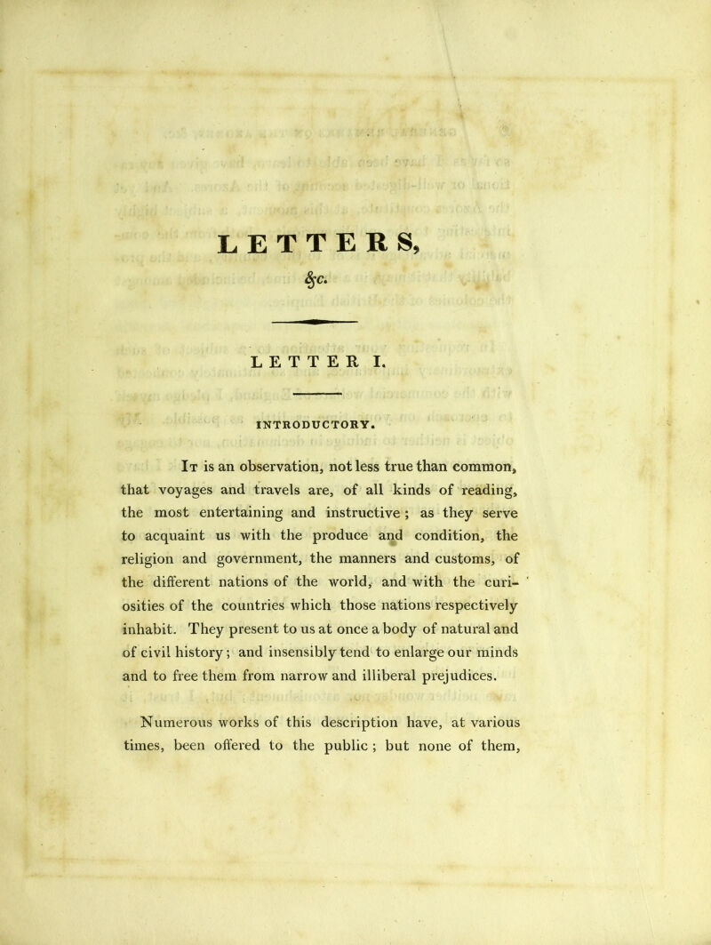 LETTERS, %C. LETTER I. INTRODUCTORY. It is an observation, not less true than common, that voyages and travels are, of all kinds of reading, the most entertaining and instructive ; as they serve to acquaint us with the produce and condition, the religion and government, the manners and customs, of the different nations of the world, and with the curi- osities of the countries which those nations respectively inhabit. They present to us at once a body of natural and of civil history; and insensibly tend to enlarge our minds and to free them from narrow and illiberal prejudices. Numerous works of this description have, at various times, been offered to the public ; but none of them.