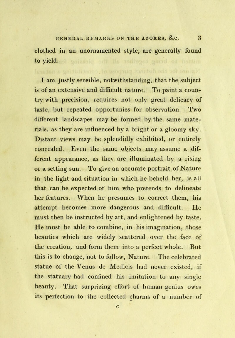 clothed in an unornamented style, are generally found to yield. I am justly sensible, notwithstanding, that the subject is of an extensive and difficult nature. To paint a coun- try with precision, requires not only great delicacy of taste, but repeated opportunies for observation. Two different landscapes may be formed by the same mate- rials, as they are influenced by a bright or a gloomy sky. Distant views may be splendidly exhibited, or entirely concealed. Even the same objects may assume a dif- ferent appearance, as they are illuminated by a rising or a setting sun. To give an accurate portrait of Nature in the light and situation in which he beheld her, is all that can be expected of him who pretends to delineate her features. When he presumes to correct them, his attempt becomes more dangerous and difficult. He must then be instructed by art, and enlightened by taste. He must be able to combine, in his imagination, those beauties which are widely scattered over the face of the creation, and form them into a perfect whole. But this is to change, not to follow. Nature. The celebrated statue of the Venus de Medicis had never existed, if the statuary had confined his imitation to any single beauty. That surprizing effort of human genius owes its perfection to the collected charms of a number of c