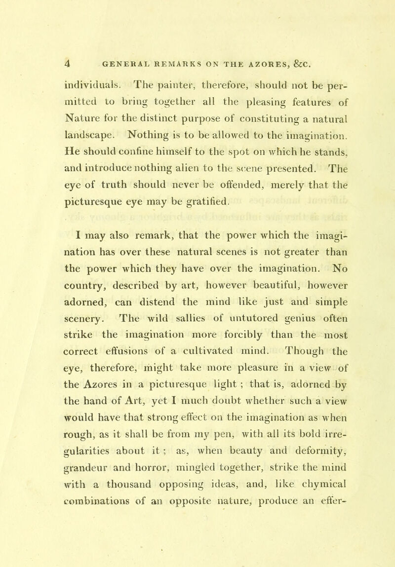 individuals. The painter, therefore, should not be per- mitted to bring together all the pleasing features of Nature for the distinct purpose of constituting a natural landscape. Nothing is to be allowed to the imagination. He should confine himself to the spot on which he stands, and introduce nothing alien to the scene presented. The eye of truth should never be offended, merely that the picturesque eye may be gratified. I may also remark, that the power which the imagi- nation has over these natural scenes is not greater than the power which they have over the imagination. No country, described by art, however beautiful, however adorned, can distend the mind like just and simple scenery. The wild sallies of untutored genius often strike the imagination more forcibly than the most correct effusions of a cultivated mind. Though the eye, therefore, might take more pleasure in a view of the Azores in a picturesque light; that is, adorned by the hand of Art, yet I much doubt whether such a view would have that strong effect on the imagination as when rough, as it shall be from my pen, with all its bold irre- gularities about it ; as, when beauty and deformity, grandeur and horror, mingled together, strike the mind with a thousand opposing ideas, and, like chymical combinations of an opposite nature, produce an effer-