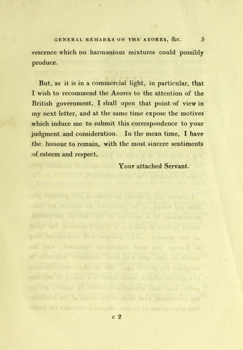 vescence which no harmonious mixtures could possibly produce. But, as it is in a commercial light, in particular, that I wish to recommend the Azores to the attention of the British government, I shall open that point of view in my next letter, and at the same time expose the motives which induce me to submit this correspondence to your judgment and consideration. In the mean time, I have the honour to remain, with the most sincere sentiments of esteem and respect, Your attached Servant.